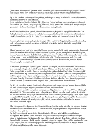 Çünkü onlar aci tuzlu sulari içmekten daima hastadirlar, yari kör olmuslardir. Duragi, yatagi aci subasi
olan kus; saf berrak suyu ne bilsin? Yurdun aci su kaynagi; Satt'i, Ceyhun'u nereden bileceksin?

Ey su fani konaktan kurtulmayan! Sen yoklugu, sarhoslugu ve neseyi ne bilirsin ki! Bilsen bile babandan,
atandan nakil ve rivayet yoluyla bilirsin.
Senin yaninda bu adlar ebced gibidir. Ebced, hevvez. Bunlar, bütün çocuklara apaçik ve meydandadir,
fakat manasi yok. Hulasa, Arap testiyi alip yola düstü. Gece, gündüz onu tasimaktaydi. Testiye bir ziyan
gelecek diye korkusundan titreyerek çölden ta... sehre kadar götürdü.

Kadin da evde seccadesini yaymis, namaz kilip dua etmekte; Suyumuzu, bayagi kisilerden koru...Ya
Rabbi, bu inciyi o denize ulastir. Her ne kadar kocam uyaniktir, hünerlidir ama incinin binlerce düsmani
olur.Cevher dedigin de nedir ki... Bu su Kevser suyudur. Incinin asli, bunun bir katrasidir diyordu.

Kadinin aglayip yalvarmasi; erkegin derdi ve agir yükü bereketiyle, Arap, testiyi hirsizlara kaptirmadan,
tasla kirdirmadan durup dinlenmeksizin ta Hilafet Sehrine kadar götürdü. Orada bir tapu gördü ki
nimetlerle dolu.

Haceti olanlar oraya tuzaklarini yaymislar? Zaman, zaman her tarafta bir haceti olan o tapudan ihsana nail
olmus, hil'atler elde etmis. O kapi; kafire, Müslüman'a, güzele, çirkine günes gibi! Bir bölük halk gördü,
huzurda bezenmis duruyor. Bir bölük halk gördü ayakta, hizmet bekliyor. Süleyman'dan karincaya kadar
herkes, içinde... Hepsi sur üfürülmüs te dirilmis canlar gibi. Görünüse aldananlar, cevherlere gark
olmuslar... Iç yüzüne ehemmiyet verenler, mana denizini bulmuslar. Himmetsizler, himmete erismis...
Himmet sahipleri nimete erismis!

 Kapidan ses gelmekteydi: Ey istekli, gel! Cömertlik, yoksul gibi, yoksullara muhtaçtir. Cilali ve tozsuz
ayna arayan güzeller gibi cömertlik de yoksul ve zayif kisileri arar. Güzellerin yüzü ayna ile güzellesir.
Onlar aynaya bakip bezenirler. Ihsan ve keremin yüzü de yoksula bakmakla görünür. Bundan dolayi H
Vedduha suresinde Ey Muhammed, yoksula bagirma buyurdu. Mademki yoksul, cömertligin aynasidir,
iyi bil ki agizdan çikan nefes aynayi bugulandirir. Tanrinin bir çesit cömertligi, yoksullari meydana çikarir,
bir baska cömertligi de onlara bol ,bol ihsanda bulunur. Su halde yoksullar, Tanri cömertligi aynalaridir.
Hak ile Hak olan ve varliktan tamami ile geçen hakiki yoksullarsa mutlak nur olmuslardir.

Bu iki çesit yoksuldan baskalari(yani varligi olmayanlarla varliktan geçenlerden baskalari) esasen ölüdür.
Bu çesit adam bu kapida degildir, perdedeki, nakistan, suretten ibarettir.
O kisi, yoksulun resmidir, cani yoktur, ekmek yemez. Köpek resmine kemik atma. O, Tanri fakiri degil,
lokma fakiridir. Ölü resmin önüne yemek tabagini koyma. Ekmek yoksulu, karada baliktir. Sekli balik
seklidir ama denizden ürküp kaçar. O evde beslenen kustur, havada uçan Simurg degil. Nefis seyler yiyip
içer, gidasi Hak'tan degildir. Yemek, içmek için Tanri asigidir; cam güzellige asik degildir. Tanrinin zatina
asik oldugunu vehmetse bile sevdigi zat degildir; vehmi, esma ve sifatin verdigi vehimdir. Vehim;
vasiflardan, hadlerden dogar.

 Hak ise dogmamistir, dogurmaz. Kendi tasvir ettigi seye, kendi vehmine asik olan kisi, nereden nimet ve
ihsan sahibi Tanri asiklarindan olacak? O vehme asik olan, dogrucuysa mecazi sevgisi, kendisini nihayet
hakikate çeker, götürür.
Bu sözü iyice anlatmak, açmak lazim; fakat eski düsüncelilerden, onlarin köhne anlayislarindan
korkuyorum. Kisa görüslü köhne anlayislar, fikre yüz türlü kötü hayaller getirirler. Herkesin dogru
isitmeye kudreti yoktur. Her kuscagiz, bir inciri bütün olarak yutamaz. Hele ölmüs, çürümüs, hayallere
dalmis kör bir kus olursa... Balik resmine ister deniz olmus, ister toprak. Kara yüzlüye ha sabun, ha kara
boya! Kagida gamli bir adam resmi yaparsan o resmin ne gamla alisverisi vardir, ne neseyle. Resim,
görünüste gamlidir ama, kendisi gamla alakasizdir.
 