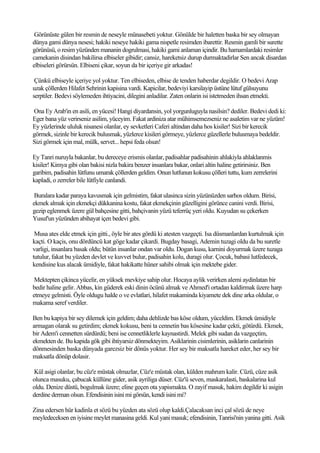 Görünüste gülen bir resmin de neseyle münasebeti yoktur. Gönülde bir haletten baska bir sey olmayan
dünya gami dünya nesesi; hakiki neseye hakiki gama nispetle resimden ibarettir. Resmin gamli bir surette
görünüsü, o resim yüzünden mananin dogrulmasi, hakiki gami anlaman içindir. Bu hamamlardaki resimler
camekanin disindan bakilirsa elbiseler gibidir; cansiz, hareketsiz durup durmaktadirlar Sen ancak disardan
elbiseleri görürsün. Elbiseni çikar, soyun da bir içeriye gir arkadas!

 Çünkü elbiseyle içeriye yol yoktur. Ten elbiseden, elbise de tenden haberdar degildir. O bedevi Arap
uzak çöllerden Hilafet Sehrinin kapisina vardi. Kapicilar, bedeviyi karsilayip üstüne lütuf gülsuyunu
serptiler. Bedevi söylemeden ihtiyacini, dilegini anladilar. Zaten onlarin isi istetmeden ihsan etmekti.

Ona Ey Arab'in en asili, en yücesi! Hangi diyardansin, yol yorgunluguyla nasilsin? dediler. Bedevi dedi ki:
Eger bana yüz verirseniz asilim, yüceyim. Fakat ardiniza atar mühimsemezseniz ne asaletim var ne yüzüm!
Ey yüzlerinde ululuk nisanesi olanlar, ey sevketleri Caferi altindan daha hos kisiler! Sizi bir kerecik
görmek, sizinle bir kerecik bulusmak, yüzlerce kisileri görmeye, yüzlerce güzellerle bulusmaya bedeldir.
Sizi görmek için mal, mülk, servet... hepsi feda olsun!

Ey Tanri nuruyla bakanlar, bu dereceye erismis olanlar, padisahlar padisahinin ahlakiyla ahlaklanmis
kisiler! Kimya gibi olan bakisi nizla bakira benzer insanlara bakar, onlari altin haline getirirsiniz. Ben
garibim, padisahin lütfunu umarak çöllerden geldim. Onun lutfunun kokusu çölleri tuttu, kum zerrelerini
kapladi, o zerreler bile lütfiyle canlandi.

 Buralara kadar paraya kavusmak için gelmistim, fakat ulasinca sizin yüzünüzden sarhos oldum. Birisi,
ekmek almak için ekmekçi dükkanina kostu, fakat ekmekçinin güzelligini görünce canini verdi. Birisi,
gezip eglenmek üzere gül bahçesine gitti, bahçivanin yüzü teferrüç yeri oldu. Kuyudan su çekerken
Yusuf'un yüzünden abihayat içen bedevi gibi.

 Musa ates elde etmek için gitti., öyle bir ates gördü ki atesten vazgeçti. Isa düsmanlardan kurtulmak için
kaçti. O kaçis, onu dördüncü kat göge kadar çikardi. Bugday basagi, Ademin tuzagi oldu da bu suretle
varligi, insanlara basak oldu; bütün insanlar ondan var oldu. Dogan kusu, karnini doyurmak üzere tuzaga
tutulur, fakat bu yüzden devlet ve kuvvet bulur, padisahin kolu, duragi olur. Çocuk, babasi lutfedecek,
kendisine kus alacak ümidiyle, fakat hakikatte hüner sahibi olmak için mektebe gider.

 Mektepten çikinca yücelir, en yüksek mevkiye sahip olur. Hocaya aylik verirken alemi aydinlatan bir
bedir haline gelir. Abbas, kin güderek eski dinin öcünü almak ve Ahmed'i ortadan kaldirmak üzere harp
etmeye gelmisti. Öyle oldugu halde o ve evlatlari, hilafet makaminda kiyamete dek dine arka oldular, o
makama seref verdiler.

Ben bu kapiya bir sey dilemek için geldim; daha dehlizde bas köse oldum, yüceldim. Ekmek ümidiyle
armagan olarak su getirdim; ekmek kokusu, beni ta cennetin bas kösesine kadar çekti, götürdü. Ekmek,
bir Adem'i cennetten sürdürdü; beni ise cennetliklerle kaynastirdi. Melek gibi sudan da vazgeçtim,
ekmekten de. Bu kapida gök gibi ihtiyarsiz dönmekteyim. Asiklarinin cisimlerinin, asiklarin canlarinin
dönmesinden baska dünyada garezsiz bir dönüs yoktur. Her sey bir maksatla hareket eder, her sey bir
maksatla dönüp dolasir.

Kül asigi olanlar, bu cüz'e müstak olmazlar, Cüz'e müstak olan, külden mahrum kalir. Cüzü, cüze asik
olunca masuku, çabucak küllüne gider, asik ayriliga düser. Cüz'ü seven, maskaralasti, baskalarina kul
oldu. Denize düstü, bogulmak üzere; eline geçen ota yapismakta. O zayif masuk, hakim degildir ki asigin
derdine derman olsun. Efendisinin isini mi görsün, kendi isini mi?

Zina edersen hür kadinla et sözü bu yüzden ata sözü olup kaldi.Çalacaksan inci çal sözü de neye
meyledeceksen en iyisine meylet manasina geldi. Kul yani masuk; efendisinin, Tanrisi'nin yanina gitti. Asik
 