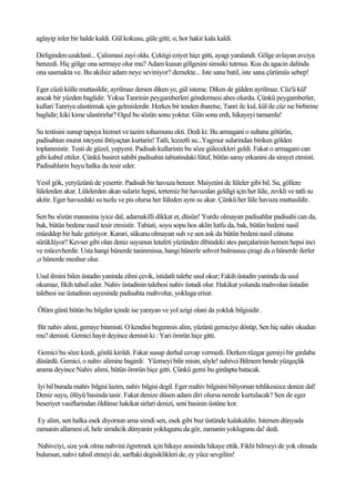 aglayip inler bir halde kaldi. Gül kokusu, güle gitti; o, hor hakir kala kaldi.

Dirliginden uzaklasti... Çalismasi zayi oldu. Çektigi eziyet hiçe gitti, ayagi yaralandi. Gölge avlayan avciya
benzedi. Hiç gölge ona sermaye olur mu? Adam kusun gölgesini simsiki tutmus. Kus da agacin dalinda
ona sasmakta ve. Bu akilsiz adam neye seviniyor? demekte... Iste sana batil, iste sana çürümüs sebep!

Eger cüzü külle muttasildir, ayrilmaz dersen diken ye, gül isteme. Diken de gülden ayrilmaz. Cüz'ü kül'
ancak bir yüzden baglidir. Yoksa Tanrinin peygamberleri göndermesi abes olurdu. Çünkü peygamberler,
kullari Tanriya ulastirmak için gelmislerdir. Herkes bir tenden ibaretse, Tanri ile kul, kül ile cüz ise birbirine
baglidir; kiki kime ulastirirlar? Ogul bu sözün sonu yoktur. Gün sona erdi, hikayeyi tamamla!

Su testisini sunup tapuya hizmet ve tazim tohumunu ekti. Dedi ki: Bu armagani o sultana götürün,
padisahtan murat isteyeni ihtiyaçtan kurtarin! Tatli, lezzetli su...Yagmur sularindan biriken gölden
toplanmistir. Testi de güzel, yepyeni. Padisah kullarinin bu söze gülecekleri geldi. Fakat o armagani can
gibi kabul ettiler. Çünkü basiret sahibi padisahin tabiatindaki lütuf, bütün saray erkanini da sirayet etmisti.
Padisahlarin huyu halka da tesir eder.

Yesil gök, yeryüzünü de yesertir. Padisah bir havuza benzer. Maiyetini de lüleler gibi bil. Su, göllere
lülelerden akar. Lülelerden akan sularin hepsi, tertemiz bir havuzdan geldigi için her lüle, zevkli ve tatli su
akitir. Eger havuzdaki su tuzlu ve pis olursa her lüleden ayni su akar. Çünkü her lüle havuza muttasildir.

Sen bu sözün manasina iyice dal, adamakilli dikkat et, düsün! Yurdu olmayan padisahlar padisahi can da,
bak, bütün bedene nasil tesir etmistir. Tabiati, soyu sopu hos aklin lutfu da, bak, bütün bedeni nasil
müeddep bir hale getiriyor. Karari, sükunu olmayan suh ve sen ask da bütün bedeni nasil cünuna
sürüklüyor? Kevser gibi olan deniz suyunun letafeti yüzünden dibindeki ates parçalarinin hemen hepsi inci
ve mücevherdir. Usta hangi hünerde taninmissa, hangi hünerle sehvet bulmussa çiragi da o hünerde ilerler
,o hünerde meshur olur.

Usul ilmini bilen üstadin yaninda zihni çevik, istidatli talebe usul okur; Fakih üstadin yaninda da usul
okumaz, fikih tahsil eder. Nahiv üstadinin talebesi nahiv üstadi olur. Hakikat yolunda mahvolan üstadin
talebesi ise üstadinin sayesinde padisahta mahvolur, yokluga erisir.

Ölüm günü bütün bu bilgiler içinde ise yarayan ve yol azigi olani da yokluk bilgisidir .

Bir nahiv alimi, gemiye binmisti. O kendini begenmis alim, yüzünü gemiciye dönüp, Sen hiç nahiv okudun
mu? demisti. Gemici hayir deyince demisti ki : Yari ömrün hiçe gitti.

 Gemici bu söze kizdi, gönlü kirildi. Fakat susup derhal cevap vermedi. Derken rüzgar gemiyi bir girdaba
düsürdü. Gemici, o nahiv alimine bagirdi: Yüzmeyi bilir misin, söyle! nahivci Bilmem bende yüzgeçlik
arama deyince Nahiv alimi, bütün ömrün hiçe gitti. Çünkü gemi bu girdapta batacak.

Iyi bil burada mahiv bilgisi lazim, nahiv bilgisi degil. Eger mahiv bilgisini biliyorsan tehlikesizce denize dal!
Deniz suyu, ölüyü basinda tasir. Fakat denize düsen adam diri olursa nerede kurtulacak? Sen de eger
beseriyet vasiflarindan öldünse hakikat sirlari denizi, seni basinin üstüne kor.

 Ey alim, sen halka esek diyorsun ama simdi sen, esek gibi buz üstünde kalakaldin. Istersen dünyada
zamanin allamesi ol, hele simdicik dünyanin yoklugunu da gör, zamanin yoklugunu da! dedi.

Nahivciyi, size yok olma nahvini ögretmek için hikaye arasinda hikaye ettik. Fikhi bilmeyi de yok olmada
bulursun, nahvi tahsil etmeyi de, sarftaki degisiklikleri de, ey yüce sevgilim!
 