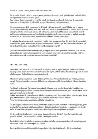 bulaniklik ve tortu kalir mi, süzülüs suda tortu birakir mi?

Bu riyazatlar, bu cefa çekmeler, ocagin posayi gümüsten çikarmasi içindir.Iyinin kötünün imtihani, altinin
kaynayip tortusunun üste çikmasi içindir.
Eger isi tanri ilhami olmasaydi o, yirtici bir köpek olurdu, padisah olmazdi. Sehvetten de tertemizdi,
hirstan da, nefis isteginden de. Güzel bir is yapti, fakat zahiren kötü görünüyordu.

Hizir denizde gemiyi deldi ise de onun bu delisinde yüzlerce saglamlik vardi. O kadar nur ve hünerle
beraber Musa'nin vehmi, ondan mahçuptu; artik sen kanatsiz uçmaya kalkisma. O, kirmizi güldür, sen ona
kan deme. O, akil sarhosudur, sen ona deli adi takma. Onun muradi Müslüman kani dökmek olsaydi
kafirim, onun adini agzima alirsam! Ars kötü kisinin ögülmesinden titrer; suçlardan ve süpheli seylerden
korunan kisi de kötü methedilince, metheden kisi hakkinda fena bir zanna düser.

O padisahti, hem de çok uyanik bir padisah. Has bir zatti, hem de tanri hasi. Bir kisiyi böyle bir padisah
öldürürse onu, iyi bir bahta eristirir,en iyi bir makama çeker yüceltir.Eger onu kahretmede yine onun için
bir fayda görmeseydi; o mutlak lütuf nasil olurda kahretmeyi isterdi?

Çocuk hacamatcinin nesterinden titrer durur, esirgeyen ana ise onun gamindan sevinçlidir. Yari can alir,
yüz can bagislar. Senin vehmine gelmeyen o sey yok mu? Onu verir. Sen kendince aklindan bir kiyas
yapmaktasin ama çok, pek çok uzaklara düsmüssün; iyice bak!



IKI SARABIN FARKI

Bir bakkal vardi, onun bir de dudusu vardi. Yesil, güzel sesli ve söyler duduydu. Dükkanda dükkan
bekçiligi yapar; bütün alis veris edenlere hos nükteler söyler, latifeler ederdi. Insanlara hitap ederken insan
gibi konusurdu, dudu gibi ötmede de mahareti vardi.

Efendisi bir gün evine gitmisti. Dudu, dükkani gözetliyordu. Ansizin fare tutmak için bir kedi, dükkana
siçradi. Duducagiz can korkusundan, dükkanin bas kösesinden atildi, bir tarafa kaçti; gülyagi sisesini de
döktü.

Sahibi evden çikageldi. Tacircesine huzuru kalple dükkana geçti oturdu. Bir de bakti ki dükkan yag
içinde, elbisesi yaga bulanmis. Dudunun basina bir vurdu; dudunun dili tutuldu, basi kel oldu. Dudu birkaç
güncegiz sesini kesti, söylemedi.
Bakkal nedametten ah etmeye basladi. Sakalini yolmakta, eyvah, demekteydi; nimet günesim bulut altina
girdi. O zaman keske elim kirilsaydi; o güzel sözlünün basina nasil oldu da vurdum?
Kusu yine konussun diye yoksullara sadakalar vermekteydi.

Üç gün üç gece sonra saskin ve meyus, ümitsiz bir halde dükkanda otururken, ve binlerce gussaya, gama
es olup; bu kus acaba ne vakit konusacak; diye düsünüp dururken, Ansizin tas ve legen dibi gibi tüysüz
kafasi ile bir Cevlaki geçiyordu. Dudu hemencecik dile gelip akillilar gibi dervise bagirdi:

Ey kel, neden kellere karistin; yoksa sen de siseden gülyagi mi döktün? Onun bu kiyasindan halk
gülmeye basladi. Çünkü dudu, hirka sahibini kendisi gibi sanmisti.

Temiz kisilerin isini kendinden kiyas tutma, gerçi yazida (aslan manasina gelen) sir, (süt manasina gelen)
sire benzer. Bütün alem bu sebepten yol azittilar.

Tanri Abdallarindan az kisi agah oldu. Peygamberlerle beraberlik iddia ettiler (biz de onlar gibiyiz
 