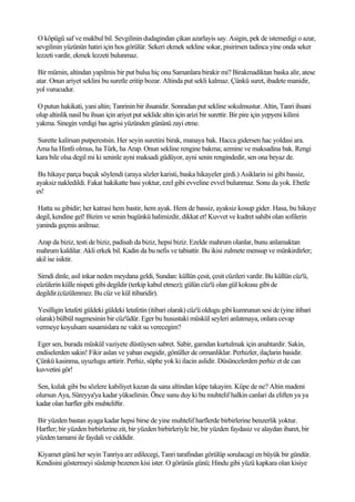 O köpügü saf ve makbul bil. Sevgilinin dudagindan çikan azarlayis say. Asigin, pek de istemedigi o azar,
sevgilinin yüzünün hatiri için hos görülür. Sekeri ekmek sekline sokar, pisirirsen tadinca yine onda seker
lezzeti vardir, ekmek lezzeti bulunmaz.

 Bir mümin, altindan yapilmis bir put bulsa hiç onu Samanlara birakir mi? Birakmadiktan baska alir, atese
atar. Onun ariyet seklini bu suretle eritip bozar. Altinda put sekli kalmaz. Çünkü suret, ibadete manidir,
yol vurucudur.

O putun hakikati, yani altin; Tanrinin bir ihsanidir. Sonradan put sekline sokulmustur. Altin, Tanri ihsani
olup altinlik nasil bu ihsan için ariyet put seklide altin için arizi bir surettir. Bir pire için yepyeni kilimi
yakma. Sinegin verdigi bas agrisi yüzünden gününü zayi etme.

Surette kalirsan putperestsin. Her seyin suretini birak, manaya bak. Hacca gidersen hac yoldasi ara.
Ama ha Hintli olmus, ha Türk, ha Arap. Onun sekline rengine bakma; azmine ve maksadina bak. Rengi
kara bile olsa degil mi ki seninle ayni maksadi güdüyor, ayni senin rengindedir, sen ona beyaz de.

 Bu hikaye parça buçuk söylendi (araya sözler karisti, baska hikayeler girdi.) Asiklarin isi gibi bassiz,
ayaksiz nakledildi. Fakat hakikatte basi yoktur, ezel gibi evveline evvel bulunmaz. Sonu da yok. Ebetle
es!

Hatta su gibidir; her katrasi hem bastir, hem ayak. Hem de bassiz, ayaksiz kosup gider. Hasa, bu hikaye
degil, kendine gel! Bizim ve senin bugünkü halimizdir, dikkat et! Kuvvet ve kudret sahibi olan sofilerin
yaninda geçmis anilmaz.

 Arap da biziz, testi de biziz, padisah da biziz, hepsi biziz. Ezelde mahrum olanlar, bunu anlamaktan
mahrum kaldilar. Akli erkek bil. Kadin da bu nefis ve tabiattir. Bu ikisi zulmete mensup ve münkirdirler;
akil ise isiktir.

 Simdi dinle, asil inkar neden meydana geldi, Sundan: küllün çesit, çesit cüzileri vardir. Bu küllün cüz'ü,
cüzülerin külle nispeti gibi degildir (terkip kabul etmez); gülün cüz'ü olan gül kokusu gibi de
degildir.(cüzülenmez. Bu cüz ve kül itibaridir).

Yesilligin letafeti güldeki güldeki letafetin (itibari olarak) cüz'ü oldugu gibi kumrunun sesi de (yine itibari
olarak) bülbül nagmesinin bir cüz'üdür. Eger bu husustaki müskül seyleri anlatmaya, onlara cevap
vermeye koyulsam susamislara ne vakit su verecegim?

 Eger sen, burada müskül vaziyete düstüysen sabret. Sabir, gamdan kurtulmak için anahtardir. Sakin,
endiselerden sakin! Fikir aslan ve yaban esegidir, gönüller de ormanliklar. Perhizler, ilaçlarin basidir.
Çünkü kasinma, uyuzlugu arttirir. Perhiz, süphe yok ki ilacin aslidir. Düsüncelerden perhiz et de can
kuvvetini gör!

Sen, kulak gibi bu sözlere kabiliyet kazan da sana altindan küpe takayim. Küpe de ne? Altin madeni
olursun Aya, Süreyya'ya kadar yükselirsin. Önce sunu duy ki bu muhtelif halkin canlari da eliften ya ya
kadar olan harfler gibi muhteliftir.

Bir yüzden bastan ayaga kadar hepsi birse de yine muhtelif harflerde birbirlerine benzerlik yoktur.
Harfler; bir yüzden birbirlerine zit, bir yüzden birbirleriyle bir, bir yüzden faydasiz ve alaydan ibaret, bir
yüzden tamami ile faydali ve ciddidir.

Kiyamet günü her seyin Tanriya arz edilecegi, Tanri tarafindan görülüp sorulacagi en büyük bir gündür.
Kendisini göstermeyi süslenip bezenen kisi ister. O görünüs günü; Hindu gibi yüzü kapkara olan kisiye
 