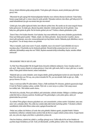 rüsvay olmak nöbetinin gelip çattigi gündür, Yüzü günes gibi olmayan, ancak yüzünü peçe gibi örten
geceyi ister.

 Dikeninde bir gül yapragi bile bulunmadigindan baharlar onun sirlarina düsman kesilmistir. Fakat bahar,
bastan ayaga kadar gül ve süsen olana iki aydin gözdür. Manadan mahrum olan diken, gül bahçesiyle bir
arada bulunabilmek için güz mevsimini ister güz mevsimini!

Çünkü güz, hem gülün ögünecek halini, hem dikenin ayibini örter. Bu suretle sen de onun rengiyle bunun
halini görmezsin. Su halde güz, dikenin hayatidir, baharidir. Çünkü güzün ikisi de bir görünür. Ama
bahçivan, gülü güzün de görür. Bu bir kisinin görüsü yok mu? Yüzlerce cihanin görüsünden iyidir.

 Zaten Cihan o bir kisiden ibarettir. Geri kalanlar, hep onun tabileridir, hep onun yüzünden geçinenlerdir.
Onun için bütün güzel çiçekler Müjde, müjde; iste bahar gelmekte deyip dururlar; Çiçekler, akarsu
zinciri gibi parlamak, meyveler, tomurcuklanmak için hep bahari isterler. Baharda çiçek dökülünce meyve
bas gösterir. Ten de harap olunca can görünür.

 Meyve manadir, çiçek onun sureti. O çiçek, müjdedir, meyve de nimeti! Çiçek döküldü mü meyve
meydana çikar. O kayboldu mu bu fazlasiyla görünür. Ekmek kirilip yenmeyince kuvvet verir mi;
salkimlar sikilmadikça sarap olur mu? Hileli, ilaçlarin arasinda kirilip ezilmedikçe ilaçlar, nereden sihhati
arttiracak?



PIR KIMDIR? PIR IN SIFATLARI

 Ey Hak Nuru Hüsameddin! Bir iki kagidi fazla al da pirin sifatlarini anlatayim. Gerçi vücudun nazik ve
çok zayif , fakat sensiz cihanin isi yoluna girmiyor. Gerçi isik ( gibi nurlu, latif) ve sirça ( gibi ince ve nazik)
oldun. Fakat gönül ehlinin basisin, onlara muktedasin.

Mademki ipin ucu senin elindedir, senin istegine tabidir; gönül gerdanliginin incileri de senin ihsanidir. Yol
bilen Pirin ahvalini yaz; Piri seç, onu yolun ta kendisi bil. Pir, yaz mevsimidir; halk ise güz ayi...Halk,
geceye benzer, Pir aya...

Genç ve terü taze talihe Pir adini taktim. Fakat o, Halk tarafindan Pir olmustur, günlerin geçmesiyle degil.
O öyle bir Pirdir ki iptidasi yoktur, ezelidir. Öyle tek ve essiz inciye es yoktur. Eski sarap esasen
kuvvetlidir, hele Min ledünn sarabi olursa...

Piri bul ki bu yolculuk, Pirsiz pek tehlikeli, pek korkuludur, afetlerle doludur. Bildigin ve defalarca gittigin
yolda bile kilavuz olmazsa sasirirsin. Kendine gel! Hiç görmedigin o yola yalniz gitme, sakin yol
göstericiden bas çevirme!

 Ey nobran! Pirin gölgesi olmazsa gulyabani sesi, seni sersemlestirir, yolunu sasirtir. Gulyabani, sana sana
zarar verir, yolundan alikor. Bu yolda nice senden daha dahi kisiler kaybolup gittiler. Yolcularin yollarini
sasirdiklarini, kötü ruhlu Iblisin onlara neler yaptigini Kuran'dan isit!

 Onlari ana yoldan yüz binlerce yil uzak olan yola götürdü, felakete ugratti, çirçiplak birakti. Onlarin
kemiklerine, killarina ( onlardan kalan eserlere) bak da ibret al; esegini onlarin yoluna sürme. Esegin basini
çek, onu yola sok, dogru yolu bilen ve görenlerin yoluna sür.

 Onu bos birakma, yularini tut; çünkü o, yesillige gitmegi sever. Gaflet edip de bir an bos biraktin mi
çayirlara dogru fersahlarca yol alir. Esek yol düsmanidir, yesillik görünce sarhos olur. Onun yüzünden nice
 