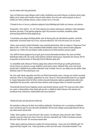 ona kul olanlar telef olup gitmislerdir.

Eger yol bilmezsen esegin dilegine aykiri yoldur. Kadinlarla mesverette bulunun, ne derlerse aksini yapin.
Süphe yok ki onlara aykiri hareket etmeyen helak oldular. Heva hevesle, nefsin istegiyle az dost ol.
Çünkü seni Tanri yolundan çikaran, yolunu sasirtan, heva ve hevestir.

Cihanda bu heva ve hevesi, yoldaslarin gölgesini kirip öldürdügü gibi hiçbir sey kiramaz, yok edemez.

 Peygamber, Ali'ye dedi ki: Ey Ali! Tanri aslanisin, kuvvetlisin, korkmazsin, yüreklisin. Fakat aslanligina
dayanma, güvenme. Ümit agacinin gölgesine sigin! Hiç kimsenin rivayetlerle, masallarla yoldan
ayiramayacagi akilli bir kisinin gölgesine gir.

Yeryüzünde onun gölgesi Kafdagi gibidir, ruhu da Simurg gibi çok yükseklerde uçmakta, yücelerde
dolasmakta. Kiyamete kadar onu övsem, söylesem tükenmez. Bu övüse bir kesim, bir son arama.

 Günes, insan suretiyle yüzünü örtmüstür, insan suretinde gizlenmistir; artik sen anlayiver. Dogrusunu Tanri
daha iyi bilir. Ya Ali! Sen, Tanri yolundakini bütün ibadetler içinde Tanriya ulasmis kisinin gölgesine
siginmayi seç. Herkes bir çesit ibadete sarildi, kendisi için bir türlü kurtulma çaresine yapisti.

 Sen, akilli bir kisinin gölgesine kaç ki gizli, gizli savasan düsmandan kurtulasin. Bu, senin için bütün
ibadetlerden daha iyidir. Bu suretle yolda ilerlemis olanlarin hepsini geçer, hepsinden ileri olursun. Bir Pir
ele geçirdin mi hemen teslim ol; Musa gibi Hizir'in hükmüne girip yürü.

 Ey münafiklik nedir, bilmeyen! Hizir'in yaptigi islere sabret ki Hizir Haydi git, ayrilik geldi demesin.
Gemiyi kirarsa ses çikarma; çocugu öldürürse saçini basini yolma. Mademki Hak, onun eline kendi
elimdir dedi; Yedullahi fevka eydihim hükmünü verdi; Su halde Tanri eli, onu öldürse de yine diriltir. Hatta
diriltmek nedir ki? Ona ebedi hayat verir.

Bu yolu, nadir olarak yapayalniz asan bile yine Pirlerin himmetiyle asmis, varacagi yere onlarin sayesinde
ulasmistir. Pirin eli, kisa degildir, gaiptekilere de erisir. Onun eli, Tanri kabzasindan baska bir sey degildir
ki. Gaipte bulunanlara böyle bir hil'ati verirlerse huzurda bulunanlar süphesiz gaiptekilerden daha iyidir.
Gaiptekileri bile doyururlar, onlara bile ihsan ederlerse artik konugun önüne ne nimetler koymazlar?

Huzurlarinda hizmet kemeri baglanan nerede, kapi disinda bulunan nerede? Piri seçip ona teslim oldun
mu, nazik ve tahammülsüz olma; balçik gibi gevsek ve sölpük bir halde bulunma. Her zahmete, her
mesakkate kizar, kinlenirsen cilalanmadan nasil ayna olacaksin?



PERISANLIKLAR IKILIKTEN DOGAR

 Rivayetçiden su hikayeyi de dinle: Kazvinlilerin adetleridir; Vücutlarina, kol ve omuzlarina, kendilerine
zarar vermeksizin igne ile mavi dövmeler dövdürürler. Bir Kavzinli, tellagin yanina gidip Bana bir dövme
yap; fakat canimi acitma dedi.

 Tellak Söyle yigidim; ne resmi döveyim? diye sorunca bir kükremis aslan resmi döv dedi; Talihim
aslandir, onun için aslan resmi olsun. Gayret et, dövmeyi adamakilli yap! Tellak Vücudunun neresine
döveyim? dedi. Kavzinli Iki omzumun arasina dedi.

Tellak, igneyi saplamaya baslayinca yigidin sirti acimaya baslayip, Aman usta, beni öldürdün gitti. Ne
yapiyorsun?diye bagirdi. Usta Aslan yap dedin ya dedi. Kazvinli sordu: Neresinden basladin? Usta
 