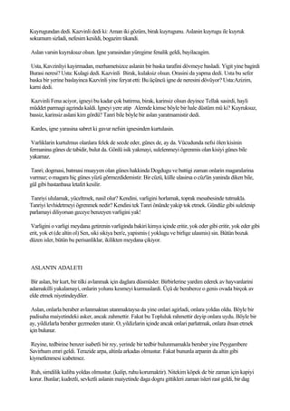 Kuyrugundan dedi. Kazvinli dedi ki: Aman iki gözüm, birak kuyrugunu. Aslanin kuyrugu ile kuyruk
sokumum sizladi, nefesim kesildi, bogazim tikandi.

Aslan varsin kuyruksuz olsun. Igne yarasindan yüregime fenalik geldi, bayilacagim.

Usta, Kavzinliyi kayirmadan, merhametsizce aslanin bir baska tarafini dövmeye basladi. Yigit yine bagirdi
Burasi neresi? Usta: Kulagi dedi. Kazvinli Birak, kulaksiz olsun. Orasini da yapma dedi. Usta bu sefer
baska bir yerine baslayinca Kazvinli yine feryat etti: Bu üçüncü igne de neresini dövüyor? Usta:Azizim,
karni dedi.

Kazvinli Fena aciyor, igneyi bu kadar çok batirma, birak, karinsiz olsun deyince Tellak sasirdi, hayli
müddet parmagi agzinda kaldi. Igneyi yere atip Alemde kimse böyle bir hale düstüm mü ki? Kuyruksuz,
bassiz, karinsiz aslani kim gördü? Tanri bile böyle bir aslan yaratmamistir dedi.

Kardes, igne yarasina sabret ki gavur nefsin ignesinden kurtulasin.

 Varliklarin kurtulmus olanlara felek de secde eder, günes de, ay da. Vücudunda nefsi ölen kisinin
fermanina günes de tabidir, bulut da. Gönlü isik yakmayi, sulelenmeyi ögrenmis olan kisiyi günes bile
yakamaz.

Tanri; dogmasi, batmasi muayyen olan günes hakkinda Dogdugu ve battigi zaman onlarin magaralarina
vurmaz; o magara hiç günes yüzü görmezdidemistir. Bir cüzü, külle ulasirsa o cüz'ün yaninda diken bile,
gül gibi bastanbasa letafet kesilir.

Tanriyi ululamak, yüceltmek, nasil olur? Kendini, varligini horlamak, toprak mesabesinde tutmakla.
Tanriyi levhidetmeyi ögrenmek nedir? Kendini tek Tanri önünde yakip tok etmek. Gündüz gibi sulelenip
parlamayi diliyorsan geceye benzeyen varligini yak!

 Varligini o varligi meydana getirenin varliginda bakiri kimya içinde eritir, yok eder gibi eritir, yok eder gibi
erit, yok et (de altin ol) Sen, siki sikiya ben'e, yapismis ( yoklugu ve birlige ulasmis) sin. Bütün bozuk
düzen isler, bütün bu perisanliklar, ikilikten meydana çikiyor.



ASLAN'IN ADALETI

 Bir aslan, bir kurt, bir tilki avlanmak için daglara düsmüsler. Birbirlerine yardim ederek av hayvanlarini
adamakilli yakalamayi, onlarin yolunu kesmeyi kurmuslardi. Üçü de beraberce o genis ovada birçok av
elde etmek niyetindeydiler.

 Aslan, onlarla beraber avlanmaktan utanmaktaysa da yine onlari agirladi, onlara yoldas oldu. Böyle bir
padisaha maiyetindeki asker, ancak zahmettir. Fakat bu Topluluk rahmettir deyip onlara uydu. Böyle bir
ay, yildizlarla beraber gezmeden utanir. O, yildizlarin içinde ancak onlari parlatmak, onlara ihsan etmek
için bulunur.

Reyine, tedbirine benzer isabetli bir rey, yerinde bir tedbir bulunmamakla beraber yine Peygambere
Savirhum emri geldi. Terazide arpa, altinla arkadas olmustur. Fakat bununla arpanin da altin gibi
kiymetlenmesi icabetmez.

Ruh, simdilik kaliba yoldas olmustur. (kalip, ruhu korumaktir). Nitekim köpek de bir zaman için kapiyi
korur. Bunlar; kudretli, sevketli aslanin maiyetinde daga dogru gittikleri zaman isleri rast geldi, bir dag
 