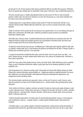 gel içeri gir! Ev dar, iki kisi sigmiyor dedi. Igneye geçirilecek iplik iki ayri iplik olursa geçmez. Mademki
birsin, bu igneden geç! Ipligin igne ile münasebeti vardir, geçer. Fakat deve, igne yordamindan geçmez ki.

Devenin vücudu riyazat ve ibadet maksadindan baska bir seyle incelir mi? Bu ise Tanri eli kudreti
gerektir. Çünkü Tanri, her hayali, bir iradesiyle var eder. Her olmayacak sey, onun eliyle mümkün olur;
her serkes onun kokusuyla sakinlesir.

Anadan dogma kör ve alaca illetine tutulmus kisiler nedir ki? Onlari bir tarafa birak; ölü bile o aziz
Tanrinin afsuniyle dirilir. Ölüden daha ölü yokluk bile, onun var etme avucunda muztar kalir, (varliga
bürünür).

Külle yevmin hüve fi'se'n ayetini oku da onu katiyyen issiz, güçsüz bilme. En az isi bu dünyaya her gün üç
bölük asker yollamasidir. Bir bölük asker, rahimde (çocuklarin) yetisip yesermesi için babalarin
bellerinden analarina gider.

Bir bölük asker, dünyayi erkek ve kadinla doldurmak üzere rahimlerden bu yeryüzüne sefer eder. Bir
bölügü de herkesin yaptigi isin karsiligini görmesi için yeryüzünden ecel tarafina yürür. Bu sözün sonu
yoktur. Kendine gel de iki temiz dostun hikayesine dön!

 Sevgilisi Ey tamami ile ben olan, içeri gir. Yesillikteki gül ve diken gibi aykiri degilsin. Iplik bir oldu, artik
ey yanlislik, ortadan kalk! Kaf ve Nun harflerini iki görürsen de hakikatte bir-dir dedi. Yoklugu, büyük ve
müskül isleri cezbetmek için Kaf ve Nun çekicidir.

Is yapma hususunda bir olmakla beraber halat, surette iki kattir. Ister iki ayak olsun, ister dört... Yol
yürür. Makasa benzer, iki agizli oldugu halde birden keser. Bez yikayan iki arkadasa bak. Görünüste o,
buna aykiri is görmekte.

Birisi bezi suya sokar, öbür arkadasi kurutur. Sonra yine öteki islatir. Sanki birbirlerine aykiri is görürler.
Fakat, ey genç! Görünüste birbirlerinin ziddina is görür gibi olan bu iki arkadasin gönülleri de birdir,
yaptiklari is de.

 Her Peygamberin, her velinin bir meslegi vardir. Fakat degil mi ki hepsi halki Hak'ka ulastiriyor, birdir.
Dinleyenler, onlarin sözlerinden uykuya daldilar mi... Degirmenin taslarini su götürdü demektir. Bu suyun
akisi, degirmene sizin için gitmektedir. Fakat degirmene ihtiyaciniz kalmadigi için degirmenci, suyu
yatagina koyuverdi, asil dereye akitti.

 Söz söyleme kudreti, ögretmek için agza gelir; yoksa o sözün ayri bir mecrasi vardir. Sessizce, akisi
tekerrür etmeksizin, bir akan cüz'ü bir daha akmaksizin ta... altinda nehirler akan gül bahçelerine kadar
akip gider.

Tanri, harfsiz söz beliren o makami, canimiza sen göster. Ki pak can, basini ayak yapip yoklugun o uzak
ve genis sahasina kossun. Yokluk alemi, pek genis ve hudutsuz bir alemdir. Bu hayal ve varlik, o alemden
yüzlerce gida alir, o alemden belirir, beslenir. Hayaller, yokluk alemine nispetle dardir. Onun için hayal,
darlik ve sikintiya sebep olur.

 Varlik da hayalden daha dardir. O yüzden aylar, bu alemde hilal gibi görünür. Duygu ve renk aleminin,
yani bu dünyanin varligi ise... yokluga, hayale ve varliga nispetle büsbütün dardir, adeta daracik bir
zindandir.

Alemdeki terkip ve sayi, darliga sebeptir. Fakat bizi duygularimiz, terkip alemine çekip durmaktadir. O
duygularla birlik alemini bil, eger birlik alemini diliyorsan o tarafa yürü. Kün emri, bir tek is yapar, fakat
 