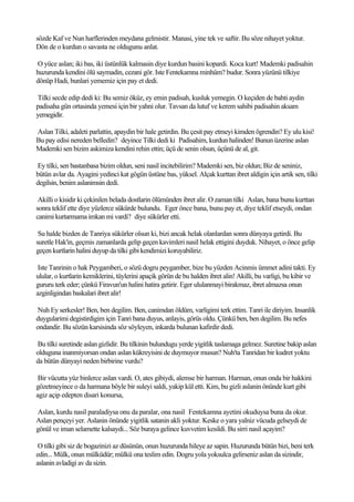 sözde Kaf ve Nun harflerinden meydana gelmistir. Manasi, yine tek ve saftir. Bu söze nihayet yoktur.
Dön de o kurdun o savasta ne oldugunu anlat.

O yüce aslan; iki bas, iki üstünlük kalmasin diye kurdun basini kopardi. Koca kurt! Mademki padisahin
huzurunda kendini ölü saymadin, cezani gör. Iste Fentekamna minhüm? budur. Sonra yüzünü tilkiye
dönüp Hadi, bunlari yememiz için pay et dedi.

Tilki secde edip dedi ki: Bu semiz öküz, ey emin padisah, kusluk yemegin. O keçiden de bahti aydin
padisaha gün ortasinda yemesi için bir yahni olur. Tavsan da lutuf ve kerem sahibi padisahin aksam
yemegidir.

Aslan Tilki, adaleti parlattin, apaydin bir hale getirdin. Bu çesit pay etmeyi kimden ögrendin? Ey ulu kisi!
Bu pay edisi nereden belledin? deyince Tilki dedi ki Padisahim, kurdun halinden! Bunun üzerine aslan
Mademki sen bizim askimiza kendini rehin ettin; üçü de senin olsun, üçünü de al, git.

Ey tilki, sen bastanbasa bizim oldun, seni nasil incitebilirim? Mademki sen, biz oldun; Biz de seniniz,
bütün avlar da. Ayagini yedinci kat gögün üstüne bas, yüksel. Alçak kurttan ibret aldigin için artik sen, tilki
degilsin, benim aslanimsin dedi.

 Akilli o kisidir ki çekinilen belada dostlarin ölümünden ibret alir. O zaman tilki Aslan, bana bunu kurttan
sonra teklif ette diye yüzlerce sükürde bulundu. Eger önce bana, bunu pay et, diye teklif etseydi, ondan
canimi kurtarmama imkan mi vardi? diye sükürler etti.

 Su halde bizden de Tanriya sükürler olsun ki, bizi ancak helak olanlardan sonra dünyaya getirdi. Bu
suretle Hak'in, geçmis zamanlarda gelip geçen kavimleri nasil helak ettigini duyduk. Nihayet, o önce gelip
geçen kurtlarin halini duyup da tilki gibi kendimizi koruyabiliriz.

 Iste Tanrinin o hak Peygamberi, o sözü dogru peygamber, bize bu yüzden Acinmis ümmet adini takti. Ey
ulular, o kurtlarin kemiklerini, tüylerini apaçik görün de bu halden ibret alin! Akilli, bu varligi, bu kibir ve
gururu terk eder; çünkü Firavun'un halini hatira getirir. Eger ululanmayi birakmaz, ibret almazsa onun
azginligindan baskalari ibret alir!

Nuh Ey serkesler! Ben, ben degilim. Ben, canimdan öldüm, varligimi terk ettim. Tanri ile diriyim. Insanlik
duygularimi degistirdigim için Tanri bana duyus, anlayis, görüs oldu. Çünkü ben, ben degilim. Bu nefes
ondandir. Bu sözün karsisinda söz söyleyen, inkarda bulunan kafirdir dedi.

Bu tilki suretinde aslan gizlidir. Bu tilkinin bulundugu yerde yigitlik taslamaga gelmez. Suretine bakip aslan
olduguna inanmiyorsan ondan aslan kükreyisini de duymuyor musun? Nuh'ta Tanridan bir kudret yoktu
da bütün dünyayi neden birbirine vurdu?

 Bir vücutta yüz binlerce aslan vardi. O, ates gibiydi, alemse bir harman. Harman, onun onda bir hakkini
gözetmeyince o da harmana böyle bir suleyi saldi, yakip kül etti. Kim, bu gizli aslanin önünde kurt gibi
agiz açip edepten disari konursa,

Aslan, kurdu nasil paraladiysa onu da paralar, ona nasil Fentekamna ayetini okuduysa buna da okur.
Aslan pençeyi yer. Aslanin önünde yigitlik satanin akli yoktur. Keske o yara yalniz vücuda gelseydi de
gönül ve iman selamette kalsaydi... Söz buraya gelince kuvvetim kesildi. Bu sirri nasil açayim?

 O tilki gibi siz de bogazinizi az düsünün, onun huzurunda hileye az sapin. Huzurunda bütün bizi, beni terk
edin... Mülk, onun mülküdür; mülkü ona teslim edin. Dogru yola yoksulca gelirseniz aslan da sizindir,
aslanin avladigi av da sizin.
 