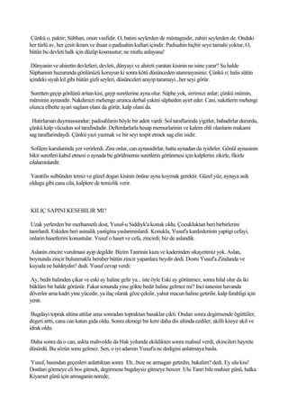 Çünkü o, paktir; Sübhan, onun vasfidir. O, batini seylerden de müstagnidir, zahiri seylerden de. Ondaki
her türlü av, her çesit ikram ve ihsan o padisahin kullari içindir. Padisahin hiçbir seye tamahi yoktur, O,
bütün bu devleti halk için düzüp kosmustur; ne mutlu anlayana!

 Dünyanin ve ahiretin devletleri; devleti, dünyayi ve ahireti yaratan kisinin ne isine yarar? Su halde
Süphannin huzurunda gönlünüzü koruyun ki sonra kötü düsünceden utanmayasiniz. Çünkü o; halis sütün
içindeki siyah kil gibi bütün gizli seyleri, düsünceleri arayip taramayi...her seyi görür.

Suretten geçip gönlünü aritan kisi, gayp suretlerine ayna olur. Süphe yok, sirrimizi anlar; çünkü mümin,
müminin aynasidir. Nakdimizi mehenge urunca derhal yakini süpheden ayirt eder. Cani, nakitlerin mehengi
olunca elbette ayari saglam olani da görür, kalp olani da.

 Hatirlarsan duymussundur; padisahlarin böyle bir adeti vardi: Sol taraflarinda yigitler, bahadirlar dururdu,
çünkü kalp vücudun sol tarafindadir. Defterdarlarla hesap memurlarinin ve kalem ehli olanlarin makami
sag taraflarindaydi. Çünkü yazi yazmak ve bir seyi tespit etmek sag elin isidir.

 Sofilere karsilarinda yer verirlerdi. Zira onlar, can aynasidirlar, hatta aynadan da iyidirler. Gönül aynasinin
bikir suretleri kabul etmesi o aynada bu görülmemis suretlerin görünmesi için kalplerini zikirle, fikirle
cilalamislardir.

Yaratilis sulbünden temiz ve güzel dogan kisinin önüne ayna koymak gerektir. Güzel yüz, aynaya asik
oldugu gibi cana cila, kalplere de temizlik verir.



KILIÇ SAPINI KESEBILIR MI?

 Uzak yerlerden bir merhametli dost, Yusuf-u Siddiyk'a konuk oldu. Çocukluktan beri birbirlerini
tanirlardi. Eskiden beri asinalik yastigina yaslanmislardi. Konukla, Yusuf'a kardeslerinin yaptigi cefayi,
onlarin hasetlerini konustular. Yusuf o haset ve cefa, zincirdi; biz de aslandik.

Aslanin zincire vurulmasi ayip degildir. Bizim Tanrinin kaza ve kaderinden sikayetimiz yok. Aslan,
boynunda zincir bulunmakla beraber bütün zincir yapanlara beydir dedi. Dostu Yusuf'a Zindanda ve
kuyuda ne haldeydin? dedi. Yusuf cevap verdi:

Ay, bedir halinden çikar ve eski ay haline gelir ya... iste öyle Eski ay görünmez, sonra hilal olur da iki
büklüm bir halde görünür. Fakat sonunda yine gökte bedir haline gelmez mi? Inci tanesini havanda
döverler ama kadri yine yücedir, ya ilaç olarak göze çekilir, yahut macun haline getirilir, kalp ferahligi için
yenir.

 Bugdayi toprak altina attilar ama sonradan topraktan basaklar çikti. Ondan sonra degirmende ögüttüler,
degeri artti, cana can katan gida oldu. Sonra ekmegi bir kere daha dis altinda ezdiler; akilli kisiye akil ve
idrak oldu.

Daha sonra da o can, askta mahvoldu da Hak yolunda ekildikten sonra mahsul verdi, ekincileri hayrete
düsürdü. Bu sözün sonu gelmez. Sen, o iyi adamin Yusuf'a ne dedigini anlatmaya basla.

Yusuf, basindan geçenleri anlattiktan sonra Eh...bize ne armagan getirdin, bakalim? dedi. Ey ulu kisi!
Dostlari görmeye eli bos gitmek, degirmene bugdaysiz gitmeye benzer. Ulu Tanri bile mahser günü, halka
Kiyamet günü için armaganin nerede;
 