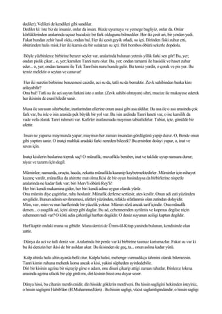 dediler); Velileri de kendileri gibi sandilar.
Dediler ki: Iste biz de insaniz, onlar da insan. Bizde uyumaya ve yemege bagliyiz, onlar da. Onlar
körlüklerinden aralarinda uçsuz bucaksiz bir fark oldugunu bilmediler. Her iki çesit ari, bir yerden yedi.
Fakat bundan zehir hasil oldu, ondan bal. Her iki çesit geyik otladi, su içti. Birinden fiski zuhur etti,
öbüründen halis misk.Her iki kamis da bir sulaktan su içti. Biri bombos öbürü sekerle dopdolu.

 Böyle yüzbinlerce birbirine benzer seyler var, aralarinda bulunan yetmis yillik farki sen gör! Bu, yer;
ondan pislik çikar... o, yer; kamilen Tanri nuru olur. Bu, yer; ondan tamami ile hasislik ve haset zuhur
eder... o, yer; ondan tamami ile Tek Tanri'nin nuru husule gelir. Bu temiz yerdir, o çorak ve pis yer. Bu
temiz melektir o seytan ve canavar!

 Her iki suretin birbirine benzemesi caizdir, aci su da, tatli su da berraktir. Zevk sahibinden baska kim
anlayabilir?
Onu bul! Tatli su ile aci suyun farkini iste o anlar. (Zevk sahibi olmayan) sihri, mucize ile mukayese ederek
her ikisinin de esasi hiledir sanir.

Musa ile savasan sihirbazlar, inatlarindan ellerine onun asasi gibi asa aldilar. Bu asa ile o asa arasinda çok
fark var, bu isle o isin arasida pek büyük bir yol var. Bu isin ardinda Tanri laneti var, o ise karsilik da
vade vefa olarak Tanri rahmeti var. Kafirler inatlasmada maymun tabiatlidirlar. Tabiat, içte, gönülde bir
afettir.

 Insan ne yaparsa maymunda yapar; maymun her zaman insandan gördügünü yapip durur. O, Bende onun
gibi yaptim sanir. O inatçi mahluk aradaki farki nereden bilecek? Bu emirden dolayi yapar, o, inat ve
savas için.

Inatçi kisilerin baslarina toprak saç! O münafik, muvafikla beraber, inat ve taklide uyup namaza durur;
niyaz ve tazarru için degil.

Müminler; namazda, oruçta, hacda, zekatta münafikla kazanip kaybetmektedirler. Müminler için nihayet
kazanç vardir, münafika da ahirette mat olma.Ikisi de bir oyun basindaysa da birbirlerine nispetle
aralarinda ne kadar fark var; biri Merv'li öbürü Rey'li!
Her biri kendi makamina gider, her biri kendi adina uygun olarak yürür.
Onu mümin diye çagirirlar, ruhu hoslanir. Münafik derlerse sertlesir, ates kesilir. Onun adi zati yüzünden
sevgilidir. Bunun adinin sevilmemesi, afetleri yüzünden, nifakla sifatlanmis olan zatindan dolayidir.
Mim, vav, mim ve nun harflerinde bir yücelik yoktur. Mümin sözü ancak tarif içindir. Ona münafik
dersen... o asagilik ad, içini akrep gibi daglar. Bu ad, cehennemden ayrilmis ve kopmus degilse niçin
cehennem tadi var? O kötü adin çirkinligi harften degildir. O deniz suyunun aciligi kaptan degildir.

Harf kaptir ondaki mana su gibidir. Mana denizi de Ümm-ül-Kitap yaninda bulunan, kendisinde olan
zattir.

Dünya da aci ve tatli deniz var. Aralarinda bir perde var ki birbirine tasmaz karismazlar. Fakat su var ki
bu iki denizin her ikisi de bir asildan akar. Bu ikisinden de geç, ta... onun aslina kadar yürü.

 Kalp altinla halis altin ayarda belli olur. Kalpla halisi, mehenge vurmadikça tahmini olarak bilemezsin.
Tanri kimin ruhuna mehenk korsa ancak o kisi, yakini süpheden ayirdedebilir.
Diri bir kisinin agzina bir siçrayip girse o adam, onu disari çikarip attigi zaman rahatlar. Binlerce lokma
arasinda agzina ufacik bir çöp girdi mi, diri kisinin hissi onu duyar sezer.

Dünya hissi, bu cihanin merdivenidir, din hisside göklerin merdiveni. Bu hissin sagligini hekimden isteyiniz,
o hissin sagligini Habib'den (H.Muhammed'den) . Bu hissin sagligi, vücut saglamligindandir, o hissin sagligi
 