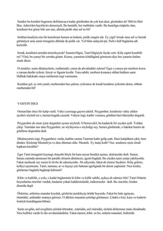 Senden bu kendini begenme defoluncaya kadar gönlünden de çok kan akar, gözünden de! Iblis'in illeti
Ben, Adem'den hayirliyim demesiydi. Bu hastalik, her mahlukta vardir. Bu hastaliga müptela olan,
kendisini hor görse bile sen onu, altinda pislik olan saf su bil!

Imtihan kasdiyla onu bir karistirsan hemen su bulanir, pislik rengini alir. Ey yigit! Irmak sana saf ve berrak
görünüyor ama senin irmaginin dibinde de pislik var. Yol bilen anlayisli pir, Nefs-i küll baglarina ark
kazicidir.

 Irmak, kendisini nereden temizleyecek? Insanin bilgisi, Tanri bilgisiyle fayda verir. Kiliç sapini kesebilir
mi? Yürü, bu yarayi bir cerraha göster. Kimse, yarasinin kötülügünü görmesin diye her yaranin üstüne
sinek düser.

O sinekler; senin düsüncelerin, mallarindir; yaran da ahvalindeki zulmet! Eger o yaraya pir merhem korsa
o zaman derdin iyilesir, feryat ve figanin kesilir. Yara sahibi, merhem konunca sihhat buldum sanir.
Halbuki hakikatte oraya merhemin isigi vurmustur.

Kendine gel, ey sirti yarali, merhemden bas çekme; iyilesince de kendi kendime iyilestim deme, sihhati
merhemden bil!



VAHYIN ISIGI

 Osman'dan önce bir katip vardi. Vahyi yazmaga gayret ederdi. Peygamber, kendisine vahiy edilen
ayetleri söyledi mi o, hemen kagida yazardi. Vahyin isigi, katibe vurunca, gönlüne bazi hikmetler dogardi.

 Peygamber de onun içine doganlari aynen söylerdi. O herzevekil, bu kadarcik bir seyden azdi. Yoldan
çikip. Tanridan nur alan Peygamber, ne söylüyorsa o söyledigi sey, benim gönlümde, o hakikat benim de
gönlüme dogmakta dedi.

Düsüncesinin isigi, Peygambere vurdu, katibin canina Tanrinin kahri gelip çatti. Hem katiplikten çikti, hem
dinden. Kinlenip Mustafa'ya ve dine düsman oldu. Mustafa Ey inatçi kafir! Nur, sendense niçin simdi
kapkara kesildin?

Eger Tanri irmaginin kaynagi olsaydin böyle bir kara suyun bendini açmaz, akitmazdin dedi. Sunun,
bunun yaninda namusum bir paralik olmasin düsüncesi, agzini bagladi. Bu yüzden içten yanip yakiliyordu.
Fakat sasilacak sey surasi ki tövbe de edemiyordu. Ah ediyordu, fakat ah etmesi faydasiz. Kiliç gelmis,
kelleyi uçurmustu. Tanri, namusu, ar ve hayayi yüz batman agirliginda bir demir yapmistir. Nice kisiler,
görünmez baglarla baglanip kalmistir!

Kibir ve kafirlik, o yolu, o kadar baglamistir ki kibir ve küfür sahibi, açikça ah edemez bile! Tanri Onlarin
boyunlarina zincirler vurduk, baslarini yukari kaldirmislardir, indiremezler dedi. Bu zincirler, bizden
disarida degil.

 Önlerine, artlarina manalar koyduk, gözlerini perdeleyip örttük buyurdu. Fakat bu hale ugrayan,
önündeki, ardindaki manaya görmez. O dikilen mananin çetinligi görünmez. Çünkü o kisi, kaza ve kaderin
tesiriyle kuruldugunu bilmez.

Senin sevgilin, asil sevgilinin yüzünü örtmekte...mürsidin, asil mürsidin, sözünü dinlemene mani olmaktadir.
Nice kafirler vardir ki din sevdasindadirlar. Fakat namus, kibir, su bu; onlarin manalari, halleridir.
 