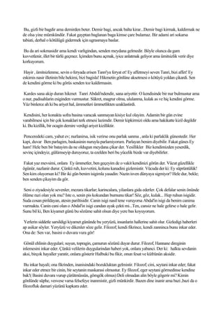 Bu, gizli bir bagdir ama demirden beter. Demir bagi, ancak balta kirar...Demir bagi kirmak, kaldirmak ne
de olsa yine mümkündür. Fakat gayptan baglanan baga kimse çare bulamaz. Bir adami ari sokarsa
tabiati, derhal o kötülügü gidermek için ugrasmaya baslar.

Bu da ari sokmasidir ama kendi varligindan, senden meydana gelmedir. Böyle olunca da gam
kuvvetlenir, illet bir türlü geçmez. Içimden bunu açmak, iyice anlatmak geliyor ama ümitsizlik verir diye
korkuyorum.

 Hayir , ümitsizlenme, sevin o feryada erisen Tanri'ya feryat et! Ey affetmeyi seven Tanri, bizi affet! Ey
eskimis nasir illetinin bile hekimi, bizi bagisla! Hikmetin gönlüne aksetmesi o kötüyü yoldan çikardi. Sen
de kendini görme ki bu görüs senden toz kaldirmasin.

Kardes sana akip duran hikmet Tanri Abdali'ndendir, sana ariyettir. O kendisinde bir nur bulmustur ama
o nur, padisahlarin esiginden vurmustur. Sükret, magrur olma, ululanma, kulak as ve hiç kendini görme.
Yüz binlerce ah ki bu ariyet hal, ümmetleri ümmetlikten uzaklastirdi.

Kendisini, her konakta sofra basina varacak sanmayan kisiye kul olayim. Adamin bir gün evine
varabilmesi için bir çok konaklari terk etmesi lazimdir. Demir kipkirmizi oldu ama hakikatte kizil degildir
ki. Bu kizillik, bir ocagin demire verdigi ariyet kizilliktir.

 Penceredeki cam, yahut ev; nurlanirsa, isik verirse onu parlak sanma , anla ki parlaklik günestedir. Her
kapi, duvar Ben parlagim, baskasinin nuruyla parlamiyorum. Parlayan benim diyebilir. Fakat günes Ey
ham! Hele ben bir batayim da ne oldugun meydana çikar der. Yesillikler Biz kendimizden yeserdik,
sevinç içindeyiz, gülümseyip duruyoruz, ta ezelden beri bu yücelik bizde var diyebilirler.

Fakat yaz mevsimi, onlara Ey ümmetler, ben geçeyim de o vakit kendinizi görün der. Vücut güzellikle
ögünür, nazlanir durur. Çünkü ruh, kuvvetini, kolunu kanadini gizlemistir. Vücuda der ki: Ey süprüntülük!
Sen kim oluyorsun ki? Bir iki gün benim isigimla yasadin: Nazin isven dünyaya sigmiyor? Hele dur, bekle;
ben senden çikayim da gör.

Seni o ziyadesiyle sevenler, mezara tikarlar; karincalara, yilanlara gida ederler. Çok defalar senin önünde
ölüme razi olan yok mu? Iste o, senin pis kokundan burnunu tikar! Söz, göz, kulak... Hep ruhun isigidir.
Suda cosan pirildayan, atesin pariltisidir. Canin isigi nasil tene vuruyorsa Abdal'in isigi da benim canima
vurmakta. Canin cani olan o Abdal'in isigi candan ayak çekti mi...Ten, cansiz ne hale gelirse o hale gelir.
Sunu bil ki, Ben kiyamet günü bu sözüme sahit olsun diye yere bas koyuyorum.

 Yerlerin siddetle sarsildigi kiyamet gününde bu yeryüzü, insanlarin hallerine sahit olur. Gizledigi haberleri
ap asikar söyler. Yeryüzü ve dikenler söze gelir. Filozof; kendi fikrince, kendi zanninca bunu inkar eder.
Ona de: Sen var, basini o duvara vura gör!

 Gönül ehlinin duygulari; suyun, topragin, çamurun sözünü duyar durur. Filozof, Hannane direginin
inlemesini inkar eder. Çünkü velilerin duygularindan haberi yok, onlara yabanci. Der ki: halkta sevdanin
aksi, birçok hayaller yaratir, onlara gösterir Halbuki bu fikir, onun fesat ve küfrünün aksidir.

 Bu inkar hayali; ona fikrinden, inanisindaki bozukluktan gelmistir. Filozof; cini, seytani inkar eder; fakat
inkar eder etmez bir cinin, bir seytanin maskarasi olmustur. Ey filozof, eger seytani görmedinse kendine
bak!( Basini duvara vurup çürütmüssün, gömgök olmus) Deli olmadan alin böyle gögerir mi? Kimin
gönlünde süphe, vesvese varsa felsefeye inanmistir, gizli münkirdir. Bazen dine inanir ama bazi ,bazi da o
filozofluk damari yüzünü kapkara eder.
 