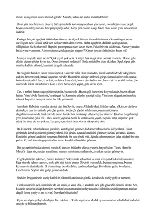 itimat, su sigirinin aslana itimadi gibidir. Manda, aslana ne kadar itimat edebilir?

Onun yüz tane boynuzu olsa ve bu boynuzlarla korunmaya çalissa yine aslan, onun boynuzunu degil;
boynuzunun boynuzunu bile parça parça eder. Kirpi gibi bastan asagi diken olsa, aslan, yine onu çaresiz
öldürür.

 Kasirga, birçok agaçlari kökünden sökerse de alçacik bir ota ihsanda bulunur. O sert rüzgar, otun
zayifligina acir. Gönül, artik sen de kuvvetten dem vurma. Balta agaçlarin, dallarin çoklugundan,
sikligindan hiç korkar mi? Hepsini paramparça eder, kesip biçer. Fakat bir ota saldirmaz. Nester yaradan
baska yere vurulmaz. Aleve odunun çoklugundan ne gam? Kasap koyun sürüsünden kaçar mi?

Manaya nispetle suret nedir? Çok zayif, çok aciz. Kötüyü bas asagi tutan ondaki manadir. Dolap gibi
dönüp duran gökten kiyas tut. Onun dönmesi nedendir? Onda müdebbir olan akildan. Ogul, siper gibi
olan bu kalibin dönüsü, hareketi de gizli ruhtandir.

 Bu rüzgarin hareketi onun manasindan ( o suretle zahir olan manadan, Tanri kudretindendir) degirmen
çarkina benzer; çark, irmak suyunun esiridir. Bu nefesin alinip verilmesi, girip çikmasi da hevesli candan
baska kimdendir? Can, o nefesi, nefesle çikan sözü, bazen cim haline kor; bazen de ha ve dal haline ( bu
suretle de inkar da bulunur). Gah o sözü baris sözü yapar, gah savas sözü.

 Can, o nefesi bazen saga götürmektedir, bazen sola ..Bazen gül bahçesine koymaktadir, bazen diken
haline. Yine böyle Tanrimiz, bu rüzgari Ad kavmine ejderha yaptigi halde, Yine ayni rüzgari; müminlere
rahmet, hayat ve emniyet verici bir hale getirmisti.

 Alemlerin Rabbinin manalar denizi olan bin Seyhi, mana Allah'dir dedi. Bütün yerler, gökler; o yürüyen
denizde, o can deryasinda çör çöp gibidir. Suda çör çöpün saldirmasi, oynamasi, suyun
dalgalanmasindandir. Inat eder de onlari hareketsiz birakmayi dilerse kiyiya ativerir. Kiyidan dalgalandigi
yere, kendisine çekti mi... ates, ota ne yaparsa deniz de onlara onu yapar (hepsini siler, süpürür, yok
eder) Bu söze de son yoktur. Ey genç sen yine Harut Marut hikayesine dön.

Bu iki melek, cihan halkinin günahini, kötülügünü görünce, hiddetlerinden ellerini isiriyorlardi. Fakat
gözleriyle kendi ayiplarini görmüyorlardi. Bir çirkin, aynada kendisini görünce yüzünü çevirmis, kizmis.
Kendisini gören kendisini begenen; birisinde bir suç gördü mü...Içinde cehennemden daha siddetli bir ates
parlar. O, bu kibre din gayreti adini takar; kendi kafir nefsini görmez.

Din gayretinin baska alameti vardir. O atesten bütün bir dünya yeserir, hayat bulur. Tanri; Harut'la
Marut'a Eger siz, nurdan yaratilmis, masum melekseniz aldanmis, ziyankar suçlari görmeyin.

Ey gökyüzünün askerleri, benim kullarim! Sükredin ki sehvetten ve cinsi temayülden kurtulmussunuz.
Eger size de sehvet versem, artik gök, sizi kabul etmez. Sizdeki masumluk, benim ismetimin, benim
korumamin aksindendir. O masumlugu benden bilin, kendinizden degil. Kendinize gelin, kendinize...
Lanetlenmis Seytan, size galip gelmesin dedi.

Nitekim Peygamberin vahiy katibi de hikmeti kendisinde gördü, kendine de vahiy geliyor zannetti.

Tanri kuslarinin sesi, kendinde de var sandi, o kötü islik, o kuslarin sesi gibi güzeldir zannina düstü. Sen,
kuslarin seslerini övüp dururken nereden kusun muradini anlayacaksin. Bülbülün sesini ögrensen, tanisan
da gül ile ne yapiyor, ne isi var? Nereden bileceksin?

 Kiyas ve süphe yoluyla bildigini farz edelim... O bilis sagirlarin, dudak oynamasindan anladiklari kadar bir
anlayis ve bilisten ibarettir.
 