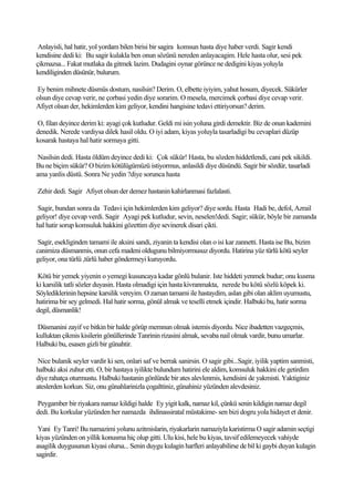 Anlayisli, hal hatir, yol yordam bilen birisi bir sagira komsun hasta diye haber verdi. Sagir kendi
kendisine dedi ki: Bu sagir kulakla ben onun sözünü nereden anlayacagim. Hele hasta olur, sesi pek
çikmazsa... Fakat mutlaka da gitmek lazim. Dudagini oynar görünce ne dedigini kiyas yoluyla
kendiliginden düsünür, bulurum.

Ey benim mihnete düsmüs dostum, nasilsin? Derim. O, elbette iyiyim, yahut hosum, diyecek. Sükürler
olsun diye cevap verir, ne çorbasi yedin diye sorarim. O mesela, mercimek çorbasi diye cevap verir.
Afiyet olsun der, hekimlerden kim geliyor, kendini hangisine tedavi ettiriyorsun? derim.

O, filan deyince derim ki: ayagi çok kutludur. Geldi mi isin yoluna girdi demektir. Biz de onun kademini
denedik. Nerede vardiysa dilek hasil oldu. O iyi adam, kiyas yoluyla tasarladigi bu cevaplari düzüp
kosarak hastaya hal hatir sormaya gitti.

 Nasilsin dedi. Hasta öldüm deyince dedi ki: Çok sükür! Hasta, bu sözden hiddetlendi, cani pek sikildi.
Bu ne biçim sükür? O bizim kötülügümüzü istiyormus, anlasildi diye düsündü. Sagir bir sözdür, tasarladi
ama yanlis düstü. Sonra Ne yedin ?diye sorunca hasta

Zehir dedi. Sagir Afiyet olsun der demez hastanin kahirlanmasi fazlalasti.

Sagir, bundan sonra da Tedavi için hekimlerden kim geliyor? diye sordu. Hasta Hadi be, defol, Azrail
geliyor! diye cevap verdi. Sagir Ayagi pek kutludur, sevin, neselen!dedi. Sagir; sükür, böyle bir zamanda
hal hatir sorup komsuluk hakkini gözettim diye sevinerek disari çikti.

 Sagir, esekliginden tamami ile aksini sandi, ziyanin ta kendisi olan o isi kar zannetti. Hasta ise Bu, bizim
canimiza düsmanmis, onun cefa madeni oldugunu bilmiyormusuz diyordu. Hatirina yüz türlü kötü seyler
geliyor, ona türlü ,türlü haber göndermeyi kuruyordu.

Kötü bir yemek yiyenin o yemegi kusuncaya kadar gönlü bulanir. Iste hiddeti yenmek budur; onu kusma
ki karsilik tatli sözler duyasin. Hasta olmadigi için hasta kivranmakta, nerede bu kötü sözlü köpek ki.
Söylediklerinin hepsine karsilik vereyim. O zaman tamami ile hastaydim, aslan gibi olan aklim uyumustu,
hatirima bir sey gelmedi. Hal hatir sorma, gönül almak ve teselli etmek içindir. Halbuki bu, hatir sorma
degil, düsmanlik!

Düsmanini zayif ve bitkin bir halde görüp memnun olmak istemis diyordu. Nice ibadetten vazgeçmis,
kulluktan çikmis kisilerin gönüllerinde Tanrinin rizasini almak, sevaba nail olmak vardir, bunu umarlar.
Halbuki bu, esasen gizli bir günahtir.

 Nice bulanik seyler vardir ki sen, onlari saf ve berrak sanirsin. O sagir gibi...Sagir, iyilik yaptim sanmisti,
halbuki aksi zuhur etti. O, bir hastaya iyilikte bulundum hatirini ele aldim, komsuluk hakkini ele getirdim
diye rahatça oturmustu. Halbuki hastanin gönlünde bir ates alevlenmis, kendisini de yakmisti. Yaktiginiz
ateslerden korkun. Siz, onu günahlarinizla çogalttiniz, günahiniz yüzünden alevdesiniz.

Peygamber bir riyakara namaz kildigi halde Ey yigit kalk, namaz kil, çünkü senin kildigin namaz degil
dedi. Bu korkular yüzünden her namazda ihdinassiratal müstakime- sen bizi dogru yola hidayet et denir.

 Yani Ey Tanri! Bu namazimi yolunu azitmislarin, riyakarlarin namaziyla karistirma O sagir adamin seçtigi
kiyas yüzünden on yillik konusma hiç olup gitti. Ulu kisi, hele bu kiyas, tavsif edilemeyecek vahiyde
asagilik duygusunun kiyasi olursa... Senin duygu kulagin harfleri anlayabilirse de bil ki gaybi duyan kulagin
sagirdir.
 