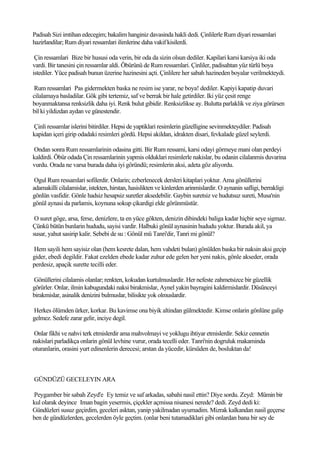 Padisah Sizi imtihan edecegim; bakalim hanginiz davasinda hakli dedi. Çinlilerle Rum diyari ressamlari
hazirlandilar; Rum diyari ressamlari ilimlerine daha vakif kisilerdi.

 Çin ressamlari Bize bir hususi oda verin, bir oda da sizin olsun dediler. Kapilari karsi karsiya iki oda
vardi. Bir tanesini çin ressamlar aldi. Öbürünü de Rum ressamlari. Çinliler, padisahtan yüz türlü boya
istediler. Yüce padisah bunun üzerine hazinesini açti. Çinlilere her sabah hazineden boyalar verilmekteydi.

 Rum ressamlari Pas gidermekten baska ne resim ise yarar, ne boya! dediler. Kapiyi kapatip duvari
cilalamaya basladilar. Gök gibi tertemiz, saf ve berrak bir hale getirdiler. Iki yüz çesit renge
boyanmaktansa renksizlik daha iyi. Renk bulut gibidir. Renksizlikse ay. Bulutta parlaklik ve ziya görürsen
bil ki yildizdan aydan ve günestendir.

Çinli ressamlar islerini bitirdiler. Hepsi de yaptiklari resimlerin güzelligine sevinmekteydiler. Padisah
kapidan içeri girip odadaki resimleri gördü. Hepsi akildan, idrakten disari, fevkalade güzel seylerdi.

Ondan sonra Rum ressamlarinin odasina gitti. Bir Rum ressami, karsi odayi görmeye mani olan perdeyi
kaldirdi. Öbür odada Çin ressamlarinin yapmis olduklari resimlerle nakislar, bu odanin cilalanmis duvarina
vurdu. Orada ne varsa burada daha iyi göründü; resimlerin aksi, adeta göz aliyordu.

 Ogul Rum ressamlari sofilerdir. Onlarin; ezberlenecek dersleri kitaplari yoktur. Ama gönüllerini
adamakilli cilalamislar, istekten, hirstan, hasislikten ve kinlerden arinmislardir. O aynanin safligi, berrakligi
gönlün vasfidir. Gönle hadsiz hesapsiz suretler aksedebilir. Gaybin suretsiz ve hudutsuz sureti, Musa'nin
gönül aynasi da parlamis, koynuna sokup çikardigi elde görünmüstür.

 O suret göge, arsa, ferse, denizlere, ta en yüce gökten, denizin dibindeki baliga kadar hiçbir seye sigmaz.
Çünkü bütün bunlarin hududu, sayisi vardir. Halbuki gönül aynasinin hududu yoktur. Burada akil, ya
susar, yahut sasirip kalir. Sebebi de su : Gönül mü Tanri'dir, Tanri mi gönül?

Hem sayili hem sayisiz olan (hem kesrete dalan, hem vahdeti bulan) gönülden baska bir naksin aksi geçip
gider, ebedi degildir. Fakat ezelden ebede kadar zuhur ede gelen her yeni nakis, gönle akseder, orada
perdesiz, apaçik surette tecilli eder.

Gönüllerini cilalamis olanlar; renkten, kokudan kurtulmuslardir. Her nefeste zahmetsizce bir güzellik
görürler. Onlar, ilmin kabugundaki naksi birakmislar, Aynel yakin bayragini kaldirmislardir. Düsünceyi
birakmislar, asinalik denizini bulmuslar, bilisikte yok olmuslardir.

Herkes ölümden ürker, korkar. Bu kavimse ona biyik altindan gülmektedir. Kimse onlarin gönlüne galip
gelmez. Sedefe zarar gelir, inciye degil.

Onlar fikhi ve nahvi terk etmislerdir ama mahvolmayi ve yoklugu ihtiyar etmislerdir. Sekiz cennetin
nakislari parladikça onlarin gönül levhine vurur, orada tecelli eder. Tanri'nin dogruluk makaminda
oturanlarin, orasini yurt edinenlerin derecesi; arstan da yücedir, kürsüden de, bosluktan da!



GÜNDÜZÜ GECELEYIN ARA

Peygamber bir sabah Zeyd'e Ey temiz ve saf arkadas, sabahi nasil ettin? Diye sordu. Zeyd: Mümin bir
kul olarak deyince Iman bagin yesermis, çiçekler açmissa nisanesi nerede? dedi. Zeyd dedi ki:
Gündüzleri susuz geçirdim, geceleri asktan, yanip yakilmadan uyumadim. Mizrak kalkandan nasil geçerse
ben de gündüzlerden, gecelerden öyle geçtim. (onlar beni tutamadiklari gibi onlardan bana bir sey de
 