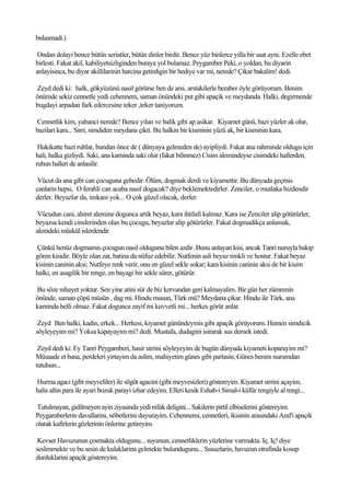 bulasmadi.)

 Ondan dolayi bence bütün seriatler, bütün dinler birdir. Bence yüz binlerce yilla bir saat ayni. Ezelle ebet
birlesti. Fakat akil, kabiliyetsizliginden buraya yol bulamaz. Peygamber Peki, o yoldan, bu diyarin
anlayisinca, bu diyar akillilarinin harcina getirdigin bir hediye var mi, nerede? Çikar bakalim! dedi.

Zeyd dedi ki: halk, gökyüzünü nasil görürse ben de arsi, arstakilerle beraber öyle görüyorum. Benim
önümde sekiz cennetle yedi cehennem, saman önündeki put gibi apaçik ve meydanda. Halki, degirmende
bugdayi arpadan fark edercesine teker ,teker taniyorum.

Cennetlik kim, yabanci nerede? Bence yilan ve balik gibi ap asikar. Kiyamet günü, bazi yüzler ak olur,
bazilari kara... Sirri, simdiden meydana çikti. Bu halkin bir kisminin yüzü ak, bir kisminin kara.

 Hakikatte bazi ruhlar, bundan önce de ( dünyaya gelmeden de) ayipliydi. Fakat ana rahminde oldugu için
hali, halka gizliydi. Saki, ana karninda saki olur (fakat bilinmez) Cisim alemindeyse cisimdeki hallerden,
ruhun halleri de anlasilir.

 Vücut da ana gibi can çocuguna gebedir. Ölüm, dogmak derdi ve kiyamettir. Bu dünyada geçmis
canlarin hepsi, O ferahli can acaba nasil dogacak? diye beklemektedirler. Zenciler, o mutlaka bizdendir
derler. Beyazlar da, imkani yok... O çok güzel olacak, derler.

 Vücudun cani, ahiret alemine dogunca artik beyaz, kara ihtilafi kalmaz. Kara ise Zenciler alip götürürler,
beyazsa kendi cinslerinden olan bu çocugu, beyazlar alip götürürler. Fakat dogmadikça anlamak,
alemdeki müskül islerdendir.

Çünkü henüz dogmamis çocugun nasil oldugunu bilen azdir. Bunu anlayan kisi, ancak Tanri nuruyla bakip
gören kisidir. Böyle olan zat, batina da nüfuz edebilir. Nutfenin asli beyaz renkli ve hostur. Fakat beyaz
kisinin caninin aksi; Nutfeye renk verir, onu en güzel sekle sokar; kara kisinin caninin aksi de bir kisim
halki, en asagilik bir renge, en bayagi bir sekle sürer, götürür.

Bu söze nihayet yoktur. Sen yine atini sür de biz kervandan geri kalmayalim. Bir gün her zümrenin
önünde, saman çöpü müsün , dag mi. Hindu musun, Türk mü? Meydana çikar. Hindu ile Türk, ana
karninda belli olmaz. Fakat dogunca zayif mi kuvvetli mi... herkes görür anlar.

 Zeyd Ben halki, kadin, erkek... Herkesi, kiyamet günündeymis gibi apaçik görüyorum. Hemen simdicik
söyleyeyim mi? Yoksa kapayayim mi? dedi. Mustafa, dudagini isirarak sus demek istedi.

 Zeyd dedi ki: Ey Tanri Peygamberi, hasir sirrini söyleyeyim de bugün dünyada kiyameti koparayim mi?
Müsaade et bana, perdeleri yirtayim da aslim, mahiyetim günes gibi parlasin; Günes benim nurumdan
tutulsun...

Hurma agaci (gibi meyveliler) ile sögüt agacini (gibi meyvesizleri) göstereyim. Kiyamet sirrini açayim,
halis altin para ile ayari bozuk parayi izhar edeyim. Elleri kesik Eshab-i Simal-i küfür rengiyle al rengi...

Tutulmayan, gidilmeyen ayin ziyasinda yedi nifak deligini... Sakilerin pirtil elbiselerini göstereyim.
Peygamberlerin davullarini, nöbetlerini duyurayim. Cehennemi, cennetleri, ikisinin arasindaki Araf'i apaçik
olarak kafirlerin gözlerinin önlerine getireyim.

 Kevser Havuzunun çosmakta oldugunu... suyunun, cennetliklerin yüzlerine vurmakta. Iç. Iç! diye
seslenmekte ve bu sesin de kulaklarina gelmekte bulundugunu... Susuzlarin, havuzun etrafinda kosup
durduklarini apaçik göstereyim.
 