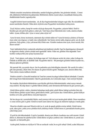 Onlarin omuzlari omuzlarima sürünmekte, naralari kulagima gelmekte. Iste gözümün önünde... Cennet
ehli, dilekleriyle birbirlerini kucaklamislar; Birbirlerinin ellerini ziyaret ediyor, musafahada bulunuyorlar,
dudaklarindan buseler yagmaliyorlar.

 Asagilik kisilerin hasret naralarindan, ah, ah diye bagrismalarindan kulagim sagir oldu. Bu söylediklerim
ancak isaretlerden ibarettir. Daha derin söylerim ama Peygamberi incitmekten korkuyorum.

Zeyd, böylece sarhos, harap bir surette söyleyip duruyordu. Peygamber, yakasini büktü. Dedi ki:
Kendine gel, atin pek hizli gidiyor, yulari çek. Tanri haya etmez hükmünün aksi vurdu, utanma ortadan
kalkti. Aynan, kiliftan çikti. Ayna ve terazi yalan söyler mi?

 Ayna ile terazi, kimse incinmesin, utanmasin diye sözünü saklar mi? Ayna ile teraziye yüzlerce yil hizmet
etsen onlar yine dogrucu ve kadri yüce mihenklerdir. Sen benim sirrimi sakla, dogruyu gizle; sen de eksik
gösterme, fazla göster, ( diye yalvarsan bile) Onlar sana Kendini maskara etme ayna, terazi nerede; hile
düzen nerede?

 Tanri, hakikatlerin bizim vasitamizla anlasilmasi için kadrimizi yüceltti. Eger bu dogrulugumuz olmasaydi
ne degerimiz olurdu; iyilerin yüzünü nasil agartirdik? derler. Fakat sen, gönlüne Sina dagindaki Tanri
tecellisi vurduysa bile yine aynayi koynuna koy!

Zeyd, Tanri günesi, ezeli günes, hiç koltuga sigar mi? Asli olmayan seyleri de yirtar, yakar; koltugu da.
Önünde ne delilik kalir, ne akillilik! dedi. Peygamber dedi ki: Bir parmagini gözünün üstüne koydun mu...
dünyayi günessiz görürsün.

Bir parmak bile, aya perde oluyor. Iste bu padisahin ayip örtücülügüne alamettir. Bir suretle bir nokta (
gibi olan parmak), cihani örter; bir sürçme de günesi küsufa ugratir. Dudagini yum, denizin dibine bak.
Tanri, denizi, insana mahkum etmistir.

Nitekim selsebil ve Zencebil irmaklari da Tanri'nin cennete koydugu kullarin hükmü altindadir. Cennetin
dört irmagi bizim hükmümüzdedir. Fakat bu gücümüzden, kuvvetimizden degil...Tanri emriyle böyledir.

Bu irmaklar, büyücülerin hükümlerine uyan büyüler gibi bizim hükmümüzdedir; onlari nereye istersek
oraya akitiriz. Bu akip duran ve gönlün hükmü altinda, canin fermanina tabi bulunan iki göz çesmesi gibi...

 Gönül dilerse gözler; zehrin, yilanlarin bulundugu tarafa gider; gönül dilerse baktigi seylerden ibret alir.
Gönül dilerse görülen seylere bakar; gönül dilerse örtülü , gizli seylere akar. Gönül dilerse, gözleri külliyat
tarafina sevk eder; gönül dilerse cüziyatta hapseyler.

Bu bes duygu da ( çesmelerdeki lüleler, nasil çesmeye tabi ise) ayni tarzda gönle tabidir. Onun muradinca
ve onun emrine göre is görür. Gönül ne tarafi isaret ederse bes duygu da eteklerini toplayip o tarafa gider.

 Musa'nin elindeki sopa nasil Musa'ya tabi ise el, ayak da apaçik gönlün emrine tabidir. Gönül isterse
ayak, raksa girer, yahut yavas yürürken hizli yürümeye baslar. Gönül isterse el, parmaklarla hesaba girisir,
yahut kitap yazar.

El gizli bir elin hükmündedir. O gizli el içerdedir, disariya teni dikmis, kendisine onu vekil etmistir. Gönül
dilerse el, düsmana bir ejderha kesilir. Gönül dilerse sevgiliye yardimci olur. Gönül dilerse el, yemek için
kepçedir, on batmanlik gürz.

Acaba gönül, bunlara ne söylüyor ki? Bu ne sasilacak vuslat, bu ne gizli sebep! Gönül, acaba Süleyman
 