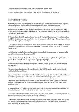 Tanigin tezkiye edildi mi kabul olunur, yoksa yerinde sayar emekler durur.

A inatçi, sen inat ettikçe onlar da ederler. “Sen onlari bekleyedur onlar da bekliyorlar!..



ÖLÜYÜ DIRILTEN YEMEK

Gerçi ruh gidasi canin ve gözün yedigi bir gidadir; fakat ogul, cismin de ondan nasibi vardir. Seytana
benzeyen beden, onu yemeseydi Resül benim Seytanim Müslüman olmustur buyurmazdi.

Ölüyü dirilten o yemekten Seytan yiyip içmese nasil olur da Müslüman olur? Seytan dünyaya asiktir.
Kördür, sagirdir. Bir aski baska bir ask giderebilir. Yakiynin gizli evinde yer, içerse yavas yavas ask pili
pirtisini oraya çeker götürür.

 Ey karnina haris olan böylece yücel. Bunun yolu, ancak yiyecegini degistirmedir. Ey kalp hastasi, ilaca
saril. Bütün tedbir, mizaci degistirmeden ibarettir. Ey yemege rehin düsüp hapiste kalan, sütten kesilmeye
tahammül edersen yakinda kurtulursun.

 Açlikta bir çok yemekler var. Onlari ara, onlari dile ey onlardan nefret eden. Nurla gidalan, göze benze.
Ey insanlarin hayirlisi meleklere uy. Melek gibi Tanriyi tesbih etmeyi kendine gida yap da melekler gibi
ezadan kurtul.

Cebrail murdar seylere hiç bakmamakta, onlarin etrafinda dönüp dolasmamakta. Böyle oldugu halde
kuvvet bakimindan herkes den asagi midir ki?

Tanri aleme ne de hos, ne de güzel bir sofra yaymistir. Fakat o sofra, asagilik kisilerin gözlerinden pek
gizlidir. Alem nimetlerle dolu bir bag olsa fare ve yilan yine toprak yer.

 Ister kis olsun ister bahar, onlarin gidasi topraktir. Fakat sen varligin beyisin, nasil olur da yilan gibi
toprak yersin?

Tahtanin içindeki kurt, kimin böyle güzel helvasi var der. Bok böcegi, bok içinde yasar ve alemde
pislikten baska bir meze bilmez.

Ey esi, benzeri olamayan Tanri, mademki bu sözü kulagimiza küpe yaptin, ihsanda bulun, bu sözleri bol
bol saç! Kulagimizi tut, bizi o sarhoslarin halis sarabini içtikleri meclise çek, oraya götür.

 Madenm ki bize bundan bir koku duyurdun, Ey din Tanrisi o tulumun agzini kapama. Ey kendisine
siginilan Tanri, ey kendisinden imdat istenen Rab, esirgeme, ihsan et de erkek, kadin herkes, senin
sarabindan içsin!

Ey dualari duadan önce duyan, muratlari istenmeden veren Tanri, gönüle her an yüzlerce kapi açarsin.
Birkaç harftir yazdin. Taslar bile o harflerin sevgisiyle eridi muma döndü.

 Yüzlerce akla, fikre fitne olarak kas nurunu, göz sadini, kulak cimini yazdin. Akil o harfler yüzünden ince
eleyip sik dokumaya koyuldu. Ey yazisi güzel edip, bunlari boz!

Yokluga, her düsünceye göre an be an güzel bir hayal naksetme; hayal levhine göz, yanak, yüz ve ben
gibi görülmemis harfler yazmaktasin. Halbuki ben, yokluga asigim, vara bakip sarhos olmam. Çünkü
yoluk sevgilisi, bence daha vefalidir.
 