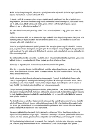 Kulak bir hayal meydana getirir, o hayal de o güzelligin vuslatina miyancidir. Çalis, bu hayal çogalsin da
miyanci olan bu hayal, Mecnun'a kilavuzluk etsin.

 O ahmak Halife de bir zaman o güzel cariyeye kapildi, onunla gönül egledi iste. Tut ki bütün doguyu
batiyi zaptettin, her tarafin saltanatina sahip oldun. Madem ki bu saltanat kalmayacak, sen onu bir simsek
farz et, çakti, söndü. Ebedi kalmayacak mülkü, gönül, bir rüya bil. Cellat gibi bogazina yapisan
debdebeyi, san ve söhreti ne yapacaksin ki?

Bil ki bu alemde de bir emniyet bucagi vardir. Yalniz münafikin sözünü az duy, çünkü o söz zaten söz
degildir.

 Ahireti inkar edenin delili, her an ancak sudur: Eger baska bir alem olsaydi onu görürdük. Bir çocuk aklin
eserlerini görmüyor diye akilli adam, akla ait seyleri nakletmez mi ki? Akilli bir adam da ask ahvalini
görmezse askin kutlu ayi eksilmez ya.

 Yusuf'un güzelligini kardeslerinin gözleri görmedi. Fakat Yakup'un gözünden gizli kalmadi ki. Musa'nin
gözü, asayi bir sopadan ibaret gördü ama gayb gözü de onu bir yilan, bir kiyamet gördü. Bas gözü ile can
gözü savasta idi. Can gözü üstün geldi delil gösterdi. Musa'nin gözü, elini el gördü ama can gözüne karsi o
elden bir nurdur parladi.

Bu söz kemal bakimindan sonsuzdur. Hakikatten haberi olmayan mahrumlara hayal görünür. Çünkü onca
hakikat, ferçten ve bogazdan ibarettir. Onun yaninda sevgilinin sirlarini az söyle.

Bizce ferç ve bogaz hayaldir. Bunun için de can, her an cemalini bize gösterir.

 Kim ferç ve bogazina düsmüs, bu düskünlügünü kendisine adet ve huy edinmisse ona denecek söz,
ancak “Sizin dininiz sizin, benim ki benim” sözünden ibarettir. Böyle bir inkara karsi sözü kisa kes. Ey
Ahmet eski kafirle az konus.

 Halife bulusmayi diledi, bu maksatla o cariyenin yanina gitti. Onu andi aletini kaldirdi. O cana canlar
katan, o sevgisini gittikçe arttiran güzelle bulusmaya niyetlendi. Kadinin ayaklari arasina oturdu. Oturdu
ama takdir zevkinin yolunu bagladi. Farenin çitirtisi kulagina degdi. Aleti indi uyudu, sehveti tamami ile
kaçti. Bu islik yilan isligi olmasin, çünkü hasir kuvvetle oynamakta dedi.

Cariye, Halifenin gevsekligini görünce kahkahalarla gülmeye basladi. O erin, aslani öldürüp geldigi halde
hala aletinin inmedigini hatirladi. Kahkahasi arttikça artti, uzadikça uzadi. Kendini tutmaya çalisiyordu ama
bir türlü dudaklarini kapatamiyordu ki. Esrara alisik olanlar gibi boyuna gülüyordu. Kahkaha, kârina da
üstün gelmisti zararina da.

 Ne düsündü aklina ne getirdiyse fayda vermedi; aklina getirdigi seylerde gülmesini arttiriyordu. Sanki bir
selin bendi birden yikilmisti. Aglayis, gülüs gönlün gami, nesesi... Bil ki her birinin ayri bir madeni vardir.
Her birinin ayri mahzeni vardir ve o mahzenin anahtari, kapali kapilari açan Tanrinin elindedir. Bir türlü
gülmesi dinmiyordu. Nihayet Halife alindi huysuzlandi.

 Hemencecik kilicini kinindan siyirdi. Habis dedi, neden gülüyorsun? Söyle. Bu gülüsten gönlüme bir
süphe düstü hileye kalkisma, dogru söyle. Yalanla beni kandirmaya kalkisirsan, yahut bos bir bahane icat
edersen, ben bunu anlarim, gönlümde bunu anlayan bir nur vardir. Dogruyu söylemek gerek vesselam.

Bil ki padisahlarin gönüllerinde ulu bir ay vardir. Bazi, bazi gaflet yüzünden bulut altina girer ama önemi
yok. Gönülde gezip dolasma zamani bir isik vardir ki hiddet ve hirs vaktinde legen altina gizlenir. O
 