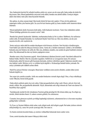 Sen, baskasinin karisini bir sebeple kendine çektin mi, aynen sen de onun gibi, hatta ondan da üstün bir
deyyussun. Ben, Musul padisahinin cariyesini zorla aldim, benden onu derhal aldilar. Emniyet ettigim
adam olan lalam, hain çikti, bana hiyanette bulundu.

 Kin gütme, öç alma zamani degil. Ben kendi elimle bir ham istir yaptim. O beye de kin güdersem
yapacagim zulüm yine basima gelir. Su ceza bir kere basima geldi ya, bunu sinadim artik sinanmisi tekrar
sinamam.

 Musul padisahinin derdi, boynumu kirdi adeta. Artik baskasini incitmem. Tanri, bize mükafatini anlatti.
“Döner kötülüge gelirsimiz de cezanizi veririz” dedi.

 Burada ileri gitmek faydasizdir. Sabirdan, merhametten baska iyi bir is yoktur. Rabbimiz, biz nefsimize
zulüm ettik, bir hatada bulunduk. Ey merhameti büyük Tanri bize aci. Ben onu afettim, sen de yeni
suçumu da afet, eski suçlarimi da.

 Sonra cariyeye sakin dedi bu senden duydugum sözü kimseye söyleme. Seni beyinle evlendirecegim.
Tanri hakki için sakin bu hikayeyi kimseye anma. Anma da o, benden utanmasin. Çünkü o, bir kötülükte
bulundu ama yüz binlerce de iyilik etti. Ben onu, defalarca sinadim, ona senden de güzel kadinlari emniyet
ettim. Hiç dokunmadi bu olan sey benim yaptigimin cezasi.

 Bundan sonra o beyi huzuruna çagirdi. Alemi kahretmeyi düsünen hismini yendi. Ona kabul edilecek bir
bahane buldu. Dedi ki: Ben bu cariyeden sogudum. Sebebi de su: Çocugumun anasi, bir cariyeyi
kiskanmada, adeta bir tencere gibi kaynayip durmada, yüzlerce sikintilara ugradi. Oglumun anasidir onun
nice haklari vardir. Böylece cevir ve cefalara layik degildir o. Kiskançliga basladi kanlar yutmada. Bu
cariye yüzünden pek siddetli acilara düstü.

Hasili bu cariyeyi birisine verecegim. Buna karar verdikten sonra azizim efendim, senden daha iyisini
bulacak degilim ya.

Sen onun için caninla oynadin. Artik onu senden baskasina vermek dogru degil. Onu, o beye nikahlayip
verdi. Öfkesini, hirsini kirdi geçirdi.

 Onda erkek eseklerin gücü, kuvveti yoktu. Fakat peygamberlerin erligi vardi. Hismi, sehveti, hirsi terk
etmek, erliktir. Bu, peygamberlik damaridir. Söyle, damarinda esek erligi olmasin da Tanri onu daima Ulu
beylerbeyi diye çagirsin.

 Tanridanuzak merdut bir diri olmaktansa Tanrinin görüp gözettigi bir ölü olmam daha yeg. Su erligin içi,
sirridir, öbürü deriden ibaret. O, adami cennete götürür, bu cehenneme.

Cennetin, hosa gitmeyen seylerle çevrildigi kaplandigi söylenmis, cehennemin heva ve hevesten meydana
geldigi haber verilmistir.

 Ey Eyaz, ey Seytani öldüren erkek aslan, esek erligini azalt, akil erligini çogalt. Bu kadar yüzlerce alemin
anlayamadigi sey, sence bir çocuk oyuncagi oldu. Iste sana er.

Ey benim emrimin lezzetini bulan, ey emrime vefakarlikta bulunmak üzere canlar veren.

Emre, emrin lezzetine dair manevi hikayeyi dinle simdi.
 