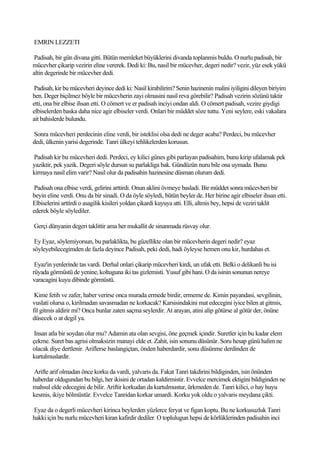 EMRIN LEZZETI

 Padisah, bir gün divana gitti. Bütün memleket büyüklerini divanda toplanmis buldu. O nurlu padisah, bir
mücevher çikarip vezirin eline vererek. Dedi ki: Bu, nasil bir mücevher, degeri nedir? vezir, yüz esek yükü
altin degerinde bir mücevher dedi.

 Padisah, kir bu mücevheri deyince dedi ki: Nasil kirabilirim? Senin hazinenin malini iyiligini dileyen biriyim
ben. Deger biçilmez böyle bir mücevherin zayi olmasini nasil reva görebilir? Padisah vezirin sözünü taktir
etti, ona bir elbise ihsan etti. O cömert ve er padisah inciyi ondan aldi. O cömert padisah, vezire giydigi
elbiselerden baska daha nice agir elbiseler verdi. Onlari bir müddet söze tuttu. Yeni seylere, eski vakalara
ait bahislerde bulundu.

Sonra mücevheri perdecinin eline verdi, bir isteklisi olsa dedi ne deger acaba? Perdeci, bu mücevher
dedi, ülkenin yarisi degerinde. Tanri ülkeyi tehlikelerden korusun.

Padisah kir bu mücevheri dedi. Perdeci, ey kilici günes gibi parlayan padisahim, bunu kirip ufalamak pek
yaziktir, pek yazik. Degeri söyle dursun su parlakliga bak. Gündüzün nuru bile ona uymada. Bunu
kirmaya nasil elim varir? Nasil olur da padisahin hazinesine düsman olurum dedi.

 Padisah ona elbise verdi, gelirini arttirdi. Onun aklini övmeye basladi. Bir müddet sonra mücevheri bir
beyin eline verdi. Onu da bir sinadi. O da öyle söyledi, bütün beyler de. Her birine agir elbiseler ihsan etti.
Elbiselerini arttirdi o asagilik kisileri yoldan çikardi kuyuya atti. Elli, altmis bey, hepsi de veziri taklit
ederek böyle söylediler.

Gerçi dünyanin degeri taklittir ama her mukallit de sinanmada rüsvay olur.

 Ey Eyaz, söylemiyorsun, bu parlaklikta, bu güzellikte olan bir mücevherin degeri nedir? eyaz
söyleyebilecegimden de fazla deyince Padisah, peki dedi, hadi öyleyse hemen onu kir, hurdahas et.

 Eyaz'in yenlerinde tas vardi. Derhal onlari çikarip mücevheri kirdi, un ufak etti. Belki o delikanli bu isi
rüyada görmüstü de yenine, koltuguna iki tas gizlemisti. Yusuf gibi hani. O da isinin sonunun nereye
varacagini kuyu dibinde görmüstü.

 Kime fetih ve zafer, haber verirse onca murada ermede birdir, ermeme de. Kimin payandasi, sevgilinin,
vuslati olursa o, kirilmadan savasmadan ne korkacak? Karsisindakini mat edecegini iyice bilen at gitmis,
fil gitmis aldirir mi? Onca bunlar zaten saçma seylerdir. At arayan, atini alip götürse al götür der, önüne
düsecek o at degil ya.

 Insan atla bir soydan olur mu? Adamin ata olan sevgisi, öne geçmek içindir. Suretler için bu kadar elem
çekme. Suret bas agrisi olmaksizin manayi elde et. Zahit, isin sonunu düsünür. Soru hesap günü halim ne
olacak diye dertlenir. Ariflerse baslangiçtan, önden haberdardir, sonu düsünme derdinden de
kurtulmuslardir.

Arifte arif olmadan önce korku da vardi, yalvaris da. Fakat Tanri takdirini bildiginden, isin önünden
haberdar oldugundan bu bilgi, her ikisini de ortadan kaldirmistir. Evvelce mercimek ektigini bildiginden ne
mahsul elde edecegini de bilir. Ariftir korkudan da kurtulmustur, ürkmeden de. Tanri kilici, o hay huyu
kesmis, ikiye bölmüstür. Evvelce Tanridan korkar umardi. Korku yok oldu o yalvaris meydana çikti.

Eyaz da o degerli mücevheri kirinca beylerden yüzlerce feryat ve figan koptu. Bu ne korkusuzluk Tanri
hakki için bu nurlu mücevheri kiran kafirdir dediler. O toplulugun hepsi de körlüklerinden padisahin inci
 