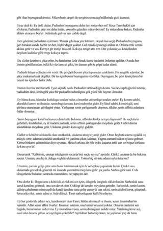 gibi olan buyrugunu kirmisti. Mücevherin degeri ile sevginin sonucu gönüllerinde gizli kalmisti.

 Eyaz dedi ki: Ey ünlü ulular, Padisahin buyrugumu daha ileri mücevher mi? Sizce Tanri hakki için
söyleyin, Padisahin emri mi daha üstün, yoksa bu güzelim mücevher mi? Ey mücevhere bakan, Padisaha
aldiris etmeyen beyler, önünüzde gul var ana cadde degil.

 Ben gözümü padisahtan ayirmam. Müsrik gibi tasa yüz tutmam. Boyali tasi seçip Padisahin buyrugunu
geri birakan canda hiçbir cevher, hiçbir deger yoktur. Gül renkli oyuncagi ardina at. Onlara renk vereni
aklina getir ve sas. Dereye gir testiyi tasa çal. Kokuya renge ates ver. Din yolunda yol kesicilerden
degilsen kadinlar gibi renge kokuya tapma.

Bu sözler üzerine o yüce erler, bu hatalarina özür olmak üzere baslarini önlerine egdiler. O anda her
birinin gönüllerinden belki iki yüz kere ah çikti, bir duman gibi ta göge kadar ulasti.

Padiash ihtiyar cellada emir verdi: Bu çerçöpü benim yüce tapumdan uzaklastir. Bu asagilik adamlar, bu
yüce makama layik degiller. Bir tas için benim buyrugumu ret ettiler. Buyrugum, bu çesit fesatçilarca bir
boyali tas için hor hakir oldu.

Bunun üzerine merhametli Eyaz siçradi, o ulu Padisahin tahtina dogru kostu. Secde edip bogazini tutarak,
padisahim dedi, senin gibi yüce bir padisahin sultanligina gök yüzü bile hayran olmustur.

 Ey hüma kusu, hümalar kutlulugu senden bulur, cömertler cömertlige senden ereler. Ey kerem sahibi,
alemdeki kerem ve ihsanlar, senin bagislamana karsi mahvolur gider. Ey lütuf sahibi, kirmizi gül, seni
görünce utancindan gömlegini yirtar. Yarligama senin yarligamanla doymus, tilkiler, senin affinla aslanlara
üstün olmustur.

Senin buyuguna karsi korkusuzca harekette bulunan, affindan baska nereye dayansin? Bu suçlularin
gafletleri, küstahlilari, ey af madeni padisah, senin affinin çoklugundan meydana geldi. Gaflet daima
küstahliktan meydana gelir. Ululama gözden kuru agriyi giderir.

 Gaflet ve kötü bir aliskanlik olan unutkanlik, ululama atesiyle yanip gider. Onun heybeti adama uyaklik ve
anlayis verir, adamin içindeki unutkanlik ve yanilma çikar, kalmaz. Yagma zamani halkin uykusu gelmez.
Kimse hirkami çalmasinlar diye uyumaz. Hirka korkusu ile bile uyku kaçarsa artik can ve bogaz korkusu
ile kim uyur ki?

 Buna tanik “Rabbimiz, unutup isledigimiz suçlarla bizi suçlu sayma” ayetidir. Çünkü unutma da bir bakima
suçtur. Unutan, onu layik oldugu veçhile ululamistir. Yoksa hiç savasta adami uyku tutar mi?

 Unutma, çaresiz gelip çatar ama buna tutulmamak için de sebeplere yapismak lazim. Çünkü onu
ululamada gevseklik gösterdi mi insanda ya unutma meydana gelir, ya yanlis. Sarhos gibi hani. O da
cinayetlerde bulunur, sonra da mazurdum, ne yapayim der.

 Ona derler ki: Dogru ama a kötü isli, o zikkimi sen içtin, dileginle isteginle zikkimlandin. Sarhosluk sana
kendi kendine gelmedi, onu sen davet ettin. O dilegi de kendin meydana getirdin. Sarhosluk, senin kastin,
çalisip çabalaman olmasaydi da kendi kendine sana gelip çatsaydi can sakisi, senin ahdini korur, gözetirdi.
Sana arka olur, senin adina o, özür dilerdi. Tanri sarhosluguna kul köle olayim.

 Ey her çesit elde edilen sey, kendisinden olan Tanri, bütün alemin af ve ihsani, senin ihsanindan bir
zerredir. Aflar senin affini överler. Insanlar, sakinin, ona benzer ona esit yoktur. Onlarin canlarini sen
bagisla, huzurundan da kovma. Ey muradina erisen, senin damaginin tadidir onlar. Yüzünü görene aci,
nasil olur da seni gören, aci ayriligini çekebilir? Ayriliktan bahsediyorsun, ne yaparsan yap da bunu
 