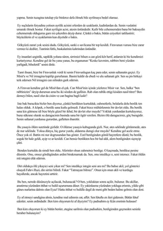 yapma. Senin tuzagina tutulup yüz binlerce defa ölmek bile ayrilmaya bedel olamaz.

 Ey suçlularin feryadina yetisen ayrilik acisini erlerden de uzaklastir, kadinlardan da. Senin vuslatini
umarak ölmek hostur. Fakat ayriligin acisi, atesin üstündedir. Kafir bile cehennemden bana bir baksaydin
cehennemde olduguma gam mi çekerdim deyip durur. Çünkü o bakis, bütün eziyetleri tatlilastirir;
büyücülerin el ve ayaklarinin kan diyetidir o bakis.

Gökyüzü zarari yok sesini dudu. Gökyüzü, sanki o savlicana bir top kesildi. Firavunun vurusu bize zarar
vermez ki dediler, Tanrinin lütfu, baskalarinin kahrindan üstündür.

Ey insanlari azginlik, sapiklik yoluna süren, sirrimizi bilsen a can gözü kör herif, anlarsin ki biz kendimizi
kurtariyoruz. Kendine gel de bu yana yanas, bu erganunun “Keske kavmim, rabbim beni yüzden
yarligadi, bilselerdi” sesini dinle.

 Tanri ihsani, bize bir Firavunluk verdi ki senin Firavunlugun kaç para eder, senin saltanatin geçici. Ey
Misir'a ve Nil irmagina kapilip gururlanan. Basini kaldir da ebedi ve ulu saltanati gör. Sen su pis hirkayi
terk edersen Nil irmagini can nilinden gark edersin.

 A Firavun kendine gel de Misir'dan el çek. Can Misir'inin içinde yüzlerce Misir var. Sen, halka “ben
rabbinizim” deyip durursun ama bu iki sözden de gafilsin. Rab olan rablik ettigi kisiden nasil titrer? Ben
demeyi bilen, nasil olur da cisim ve can bagina bagli kalir?

 Iste bak buracikta bizler ben diyoruz, çünkü benlikten kurtulduk; zahmetlerle, belalarla dolu benlik ten
halas olduk. A köpek, o benlik sana kutlu gelmedi. Fakat bizce mühürlenmis bir devlet oldu. Bu benlik
sana kin gütmese idi bize böyle güzel bir ikbal, bir devlet olur muydu? Yokluk yurdundan kurtuluyoruz,
buna sükrane olarak su daragacinin basinda sana bir ögüt verelim. Bizim ölü daragacimiz, göç buragidir.
Senin saltanat yurdunsa gururdan, gafletten ibarettir.

 Bu yasayis ölüm suretinde gizlidir. O ölümse yasayis kabugunda gizli. Nur, ates seklinde görünmede, ates
de nur seklinde. Yoksa dünya, hiç gurur yurdu, aldanma duragi olur muydu? Kendine gel acele etme.
Önce yok ol. Battin mi nur dogrusundan bas göster. Ezel benliginden gönül hayretlere düstü; bu benlik,
soguk bir hale geldi, ayip ve ar kesildi. Can bensiz benlikten hos bir hal aldi, alem benliginden siçrayip
çikti.

Benden kurtuldu da simdi ben oldu. Aferinler olsun zahmetsiz benlige. O kaçmada, benlikse pesine
düsmüs. Onu, onsuz gördügünden ardini birakmamak da. Sen, onu istedikçe o, seni istemez. Fakat öldün
mü istegini elde edersin.

Diri oldukça ölü yikayici seni yikar mi? Sen istedikçe istegin seni ara mi? Bu bahse akil, yol gösterici
olsaydi Fahr-i Razi, din sirrini bilirdi. Fakat “Tatmayan bilmez”. Onun için onun akli ve kurdugu
hayallerde, ancak hayretini arttirir.

 Bu ben, nerede düsünceyle açilacak, bulunacak? O ben, yokluktan sonra açilir, bulunur. Bu akillar,
arastirma yüzünden ittihat ve hulül uçurumuna düser. Ey yakinlasma yüzünden yokluga erismis, yildiz gibi
günes nurlarina dalmis olan Eyaz! Hatta ittihat ve hulülle degil de meni gibi beden haline gelmis olan dost.

 Ey af etmeyi sandigina almis, kendine mal edinmis zat, affet. Sen lütufta en ileri gidensin. Bütün lütuf
edenler, senin ardindadir. Ben kim oluyorum ki af diyeyim? Ey padisahim ey Kün emrinin hulasasi!

Ben kim oluyorum ki ey bütün benler, etegine sarilmis olan padisahim, benligimden geçmeden seninle
beraber bulunayim?
 