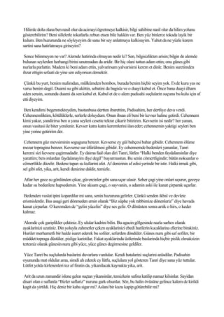 Hilimle dolu olana ben nasil olur da acimayi ögretmeye kalkisir, bilgi sahibine nasil olur da hilim yolunu
gösterebilirim? Beni sillelerle tokatlarla zebun etsen bile hakkin var. Ben yüz binlerce tokada layik bir
kulum. Ben huzurunda ne söyleyeyim de sana bir sey anlatmaya kalkisayim. Yahut da ne yüzle kerem
sartini sana hatirlatmaya giriseyim?

 Sence bilinmeyen ne var? Alemde hatirinda olmayan nedir ki? Sen, bilgisizlikten arisin; bilgin de alemde
bulunan seylerden herhangi birini unutmadan da aridir. Bir hiç olani tuttun adam ettin; onu günes gibi
nurlarla parlattin. Madem ki beni adam ettin, yalvarirsam yalvarisimi kerem et dinle. Benim suretimden
ihzar ettigin sefaati de yine sen ediyorsun demektir.

 Çünkü bu yurt, benim malimdan, mülkümden bombos, burada benim hiçbir seyim yok. Evde kuru yas ne
varsa benim degil. Duami su gibi akittin, sebatini da bagisla ve o duayi kabul et. Önce bana duayi ilham
eden sensin, sonunda duami da sen kabul et. Kabul et de o alem padisahi suçlularin suçunu bu kulu için af
etti diyeyim.

Ben kendimi begenmekteydim, bastanbasa dertten ibarettim, Padisahim, her dertliye deva verdi.
Cehennemliktim, kötülüklerle, serlerle doluydum. Onun ihsan eli beni bir kevser haline getirdi. Cehennem
kimi yakar, yandirirsa ben o yana seyleri cesette tekrar çikarir bitiririm. Kevserin isi nedir? her yanan,
onun vasitasi ile biter yenilenir. Kevser katra katra keremlerini ilan eder; cehennemin yaktigi seyleri ben
yine yerine getiririm der.

 Cehennem güz mevsiminin soguguna benzer. Kevserse ey gül bahçesi bahar gibidir. Cehennem ölüme
mezar topragina benzer. Kevserse sur üfürülmesi gibidir. Ey cehennemde bedenleri yananlar, Tanri
keremi sizi kevsere çagirmadadir. Ey daima faal olan diri Tanri, lütfen “Halki benden faydalansinlar diye
yarattim; ben onlardan faydalanayim diye degil” buyurmustun. Bu senin cömertligindir; bütün noksanlar o
cömertlikle düzelir. Bedene tapan su kullarini afet. Af denizinin af edisi yerinde bir istir. Halki irmak gibi,
sel gibi afet, yika, arit, kendi denizine daldir, temizle.

Aflar her gece su gönlünden çikar, güvercinler gibi sana uçar ulasir. Seher çagi yine onlari uçurur, geceye
kadar su bedenlere hapsedersin. Yine aksam çagi, o sayvanin, o adamin aski ile kanat çirparak uçarlar.

 Bedenden vuslat ipini kopardilar mi sana, senin huzuruna gelirler. Çünkü senden ikbal ve devlete
erismislerdir. Bas asagi geri dönmeden emin olarak “Biz süphe yok rabbimize dönenleriz” diye havada
kanat çirparlar. O keremden de “gelin yücelin” diye ses gelir. O dönüsten sonra artik o hirs, o keder
kalmaz.

 Alemde çok gariplikler çektiniz. Ey ulular kadrini bilin. Bu agacin gölgesinde nazla sarhos olarak
ayaklarinizi uzatiniz. Din yoluyla zahmetler çeken ayaklarinizi ebedi hurilerin kucaklarina ellerine birakiniz.
Huriler merhametli bir halde isaret ederek bu sofiler, seferden döndüler. Günes nuru gibi saf sofiler, bir
müddet topraga düstüler, pislige karistilar. Fakat ayaklarinda üstlerinde baslarinda hiçbir pislik olmaksizin
tertemiz olarak günesin nuru gibi yüce, yüce günes degirmesine geldiler.

Yüce Tanri bu suçlularda baslarini duvarlara vurdular. Kendi hatalarini suçlarini anladilar. Padisahin
oyununda mat oldular ama, simdi ah ederek ey lütfu, suçlulara yol gösteren Tanri diye sana yüz tuttular.
Lütfet yolda kirlenenleri tez af firatin da, yikanilacak kaynakta yika, arit.

Arit da uzun zamandir islene gelen suçtan yikansinlar, temizlerin safina katilip namaz kilsinlar. Sayidan
disari olan o saflarda “Bizler saflariz” nuruna gark olsunlar. Söz, bu halin övüsüne gelince kalem de kirildi
kagit da yirtildi. Hiç deniz bir kaba sigar mi? Aslani bir kuzu kapip götürebilir mi?
 