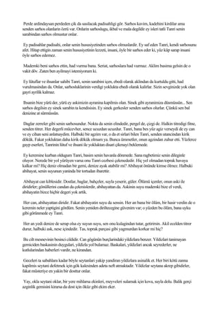 Perde ardindaysan perdeden çik da sasilacak padisahligi gör. Sarhos kavim, kadehini kirdilar ama
senden sarhos olanlarin özrü var. Onlarin sarhoslugu, ikbal ve mala degildir ey isleri tatli Tanri senin
sarabindan sarhos olmustur onlar.

 Ey padisahlar padisahi, onlar senin hususiyetinden sarhos olmuslardir. Ey saf eden Tanri, kendi sarhosunu
afet. Hitap ettigin zaman senin hususiyetinin lezzeti, insani, öyle bir sarhos eder ki, yüz küp sarap insani
öyle sarhos edemez.

Mademki beni sarhos ettin, had vurma bana. Seriat, sarhoslara had vurmaz. Aklim basima gelsin de o
vakit döv. Zaten ben ayilmayi istemiyorum ki.

Ey lütuflar ve ihsanlar sahibi Tanri, senin sarabini içen, ebedi olarak aklindan da kurtuldu gitti, had
vurulmasindan da. Onlar, sarhosluklarinin verdigi yoklukta ebedi olarak kalirlar. Sizin sevginizde yok olan
gayri ayrilik kalmaz.

 Ihsanin bize yürü der, yürü ey askimizin ayranina kapilmis olan. Sinek gibi ayranimiza düsmüssün... Sen
sarhos degilsin ey sinek sarabin ta kendisisin. Ey sinek gerkesler senden sarhos olurlar. Çünkü sen bal
denizine at sürmüssün.

 Daglar zerreler gibi senin sarhosundur. Nokta da senin elindedir, pergel de, çizgi de. Halkin titredigi fitne,
senden titrer. Her degerli mücevher, sence ucuzdan ucuzdur. Tanri, bana bes yüz agiz verseydi de ey can
ve ey cihan seni anlatsaydim. Halbuki bir agzim var, o da et sirlari bilen Tanri, senden utancindan kirik
dökük. Fakat yokluktan daha kirik dökük olmam ya. Bunca ümmetler, onun agzindan zuhur etti. Yüzlerce
gayp eserleri, Tanrinin lütuf ve ihsani ile yokluktan disari çikmayi beklemede.

 Ey keremine kurban oldugum Tanri, basim senin havanla dönmede. Sana ragbetimiz senin dileginle
oluyor. Nerede bir yol yürüyen varsa onu Tanri cezbesi çekmededir. Hiç yel olmadan toprak havaya
kalkar mi? Hiç deniz olmadan bir gemi, denize ayak atabilir mi? Abihayat önünde kimse ölmez. Halbuki
abihayat, senin suyunun yaninda bir tortudan ibarettir.

 Abihayat can kiblesidir. Dostlar, baglar, bahçeler, suyla yeserir, güler. Ölümü içenler, onun aski ile
diridirler; gönüllerini candan da çekmislerdir, abihayattan da. Askinin suyu mademki bize el verdi,
abihayatin bizce hiçbir degeri yok artik.

Her can, abihayattan diridir. Fakat abihayatin suyu da sensin. Her an bana bir ölüm, bir hasir verdin de o
keremin neler yaptigini gördüm. Senin yeniden diriltecegine güvenim var; o yüzden bu ölüm, bana uyku
gibi görünmede ey Tanri.

Her an yedi denize de serap olsa ey suyun suyu, sen onu kulagindan tutar, getirirsin. Akil ecelden titrer
durur, halbuki ask, nese içindedir. Tas, toprak parçasi gibi yagmurdan korkar mi hiç?

Bu cilt mesnevinin besinci cildidir. Can gögünün burçlarindaki yildizlara benzer. Yildizlari tanimayan
gemiciden baskasinin duygulari, yildizla yol bulamaz. Baskalari, yildizlari ancak seyrederler, ne
kutlularindan haberleri vardir, ne kirandan.

 Geceleri ta sabahlara kadar böyle seytanlari yakip yandiran yildizlara asinalik et. Her biri kötü zanna
kapilmis seytani defetmek için gök kalesinden adeta neft atmaktadir. Yildizlar seytana akrep gibidirler,
fakat müsteriye en yakin bir dosttur onlar.

 Yay, okla seytani oklar, bir yere mihlarsa ekinleri, meyveleri sulamak için kova, suyla dolu. Balik gerçi
azginlik gemisini kirarsa da dost için öküz gibi ekim eker.
 