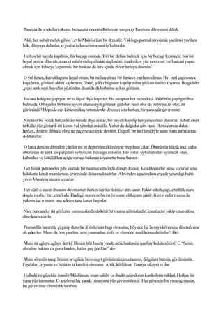 Tanri akila o sekilleri okuttu, bu suretle onun tedbirlerden vazgeçip Tanrisini dilemesini diledi.

Akil, her sabah melek gibi o Levhi Mahfuz'dan bir ders alir. Yoklugu parmaksiz olarak yazilmis yazilara
bak; dünyaya dalanlar, o yazilarin karartisina sasirip kalmislar.

Herkes bir hayale kapilmis, bir bucagi esmede. Biri bir define bulmak için bir bucagi kazmada; biri bir
hayal pesine düsmüs, azamet sahibi oldugu halde daglardaki madenlere yüz çevirmis; bir baskasi papaz
olmak için kiliseye kapanmis, bir baskasi da hirs içinde ekine tarlaya düsmüs!

 O yol kesen, kurtuldugunu hayal etmis, bu ise hayalince bir hastaya merhem olmus. Biri peri çagirmaya
koyulmus, gönlünü aklini kaybetmis, öbürü, yildiz bilgisine kapilip nalini yildizin üstüne koymus. Bu gidisler
,çteki renk renk hayaller yüzünden disarida da birbirine aykiri görünür.

Bu ona bakip ne yapiyor, ne is iliyor diye hayrette. Bu saraptan her tadan kisi, öbürünün yaptigini bos
bulmada. O hayaller birbirine aykiri olamasaydi görünen gidisler, nasil olur da birbirine zit olur, zit
görünürdü? Hepside can kiblesini kaybetmislerdir de onun için herkes, bir yana yüz çevirmistir.

 Nitekim bir bölük halkta kible nerede diye aralar, bir hayale kapilip her yana döner dururlar. Sabah olup
ta Kâbe yüz gösterdi mi kimin yol yitirdigi anlasilir. Yahut da dalgiçlar gibi hani. Hepsi denize dalar,
herkes, denizin dibinde eline ne geçerse aceleyle devsirir. Degerli bir inci ümidiyle sunu bunu torbalarina
doldururlar.

O koca denizin dibinden çiktilar mi iri degerli inci kimdeyse meydana çikar. Öbürünün küçük inci, daha
öbürünün de kirik tas parçalari ve boncuk buldugu anlasilir. Iste onlari uykularindan uyaracak olan,
kahredici ve kötülükleri açiga vurucu bulunan kiyamette buna benzer.

Her bölük pervaneler gibi alemde bir mumun etrafinda dönüp dolasir. Kendilerini bir atese vururlar ama
hakikatte kendi mumlarinin çevresinde dolanmaktadirlar. Alevinden agacin daha ziyade yeserdigi bahti
yaver Musa'nin atesini umarlar.

Her sürü o atesin ihsanini duymustur; herkes her kivilcimi o ates sanir. Fakat sabah çagi, ebedilik nuru
dogdu mu her biri, etrafinda döndügü nurun ne biçim bir mum oldugunu görür. Kim o zafer mumu ile
yakmis ise o mum, ona seksen tane kanat bagislar.

Nice pervaneler iki gözlerini yummuslardir da kötü bir muma atilmislardir, kanatlarini yakip onun altina
düse kalmislardir.

 Pismanlila hararetle çirpinip dururlar. Gözlerinin bagi olmasina, böylece bir havaya körcesine düsmelerine
ah çekerler. Mum da ben yandim, seni yanmadan, cefa ve elemden nasil kurtarabilirdim? Der.

 Mum da aglaya aglaya der ki: Benim bile basim yandi, artik baskasini nasil aydinlatabilirim? O “Senin
ahvaline baktim da gururlandim, halini geç gördüm” der.

Mum sönmüs sarap bitmis, sevgilide bizim egri görüsümüzden utanmis, dalgalara batmis, görülmüstür.
Faydalari, ziyanin ve helakin ta kendisi olmustur. Artik, körlükten Tanriya sikayet et dur.

Halbuki ne güzeldir inanilir Müslüman, iman sahibi ve ibadet edip duran kardeslerin ruhlari. Herkes bir
yana yüz tutmustur. O azizlerse hiç yanda olmayana yüz çevirmislerdir. Her güvercin bir yana uçmustur,
bu güvercinse cihetsizlik tarafina.
 