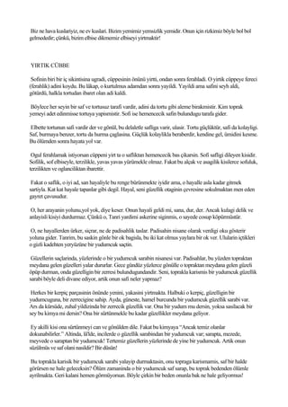 Biz ne hava kuslariyiz, ne ev kuslari. Bizim yemimiz yemsizlik yemidir. Onun için rizkimiz böyle bol bol
gelmededir; çünkü, bizim elbise dikmemiz elbiseyi yirtmaktir!



YIRTIK CÜBBE

 Sofinin biri bir iç sikintisina ugradi, cüppesinin önünü yirtti, ondan sonra ferahladi. O yirtik cüppeye fereci
(ferahlik) adini koydu. Bu lâkap, o kurtulmus adamdan sonra yayildi. Yayildi ama safini seyh aldi,
götürdü, halkla tortudan ibaret olan adi kaldi.

Böylece her seyin bir saf ve tortusuz tarafi vardir, adini da tortu gibi aleme birakmistir. Kim toprak
yemeyi adet edinmisse tortuya yapismistir. Sofi ise hemencecik safin bulundugu tarafa gider.

Elbette tortunun safi vardir der ve gönül, bu delaletle safliga varir, ulasir. Tortu güçlüktür, safi da kolayligi.
Saf, burmaya benzer, tortu da hurma çaglasina. Güçlük kolaylikla beraberdir, kendine gel, ümidini kesme.
Bu ölümden sonra hayata yol var.

 Ogul ferahlamak istiyorsan cüppeni yirt ta o safliktan hemencecik bas çikarsin. Sofi safligi dileyen kisidir.
Sofilik, sof elbiseyle, terzilikle, yavas yavas yürümekle olmaz. Fakat bu alçak ve asagilik kisilerce sofuluk,
terzilikten ve oglanciliktan ibarettir.

 Fakat o saflik, o iyi ad, san hayaliyle bu renge bürünmekte iyidir ama, o hayalle asla kadar gitmek
sartiyla. Kat kat hayale tapanlar gibi degil. Hayal, seni güzellik otaginin çevresine sokulmaktan men eden
gayret çavusudur.

 O, her arayanin yolunu,yol yok, diye keser. Onun hayali geldi mi, sana, dur, der. Ancak kulagi delik ve
anlayisli kisiyi durdurmaz. Çünkü o, Tanri yardimi askerine siginmis, o sayede cosup köpürmüstür.

O, ne hayallerden ürker, siçrar, ne de padisahlik taslar. Padisahin nisane olarak verdigi oku gösterir
yoluna gider. Tanrim, bu saskin gönle bir ok bagisla, bu iki kat olmus yaylara bir ok ver. Ulularin içtikleri
o gizli kadehten yeryüzüne bir yudumcuk saçtin.

 Güzellerin saçlarinda, yüzlerinde o bir yudumcuk sarabin nisanesi var. Padisahlar, bu yüzden topraktan
meydana gelen güzelleri yalar dururlar. Gece gündüz yüzlerce gönülle o topraktan meydana gelen güzeli
öpüp durman, onda güzelligin bir zerresi bulundugundandir. Seni, toprakla karismis bir yudumcuk güzellik
sarabi böyle deli divane ediyor, artik onun safi neler yapmaz?

 Herkes bir kerpiç parçasinin önünde yenini, yakasini yirtmakta. Halbuki o kerpiç, güzelligin bir
yudumcuguna, bir zerrecigine sahip. Ayda, güneste, hamel burcunda bir yudumcuk güzellik sarabi var.
Ars da kürsüde, zuhal yildizinda bir zerrecik güzellik var. Ona bir yudum mu dersin, yoksa sasilacak bir
sey bu kimya mi dersin? Ona bir sürtünmekle bu kadar güzellikler meydana geliyor.

 Ey akilli kisi ona sürtünmeyi can ve gönülden dile. Fakat bu kimyaya “Ancak temiz olanlar
dokunabilirler.” Altinda, lâ'lde, incilerde o güzellik sarabindan bir yudumcuk var; sarapta, mezede,
meyvede o saraptan bir yudumcuk! Tertemiz güzellerin yüzlerinde de yine bir yudumcuk. Artik onun
süzülmüs ve saf olani nasildir? Bir düsün!

 Bu toprakla karisik bir yudumcuk sarabi yalayip durmaktasin, onu topraga karismamis, saf bir halde
görürsen ne hale geleceksin? Ölüm zamaninda o bir yudumcuk saf sarap, bu toprak bedenden ölümle
ayrilmakta. Geri kalani hemen görmüyorsun. Böyle çirkin bir beden onunla bak ne hale geliyormus!
 
