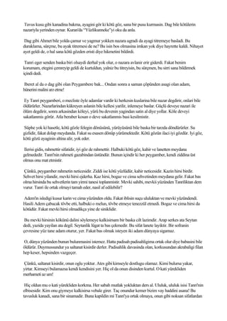 Tavus kusu gibi kanadina bakma, ayagini gör ki kötü göz, sana bir pusu kurmasin. Dag bile kötülerin
nazariyla yerinden oynar. Kuran'da “Yüzlikunneke”yi oku da anla.

 Dag gibi Ahmet bile yolda çamur ve yagmur yokken nazara ugradi da ayagi titremeye basladi. Bu
duraklama, sürçme, bu ayak titremesi de ne? Bu isin bos olmasina imkan yok diye hayrette kaldi. Nihayet
ayet geldi de, o hal sana kötü gözden eristi diye hikmetini bildirdi.

 Tanri eger senden baska biri olsaydi derhal yok olur, o nazara avlanir erir giderdi. Fakat benim
korumam, etegini çemreyip geldi de kurtuldun, yalniz bu titreyisin, bu sürçmen, bu sirri sana bildirmek
içindi dedi.

 Iberet al da o dag gibi olan Peygambere bak... Ondan sonra a saman çöpünden asagi olan adam,
hünerini malini arz etme!

 Ey Tanri peygamberi, o mecliste öyle adamlar vardir ki herkesin kuslarina bile nazar degdirir, onlari bile
öldürürler. Nazarlarindan kükreyen aslanin bile kellesi yarilir, inlemeye baslar. Güçlü deveye nazari ile
ölüm degdirir, sonra arkasindan köleyi, yürü bu devenin yagindan satin al diye yollar. Köle deveyi
sakatlanmis görür. Atla beraber kosan o deve sakatlanmis basi kesilmistir.

Süphe yok ki hasetle, kötü gözle felegin dönüsünü, yürüyüsünü bile baska bir tarzda döndürürler. Su
gizlidir, fakat dolap meydanda. Fakat su esasen dönüp yürümektedir. Kötü gözün ilaci iyi gözdür. Iyi göz,
kötü gözü ayaginin altina alir, yok eder.

Ilerisi gidis, rahmettir sifatidir, iyi göz de rahmettir. Halbuki kötü göz, kahir ve lanetten meydana
gelmededir. Tanri'nin rahmeti gazabindan üstündür. Bunun içindir ki her peygamber, kendi ziddina üst
olmus onu mat etmistir.

Çünkü, peygamber rahmetin neticesidir. Ziddi ise kötü yüzlüdür, kahir neticesidir. Kazin hirsi birdir.
Sehvet hirsi yilandir, mevki hirsi ejderha. Kaz hirsi, bogaz ve cima sehvetinden meydana gelir. Fakat bas
olma hirsinda bu sehvetlerin tam yirmi tanesi toplanmistir. Mevki sahibi, mevkii yüzünden Tanriliktan dem
vurur. Tanri ile ortak olmayi tamah eder, nasil af edilebilir?

Adem'in isledigi kusur karin ve cima yüzünden oldu. Fakat iblisin suçu ululuktan ve mevki yüzündendi.
Hasili Adem çabucak tövbe etti, halbuki o melun, tövbe etmeye tenezzül etmedi. Bogaz ve cima hirsi da
kötüdür. Fakat mevki hirsi olmadikça yine de siniklidir.

 Bu mevki hirsinin kökünü dalini söylemeye kalkisirsam bir baska cilt lazimdir. Arap serkes ata Seytan
dedi, yazida yayilan ata degil. Seytanlik lügat ta bas çekmedir. Bu sifat lanete layiktir. Bir sofranin
çevresine yüz tane adam oturur, yer. Fakat bas olmak isteyen iki adam dünyaya sigamaz.

O, dünya yüzünden bunun bulunmasini istemez. Hatta padisah padisahligima ortak olur diye babasini bile
öldürür. Duymussundur ya saltanat kisirdir derler. Padisahlik davasinda olan, korkusundan akrabaligi filan
hep keser, hepsinden vazgeçer.

Çünkü, saltanat kisirdir, onun oglu yoktur. Ates gibi kimseyle dostlugu olamaz. Kimi bulursa yakar,
yirtar. Kimseyi bulamazsa kendi kendisini yer. Hiç ol da onun disinden kurtul. O kati yürekliden
merhameti az um!

 Hiç oldun mu o kati yürekliden korkma. Her sabah mutlak yokluktan ders al. Ululuk, ululuk isisi Tanri'nin
elbisesidir. Kim onu giymeye kalkisirsa vebale girer. Taç onundur kemer bizim vay haddini asana! Bu
tavusluk kanadi, sana bir sinamadir. Buna kapildin mi Tanri'ya ortak olmaya, onun gibi noksan sifatlardan
 
