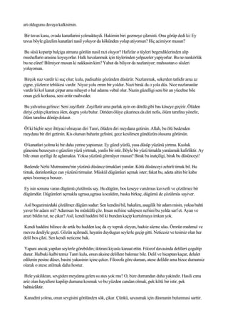 ari oldugunu davaya kalkisirsin.

 Bir tavus kusu, ovada kanatlarini yolmaktaydi. Hakimin biri gezmeye çikmisti. Onu görüp dedi ki: Ey
tavus böyle güzelim kanatlari nasil yoluyor da kökünden yolup atiyorsun? Hiç acimiyor musun?

Bu süsü koparip balçiga atmana gönlün nasil razi oluyor? Hafizlar o tüyleri begendiklerinden alip
mushaflarin arasina koyuyorlar. Halk havalanmak için tüylerinden yelpazeler yapiyorlar. Bu ne nankörlük
bu ne cüret! Bilmiyor musun ki nakkasin kim? Yahut da biliyor da nazlaniyor; mahsustan o süsleri
yoluyorsun.

 Birçok naz vardir ki suç olur; kulu, padisahin gözünden düsürür. Nazlanmak, sekerden tatlidir ama az
çigne, yüzlerce tehlikesi vardir. Niyaz yolu emin bir yoldur. Nazi birak da o yola düs. Nice nazlananlar
vardir ki kol kanat çirpar ama nihayet o hal adama vebal olur. Nazin güzelligi seni bir an yüceltse bile
onun gizli korkusu, seni eritir mahveder.

Bu yalvarisa gelince: Seni zayiflatir. Zayiflatir ama parlak ayin on dördü gibi bas köseye geçirir. Ölüden
diriyi çekip çikarinca ölen, dogru yolu bulur. Diriden ölüye çikarinca da diri nefis, ölüm tarafina yönelir,
ölüm tarafina dönüp dolasir.

Öl ki hiçbir seye ihtiyaci olmayan diri Tanri, ölüden diri meydana getirsin. Allah, bu ölü bedenden
meydana bir diri getirsin. Kis olursan baharin gelisini, gece kesilirsen gündüzün olusunu görürsün.

O kanatlari yolma ki bir daha yerine yapismaz. Ey güzel yüzlü, yasa düsüp yüzünü yirtma. Kusluk
günesine benzeyen o güzelim yüzü yirtmak, yanlis bir istir. Böyle bir yüzü tirnakla yaralamak kafirliktir. Ay
bile onun ayriligi ile aglamakta. Yoksa yüzünü görmüyor musun? Birak bu inatçiligi, birak bu düsünceyi!

 Bedende Nefsi Mutmainne'nin yüzünü düsünce tirnaklari yaralar. Kötü düsünceyi zehirli tirnak bil. Bu
tirnak, derinlestikçe can yüzünü tirmalar. Müskül dügümleri açmak ister; fakat bu, adeta altin bir kaba
aptes bozmaya benzer.

Ey isin sonuna varan dügümü çözülmüs say. Bu dügüm, bos keseye vurulmus kuvvetli ve çözülmez bir
dügümdür. Dügümleri açmakla ugrasa,ugrasa kocaldim, baska birkaç, dügümü de çözülmüs sayiver.

 Asil bogazimizdaki çözülmez dügüm sudur: Sen kendini bil, bakalim, asagilik bir adam misin, yoksa bahti
yaver bir adam mi? Adamsan bu müskülü çöz. Insan nefsine sahipsen nefsini bu yolda sarf et. Ayan ve
arazi bildin tut, ne çikar? Asil, kendi haddini bil ki bundan kaçip kurtulmaya imkan yok.

Kendi haddini bilince de artik bu hadden kaç da ey toprak eleyen, hadsiz aleme ulas. Ömrün mahmul ve
mevzu derdiyle geçti. Gözün açilmadi, hayatin duydugun seylerle geçip gitti. Neticesiz ve tesirsiz olan her
delil bos çikti. Sen kendi neticene bak.

 Yapani ancak yapilan seylerle görebildin; iktirani kiyasla kanaat ettin. Filozof davasinda delilleri çogaltip
durur. Halbuki kalbi temiz Tanri kulu, onun aksine delillere bakmaz bile. Delil ve hicaptan kaçar, delalet
edilenin pesine düser, basini yakasinin içine çeker. Filozofa göre duman, atese delildir ama bizce dumansiz
olarak o atese atilmak daha hostur.

 Hele yakiliktan, sevgiden meydana gelen su ates yok mu? O, bize dumandan daha yakindir. Hasili cana
ariz olan hayallere kapilip dumana kosmak ve bu yüzden candan olmak, pek kötü bir istir, pek
bahtsizliktir.

Kanadini yolma, onun sevgisini gönlünden sök, çikar. Çünkü, savasmak için düsmanin bulunmasi sarttir.
 