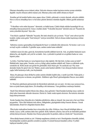 Düsman olamadikça savas imkani yoktur. Sehvetin olmazsa ondan kaçinma emrine uyman mümkün
degildir. meylin olmazsa sabrin manasi yok. Düsman yoksa ordu sahibi olmana ne hacet?

Kendine gel de kendini hadim etme, papaz olma. Çünkü, çekinmek ve temiz durmak, sehvetin ziddidir.
Heva ve heves olmadikça have ve hevesten çekinin denmesi mümkün degildir. ölülere gazilik taslanmaz
ya.

 “Yoksullara verin onlari doyurun “ denmistir, su halde kazan. Çünkü elinde eskiden kazandigin bir sey
olmadikça harcayamazsin ki. Gerçi o mutlak olarak “Yoksullari doyurun” demistir ama sen “Kazanin da
sonra yoksullari doyurun” diye oku.

 Yine böyle o padisah “Sabredin” buyurdu. Bir istek olmali ki yüz çeviresin. “Yiyin” emri sehvet için bir
tuzaktir, ondan sonra gelen “Israf etmeyin” emriyse temizliktir. Sehvet olmasa ondan kaçinmaya imkan
olabilir mi?

 Sabretme ezasina ugramadikça karsiliginda bir hayir ve mükafat elde edemezsin. Ne hostur o sart ve ne
sevinçli seydir o mükafat. O gönüller açan, canlara canlar katan mükafat!

Asiklarin nesesi de odur, gami da, hizmetlerine karsilik aldiklari ücret de. Ask, sevgiliden baskasini seyre
dalarsa bu, ask degildir, asli yok bir sevdadir. Ask, o yalimdir ki parladi mi sevgiliden baska ne varsa
hepsini yakar.

 La kilici, Tanri'dan baska ne varsa hepsini keser silip süpürür. Bir bak hele, La'dan sonra ne kalir?
Illahlah kalir, hepsi gider. Neselen, sevin ey ikiligi yakip yandiran siddetli ask! Zaten evvelkilerde oydu,
sonrakiler de. Ikilik ancak sasi gözün bir görüsüdür, bunu böyle gör. Ne sasilacak sey! Hiç onun
aksinden baska bir güzel olur mu? Beden, ancak canla hareket edebilir. Cani olmayan bedeni istersen
yagla, balla beslemeye kalk, yine beyhudedir.

 Bunu, bir güncegiz olsun dirilip bu canlar caninin elindeki kadehi alan, o sarabi içen bilir. Fakat gözü, o
yüzleri göremeyene su duman, can görünür. Abdülaziz oglu Ömer'i görmediginden Haccac onca adalet
sahibidir.

O, Musa'nin ejderhasini görmemistir de büyücülerin iplerinde can var sanir. Ari duru suyu içmeyen kus,
kara su içinde kanat çirpip durur. Zit olmadikça zitti taninamaz. Yara görülünce onulmaya baslanir.

 Hasili Elest ikliminin kadrini bilesin diye dünya, önce gelmistir. Fakat buradan kurtulup oraya vardin mi
ebed seker hanesinde sükreder durursun. Dersin ki: Sanki orada toprak elemisim. Bu tertemiz alemden
kaçip duruyormusum.

 Keske bundan önce ölseydim de o balçikta çektiklerim, daha az olsaydi. Iste onun için o her seyi bilen
peygamber, “Kim ölür bedenini terk ederse, öldügünden, göçtügünden dolayi hasrete düsmez. Ancak
taksiratindan, firsati fevt ettiginden hasrete düser.

 Ölen keske maksadima bundan önce erisseydim diye diler. Kötüyse, önce ölseydi kötülügü daha az
olurdu. Iyiyse, iyilik yurduna daha önce giderdi. Kötü, haberim yokmus, ben an be an önümdeki perdeleri
arttirip duruyormusum. Bundan önce buraya göçseydim bu perdem, daha az olurdu der” buyurmustur.

Hirsa düsüp kanaat yüzünü az yirt. Ululanip asagilanma yüzünü az incit. Hasisliginden cömertlik yüzünü,
Seytanligindan secdenin güzelim cemalini az parala. O cenneti bezeyen kanatlari yolma. O yollari
kaplayan kanatlari yolma.
 