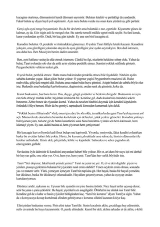 kucagina oturtmus, düsmanimizi kendi düsmani saymistir. Bulutun letafeti ve parlakligi da yandandir.
Fakat buluta ay diyen hayli yol sapitmistir. Ayin nuru buluta vurdu mu onun kara yüzünü ay gibi parlatir.

Gerçi ayla ayni renge boyanmistir. Bu da bir devlettir ama buluttaki o nur, egretidir. Kiyamette günes de
kalmaz, ay da. Göz isigin asli ile mesgul olur. Bu suretle temelli mülkle egreti mülk seçilir. Su fani konak,
karar yurdundan ayrilir. Dadi, bir kaç gün içindir. Ey ana sen bizi kucagina al.

 Kanadim buluttur. O, perdedir ve önümdekini göstermez. O yalniz Tanri lütfiyle letafet kazanir. Kanadimi
yolayim, onu güzelligini yolumdan atayim da ayni güzelligini yine aydan seyredeyim. Ben dadi istemem,
ana daha hos. Ben Musa'yim benim dadim anamdir.

Ben, ayni lutfunu vasitayla elde etmek istemem. Çünkü bu ilgi, nicelerin helakine sebep oldu. Yahut da
bulut, Tanri yolunda yok olur da artik ayin yüzüne perdelik etmez. Suretini yokluk seklinde gösterir.
Peygamberlerle velilerin tenleri gibi.

 O çesit bulut, perdelik etmez. Hatta mana bakimindan perdelik etmesi bile faydalidir. Nitekim aydin
sabahta katralar yagar, fakat gökte bulut yoktur. O yagmur yagisi Peygamberin mucizesi idi. Bulut
mahvoldu, gökyüzü rengini aldi. Buluttu ama ondan bulut huyu gitmisti. Asigin bedeni de sabirla böyle olur
iste. Bedendir ama bedenligi kaybolmustur, degismistir, ondan renk de gitmistir, koku da.

 Kanat baskasinin, bas bana lazim. Bas, duygu, görgü yurdudur ve bedenin diregidir. Baskasinin avi için
can feda etmeyi mutlak küfür, hayirdan ümitsizlik bil. Kendine gel, dudu kuslarinin önündeki sekere
benzeme. Zehre benze de ziyandan kurtul. Yahut da neselen hitabini duymak için kendini köpeklerin
önündeki ölüye benzet. Hizir da bu gemiyi, zaptedecek kimseden kurtarmak için deldi.

 “Yokluk benim iftiharimdir” sözü, onun için yüce bir söz oldu, tamahkarlardan gani Tanri'ya kaçmama yol
açti. Mamurelerde oturanlarin hirsindan kurtulmak için defineleri, yikik yerlere gömerler. Kanadini yolmayi
bilmiyorsan yürü, halvete gir de bütün kanatlarini suna buna harcatma. Çünkü sen hem lokmasin, hem
lokmayi yiyen. Ey can, aklini basina al, hem yiyorsun hem yeniyorsun!

 Bir kuscagiz kurt avliyordu kedi firsat bulup onu kapiverdi. Yiyordu, yeniyordu, fakat kendisi avlanirken
baska bir avcidan haberi bile yoktu. Hirsiz, bir kumasi çalmaktadir ama sahne de, hirsizin düsmanlari ile
beraber ardindadir. Hirsiz akli, pili pirtida, kilitte ve kapidadir. Sahneden ve seher çagindan ah
edeceginden gafildir.

Sevdasina öyle dalmistir ki kendisini arayandan haberi bile yoktur. Bir ot, ari duru bir suyu içti mi derhal
bir hayvan gelir, onu otlar yer. O ot, hem yer, hem yenir. Tanri'dan her varlik böyledir iste.

Tanri “Sizi doyurur, fakat kendi yemek yemez” Tanri ne yenir ne yer. O, et ve deri degildir. yiyen ve
yenilen, pusuya gizlenmis bulunan bir yiyiciden nasil emin olabilir? Yenen seylerin emin olmasi, sonunda
yas ve matem verir. Yürü, yemeyen içmeyen Tanri'nin tapisina git. Her hayal, baska bir hayali yemekte,
her düsünce, baska bir düsünceyi otlamaktadir. Hayalden geçemiyorsun, yahut da uyuyup ondan
kurtulamiyorsun.

 Düsünce aridir, uykunsa su. Uyusan bile uyandin mi yine basina üsüsür. Nice hayal arilar uçusup durur,
seni bu yana o yana çekistirir. Bu hayal, yiyenlerin en asagiligidir. Öbürlerini ise ululuk issi Tanri bilir.
Kendine gel de o kaba ve hasin yiyiciler bölügünden kaç. “Seni biz koruruz” diyen Tanri'ya sigin. Yahut
da o koruyucuya kosup kurtulmak elinden gelmiyorsa o koruma sifatini kazanan kisiye kaç.

Elini pirden baskasina verme. Pirin elini tutan Tanri'dir. Senin kocalmis aklin, çocuklugu huy edinmistir,
nefis civarinda bu huyu kazanmistir. O, perde altindadir. Kamil bir akli, aklina arkadas et de aklin, o kötü
 