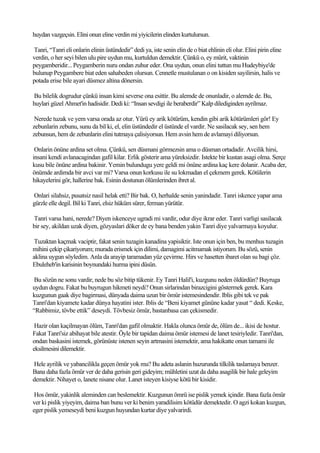 huydan vazgeçsin. Elini onun eline verdin mi yiyicilerin elinden kurtulursun.

Tanri, “Tanri eli onlarin elinin üstündedir” dedi ya, iste senin elin de o biat ehlinin eli olur. Elini pirin eline
verdin, o her seyi bilen ulu pire uydun mu, kurtuldun demektir. Çünkü o, ey mürit, vaktinin
peygamberidir... Peygamberin nuru ondan zuhur eder. Ona uydun, onun elini tuttun mu Hudeybiye'de
bulunup Peygambere biat eden sahabeden olursun. Cennetle mustulanan o on kisiden sayilirsin, halis ve
potada erise bile ayari düsmez altina dönersin.

Bu bilelik dogrudur çünkü insan kimi severse ona esittir. Bu alemde de onunladir, o alemde de. Bu,
huylari güzel Ahmet'in hadisidir. Dedi ki: “Insan sevdigi ile beraberdir” Kalp dilediginden ayrilmaz.

 Nerede tuzak ve yem varsa orada az otur. Yürü ey arik kötürüm, kendin gibi arik kötürümleri gör! Ey
zebunlarin zebunu, sunu da bil ki, el, elin üstündedir el üstünde el vardir. Ne sasilacak sey, sen hem
zebunsun, hem de zebunlarin elini tutmaya çalisiyorsun. Hem avsin hem de avlamayi diliyorsun.

 Onlarin önüne ardina set olma. Çünkü, sen düsmani görmezsin ama o düsman ortadadir. Avcilik hirsi,
insani kendi avlanacagindan gafil kilar. Erlik gösterir ama yüreksizdir. Istekte bir kustan asagi olma. Serçe
kusu bile önüne ardina bakinir. Yemin bulundugu yere geldi mi önüne ardina kaç kere dolanir. Acaba der,
önümde ardimda bir avci var mi? Varsa onun korkusu ile su lokmadan el çekmem gerek. Kötülerin
hikayelerini gör, hallerine bak. Esinin dostunun ölümlerinden ibret al.

Onlari silahsiz, pusatsiz nasil helak etti? Bir bak. O, herhalde senin yanindadir. Tanri iskence yapar ama
gürzle elle degil. Bil ki Tanri, elsiz hüküm sürer, ferman yürütür.

Tanri varsa hani, nerede? Diyen iskenceye ugradi mi vardir, odur diye ikrar eder. Tanri varligi sasilacak
bir sey, akildan uzak diyen, gözyaslari döker de ey bana benden yakin Tanri diye yalvarmaya koyulur.

 Tuzaktan kaçmak vaciptir, fakat senin tuzagin kanadina yapisiktir. Iste onun için ben, bu menhus tuzagin
mihini çekip çikariyorum; murada erismek için dilimi, damagimi acitmamak istiyorum. Bu sözü, senin
aklina uygun söyledim. Anla da arayip taramadan yüz çevirme. Hirs ve hasetten ibaret olan su bagi çöz.
Ebuleheb'in karisinin boynundaki hurma ipini düsün.

 Bu sözün ne sonu vardir, nede bu söz bitip tükenir. Ey Tanri Halil'i, kuzgunu neden öldürdün? Buyruga
uydun dogru. Fakat bu buyrugun hikmeti neydi? Onun sirlarindan birazcigini göstermek gerek. Kara
kuzgunun gaak diye bagirmasi, dünyada daima uzun bir ömür istemesindendir. Iblis gibi tek ve pak
Tanri'dan kiyamete kadar dünya hayatini ister. Iblis de “Beni kiyamet gününe kadar yasat “ dedi. Keske,
“Rabbimiz, tövbe ettik” deseydi. Tövbesiz ömür, bastanbasa can çekismedir.

 Hazir olan kaçilmayan ölüm, Tanri'dan gafil olmaktir. Hakla olunca ömür de, ölüm de... ikisi de hostur.
Fakat Tanri'siz abihayat bile atestir. Öyle bir tapidan daima ömür istemesi de lanet tesiriyledir. Tanri'dan,
ondan baskasini istemek, görünüste istenen seyin artmasini istemektir, ama hakikatte onun tamami ile
eksilmesini dilemektir.

Hele ayrilik ve yabancilikla geçen ömür yok mu? Bu adeta aslanin huzurunda tilkilik taslamaya benzer.
Bana daha fazla ömür ver de daha gerisin geri gideyim; mühletini uzat da daha asagilik bir hale geleyim
demektir. Nihayet o, lanete nisane olur. Lanet isteyen kisiyse kötü bir kisidir.

 Hos ömür, yakinlik aleminden can beslemektir. Kuzgunun ömrü ise pislik yemek içindir. Bana fazla ömür
ver ki pislik yiyeyim, daima ban bunu ver ki benim yaradilisim kötüdür demektedir. O agzi kokan kuzgun,
eger pislik yemeseydi beni kuzgun huyundan kurtar diye yalvarirdi.
 