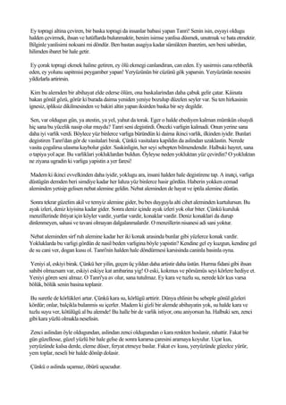 Ey topragi altina çeviren, bir baska topragi da insanlar babasi yapan Tanri! Senin isin, esyayi oldugu
halden çevirmek, ihsan ve lutüflarda bulunmaktir, benim isimse yanlisa düsmek, unutmak ve hata etmektir.
Bilginle yanlisimi noksani mi döndür. Ben bastan asagiya kadar sümükten ibaretim, sen beni sabirdan,
hilimden ibaret bir hale getir.

 Ey çorak topragi ekmek haline getiren, ey ölü ekmegi canlandiran, can eden. Ey sasirmis cana rehberlik
eden, ey yolunu sapitmisi peygamber yapan! Yeryüzünün bir cüzünü gök yaparsin. Yeryüzünün nesesini
yildizlarla artirirsin.

 Kim bu alemden bir abihayat elde ederse ölüm, ona baskalarindan daha çabuk gelir çatar. Kâinata
bakan gönül gözü, görür ki burada daima yeniden yeniye bozulup düzelen seyler var. Su ten hirkasinin
ignesiz, ipliksiz dikilmesinden ve bakiri altin yapan iksirden baska bir sey degildir.

Sen, var oldugun gün, ya atestin, ya yel, yahut da torak. Eger o halde ebediyen kalman mümkün olsaydi
hiç sana bu yücelik nasip olur muydu? Tanri seni degistirdi. Önceki varligin kalmadi. Onun yerine sana
daha iyi varlik verdi. Böylece yüz binlerce varliga büründün ki daima ikinci varlik, ilkinden iyidir. Bunlari
degistiren Tanri'dan gör de vasitalari birak. Çünkü vasitalara kapildin da aslindan uzaklastin. Nerede
vasita çogalirsa ulasma kaybolur gider. Saskinligin, her seyi sebepten bilmendendir. Halbuki hayret, sana
o tapiya yol açar. Bu varliklari yokluklardan buldun. Öyleyse neden yokluktan yüz çevirdin? O yokluktan
ne ziyana ugradin ki varliga yapistin a yer faresi!

 Madem ki ikinci evvelkinden daha iyidir, yoklugu ara, insani halden hale degistirene tap. A inatçi, varliga
düstügün demden beri simdiye kadar her lahza yüz binlerce hasir gördün. Haberin yokken cemad
aleminden yetisip gelisen nebat alemine geldin. Nebat aleminden de hayat ve iptila alemine düstün.

 Sonra tekrar güzelim akil ve temyiz alemine gider, bu bes duyguyla alti cihet aleminden kurtulursun. Bu
ayak izleri, deniz kiyisina kadar gider. Sonra deniz içinde ayak izleri yok olur biter. Çünkü kuruluk
menzillerinde ihtiyat için köyler vardir, yurtlar vardir, konaklar vardir. Deniz konaklari da durup
dinlenmeyen, sahasi ve tavani olmayan dalgalanmalardir. O menzillerin nisanesi adi sani yoktur.

Nebat aleminden sirf ruh alemine kadar her iki konak arasinda bunlar gibi yüzlerce konak vardir.
Yokluklarda bu varligi gördün de nasil beden varligina böyle yapistin? Kendine gel ey kuzgun, kendine gel
de su cani ver, dogan kusu ol. Tanri'nin halden hale döndürmesi karsisinda caninla basinla oyna.

 Yeniyi al, eskiyi birak. Çünkü her yilin, geçen üç yildan daha artistir daha üstün. Hurma fidani gibi ihsan
sahibi olmazsam var, eskiyi eskiye kat ambarina yig! O eski, kokmus ve pörsümüs seyi körlere hediye et.
Yeniyi gören seni almaz. O Tanri'ya av olur, sana tutulmaz. Ey kara ve tuzlu su, nerede kör kus varsa
bölük, bölük senin basina toplanir.

 Bu suretle de körlükleri artar. Çünkü kara su, körlügü arttirir. Dünya ehlinin bu sebeple gönül gözleri
kördür; onlar, balçikla bulanmis su içerler. Madem ki gizli bir alemde abihayatin yok, su halde kara ve
tuzlu suyu ver, kötülügü al bu alemde! Bu halle bir de varlik istiyor, onu aniyorsun ha. Halbuki sen, zenci
gibi kara yüzlü olmakla neselisin.

Zenci aslindan öyle oldugundan, aslindan zenci oldugundan o kara renkten hoslanir, rahattir. Fakat bir
gün güzellesse, güzel yüzlü bir hale gelse de sonra kararsa çaresini aramaya koyulur. Uçar kus,
yeryüzünde kalsa derde, eleme düser, feryat etmeye baslar. Fakat ev kusu, yeryüzünde güzelce yürür,
yem toplar, neseli bir halde dönüp dolasir.

Çünkü o aslinda uçamaz, öbürü uçucudur.
 