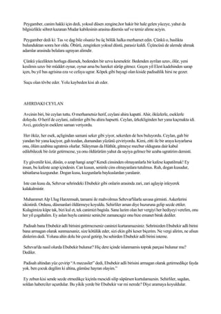 Peygamber, canim hakki için dedi, yoksul düsen zengine,hor hakir bir hale gelen yüceye, yahut da
bilgisizlikle söhret kazanan Mudar kabilesinin arasina düsmüs saf ve temiz alime aciyin.

 Peygamber dedi ki: Tas ve dag bile olsaniz bu üç bölük halka merhamet edin. Çünkü o, baslikta
bulunduktan sonra hor oldu. Öbürü, zenginken yoksul düstü, parasiz kaldi. Üçüncüsü de alemde ahmak
adamlar arasinda belalara ugrayan alimdir.

 Çünkü yücelikten horluga düsmek, bedenden bir uzvu kesmektir. Bedenden ayrilan uzuv, ölür, yeni
kesilmis uzuv bir müddet oynar, oynar ama bu hareket sürüp gitmez. Geçen yil Elest kadehinden sarap
içen, bu yil bas agrisina eza ve cefaya ugrar. Köpek gibi bayagi olan kiside padisahlik hirsi ne gezer.

Suçu olan tövbe eder. Yolu kaybeden kisi ah eder.



AHIRDAKI CEYLAN

Avcinin biri, bir ceylan tuttu. O merhametsiz herif, ceylani ahira kapatti. Ahir, öküzlerle, eseklerle
doluydu. O herif de ceylani, zalimler gibi bu ahira hapsetti. Ceylan, ürkekliginden her yana kaçmakta idi.
Avci, geceleyin eseklere saman veriyordu.

 Her öküz, her esek, açligindan samani seker gibi yiyor, sekerden de hos buluyordu. Ceylan, gah bir
yandan bir yana kaçiyor, gah tozdan, dumandan yüzünü çeviriyordu. Kimi, zitti ile bir araya koyarlarsa
onu, ölüm azabina ugratmis olurlar. Süleyman da Hüthüt, gitmeye mecbur olduguna dair kabul
edilebilecek bir özür getirmezse, ya onu öldürürüm yahut da sayiya gelmez bir azaba ugratirim demisti.

 Ey güvenilir kisi, düsün, o azap hangi azap? Kendi cinsinden olmayanlarla bir kafese kapatilmak! Ey
insan, bu kafeste azap içindesin. Can kusun, seninle cins olmayanlara tutulmus. Ruh, dogan kusudur,
tabiatlarsa kuzgundur. Dogan kusu, kuzgunlarla baykuslardan yaralanir.

Iste can kusu da, Sebzvar sehrindeki Ebubekir gibi onlarin arasinda zari, zari aglayip inleyerek
kalakalmistir.

 Muhammet Alp Ulug Harzemsah, tamami ile mahvolmus Sebzvar'lilarla savasa girmisti. Askerlerini
sikistirdi. Ordusu, düsmanlari öldürmeye koyuldu. Sehirliler aman diye huzuruna gelip secde ettiler.
Kulagimiza küpe tak, bizi kul et, tek canimizi bagisla. Sana lazim olan her vergiyi her hediyeyi verelim, onu
her yil çogaltalim. Ey aslan huylu canimiz senin,bir zamancagiz onu bize emanet birak dediler.

Padisah bana Ebubekir adli birisini getirmezseniz caninizi kurtaramazsiniz. Sehrinizden Ebubekir adli birini
bana armagan olarak sunmazsaniz, size kötülük eder, sizi ekin gibi keser biçerim. Ne vergi alirim, ne afsun
dinlerim dedi. Yoluna altin dolu bir çuval getirip, bu sehirden Ebubekir adli birini isteme.

Sebzvar'da nasil olurda Ebubekir bulunur? Hiç dere içinde islanmamis toprak parçasi bulunur mu?
Dediler.

Padisah altindan yüz çevirip “A mecusiler” dedi, Ebubekir adli birisini armagan olarak getirmedikçe fayda
yok. ben çocuk degilim ki altina, gümüse hayran olayim.”

 Ey zebun kisi sende secde etmedikçe kiçinla mescidi silip süpürsen kurtulamazsin. Sehirliler, sagdan,
soldan haberciler uçurdular. Bu yikik yerde bir Ebubekir var mi nerede? Diye aramaya koyuldular.
 
