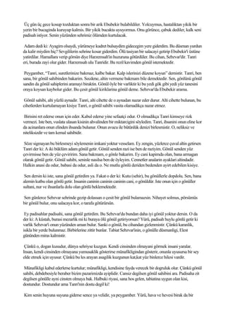 Üç gün üç gece kosup tozduktan sonra bir arik Ebubekir bulabildiler. Yolcuymus, hastaliktan yikik bir
yerin bir bucaginda kuruyup kalmis. Bir yikik bucakta uyuyormus. Onu görünce, çabuk dediler, kalk seni
padisah istiyor. Senin yüzünden sehrimiz ölümden kurtulacak.

 Adam dedi ki: Ayagim olsaydi, yürümeye kudret bulsaydim gidecegim yere giderdim. Bu düsman yurdun
da kalir miydim hiç? Sevgililerin sehrine kosar giderdim. Ölü tasiyan bir salacayi getirip Ebubekir'i üstüne
yatirdilar. Hamallara verip görsün diye Harzemsah'in huzuruna götürdüler. Bu cihan, Sebzvar'dir. Tanri
eri, burada zayi olur gider. Harzemsah ulu Tanridir. Bu rezil kavimden gönül istemektedir.

 Peygamber, “Tanri, suretlerinize bakmaz, kalbe bakar. Kalp islerinizi düzene koyun” demistir. Tanri, ben
sana, bir gönül sahibinden bakarim. Secdene, altin vermene bakmam bile demektedir. Sen, gönlünü gönül
sandin da gönül sahiplerini aramayi biraktin. Gönül öyle bir varliktir ki bu yedi gök gibi yedi yüz tanesini
oraya koysan kaybolur gider. Bu çesit gönül kiriklarina gönül deme. Sebzvar'da Ebubekir arama.

 Gönül sahibi, alti yüzlü aynadir. Tanri, alti cihette de o aynadan nazar eder durur. Alti cihette bulunan, bu
cihetlerden kurtulamayan kisiye Tanri, o gönül sahibi vasita olamadikça nazar etmez.

Birisini ret ederse onun için eder. Kabul ederse yine sefaatçi odur. O olmadikça Tanri kimseye rizk
vermezi. Iste ben, vuslata ulasan kisinin ahvalinden bir miktarcigini söyledim. Tanri, ihsanini onun eline kor
da acinanlara onun elinden ihsanda bulunur. Onun avucu ile bütünlük denizi birlesmistir. O, neliksiz ve
niteliksizdir ve tam kemal sahibidir.

 Söze sigmayan bu birlesmeyi söylemenin imkani yoktur vesselam. Ey zengin, yüzlerce çuval altin getirsen
Tanri der ki: A iki büklüm adam gönül getir. Gönül senden razi ise ben de raziyim. Gönül senden yüz
çevirmisse ben de yüz çeviririm. Sana bakmam, o gönle bakarim. Ey cani kapimda olan, bana armagan
olarak gönül getir. Gönül sahibi, seninle nasilsa ben de öyleyim. Cennetler analarin ayaklari altindadir.
Halkin anasi da odur, babasi da odur, asli da o. Ne mutlu gönlü deriden bedenden ayirt edebilen kisiye.

 Sen dersin ki iste, sana gönül getirdim ya. Fakat o der ki: Kutu (sehir), bu gönüllerle dopdolu. Sen, bana
alemin kutbu olan gönlü getir. Insanin caninin caninin caninin cani, o gönüldür. Iste onun için o gönüller
sultani, nur ve ihsanlarla dolu olan gönlü beklemektedir.

Sen günlerce Sebzvar sehrinde gezip dolassan o çesit bir gönül bulamazsin. Nihayet solmus, pörsümüs
bir gönül bulur, onu salacaya kor, o tarafa götürürsün.

 Ey padisahlar padisahi, sana gönül getirdim. Bu Sebzvar'da bundan daha iyi gönül yoktur dersin. O da
der ki: A küstah, burasi mezarlik mi ki buraya ölü gönül getiriyorsun? Yürü, padisah huylu gönlü getir ki
varlik Sebzvar'i onun yüzünden aman bulur. Sanki o gönül, bu cihandan gizlenmistir. Çünkü karanlik,
isikla bir yerde bulunmaz. Birbirlerine zittir bunlar. Tabiat Sebzvar'inin, o gönülle düsmanligi, Elest
gününden miras kalmistir.

 Çünkü o, dogan kusudur, dünya sehriyse kuzgun. Kendi cinsinden olmayani görmek insani yaralar.
Insan, kendi cinsinden olmayana yumusaklik gösterirse münafikligindan gösterir, onunla uyusursa bir sey
elde etmek için uyusur. Çünkü bu les arayan asagilik kuzgunun kat,kat yüz binlerce hilesi vardir.

 Münafikligi kabul ederlerse kurtulur; münafikligi, kendisine fayda verecek bir dogruluk olur. Çünkü gönül
sahibi, debdebesiyle beraber bizim pazarimizda ayiplidir. Cansiz degilsen gönül sahibini ara. Padisaha zit
degilsen gönülle ayni cinsten olmaya bak. Halbuki riyasi, sana hos gelen, tabiatina uygun olan kisi,
dostundur. Dostundur ama Tanri'nin dostu degil ki!

Kim senin huyuna suyuna giderse sence ya velidir, ya peygamber. Yürü, hava ve hevesi birak da bir
 