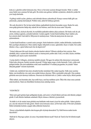 koku al, o güzelim amber kokusunu duy. Hava ve hevesine uyarsan dimagin bozulur. Misk ve amber
sence hiçbir seye yaramaz bir hale gelir. Bu sözün sonu gelmez, halbuki ceylanimiz, ahirda bir yerden bir
yere kaçip durmada.

 O göbegi miskli ceylan, günlerce esek ahirinda iskence çekmekteydi. Karaya vurmus balik gibi can
çekismede, çirpinip durmadaydi. Pislikle misk, adeta bir hokkaya girmisti.

Bir esek diyordu ki: Ha, bu hayvanlar babasi, padisahlarla beylerin huyundan susun. Baska bir esek,
onun gidip gelmesine bakip alay ederek bir inci bulmus, nasil olur da ucuza satar? Diyordu.

 Bir baska esek, söyleyin diyordu, bu naziklikle padisahin tahtina çikip yaslansin. Bir baska esek de çok
yemis, imtilaya ugramis, yemeden kalmisti. Ceylani çagirdi. Ceylan basini kaldirip, Hayir istahim yok,
kuvvetsizim dedi. Esek dedi ki: Biliyorum ki nazlaniyorsun. Yahut da utaniyorsun da onun için
çekinmektesin.

Ceylan kendi kendisine o yemek senin yemegin. Senin bedeninin cüzileri, ondan dirilmekte, tazelesmekte.
Ben çayirligin arkadasiyim. Duru sularla, baglar, bahçelerle avunur, eglenirdim. Kaza ve kader, bizi azaba
düsürse o huy, o güzel tabiat nasil olur da degisiverir?

 Yoksul olduysam bile nasil olurda yoksulca hareket ederim? Elbisem eskidiyse ben yeniyim. Ben,
sümbülü, laleyi, reyhani bile binlerce nazla ve istemeyerek yerdim dedi. Esek, evet dedi, söylen, mirildan.
Gariplikle çok saçma seyler söylenebilir.

Ceylan dedi ki: Göbegim, sözlerime taniklik etmede. Öd agaci ile ambere bile ehemmiyet vermemede.
Fakat koku almayan, bunlari nereden duyacak? Pislige tapan esege o koku haramdir. Esek, yolda esek
pisligini koklar. Bu çesit mahluklara miski nasil sunabilirim? O sefaatçi peygamber, bu yüzden “Islam
dünyada gariptir” remzini söylemistir.

Çünkü zati, meleklerle hem dem olmakla beraber akrabalari bile ondan kaçarlar. Halk onun suretine
bakar, onu kendilerine cins sanir ama ondaki kokuyu duymaz. Öküz suretindeki aslan gibi. Onu uzaktan
görürsün ama içini desmeye kalkisma. Desersen ten öküzünü terk et. Çünkü o aslan huylu, öküzü paralar.

 Öküz tabiati, seni basindan eder, hayvanlik huyu, seni hayvanliktan ayirir. Öküz bile olsan onun yaninda
aslan kesilirsin. Fakat sen öküzlükten hoslaniyorsan aslanligi arama.



YEDI ÖKÜZ

Misir azizi gayb gözüne kapi açildiginda rüyada, yedi semiz ve besili öküzü yedi tane arik öküzün yedigini
gördü. O arik öküzler hakikatte aslanlardi. Böyle olmasa o öküzleri yiyemezlerdi.

Su halde is eri de surette insan görünür ama hakikatte onda insani yiyen bir aslan gizlidir. Adami güzelce
yer, onu tek mücerret bir hale getirir. Derdi varsa tortusunu süzer, saf bir hale sokar. O bir dert yüzünden
bütün tortulardan kurtulur, ayagini süha yildizinin basina kor.

Niceye yolsuzluklarla dopdolu olan kuzgun gibi söylenip duracaksin? Ey Halil horozu neden kestin
diyeceksin?

 Halil der ki: Buyruga uydum. Iyi ama o buyruktaki hikmet neydi? Söyle de Tanri'yi her bir kilimla tespih
edeyim.
 