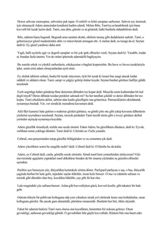 Horoz sehvete mensuptur, sehvetine pek tapar. O zehirli ve kötü saraptan sarhostur. Sehvet soy üretmek
için olmasaydi Adem utancindan kendisini hadim ederdi. Melun Iblis, Tanri'ya avlanabilmek için bana
kuvvetli bir tuzak lazim dedi. Tanri, ona altin, gümüs ve at gösterdi, halki bunlarla aldatabilirsin dedi.

Iblis, zahiren bunu begendi. Begendi ama suratini eksitti, sikilmis turunç gibi dudaklarini sarkitti. Tanri, o
geberesiceye güzel madenlerden altin ve mücevherati armagan etti. A melun dedi, su tuzagi da al. Seytan
dedi ki: Ey güzel yardimci daha artir.

 Yagli, balli seylerle agir ve degerli saraplar ve bir çok ipek elbiseler verdi. Seytan dedi ki: Yarabbi, imdat
et, bundan fazla isterim. Ver de onlari iplerimle adamakilli bagliyayim.

 Bu suretle erkek ve yürekli sarhoslarin, erkekçesine o baglari koparsinlar. Bu hava ve heves tuzaklariyla
ipler, senin erini adam olmayanlardan ayirt etsin.

 Ey ululuk tahtinin sultani, baska bir tuzak istiyorum, öyle bir tuzak ki insani bas asagi atacak kadar
siddetli ve aldatici olsun. Tanri, sarap ve çalgiyi getirip önüne koydu. Seytan bunlari görünce hafifçe güldü
neselendi.

Ezeli azginliga haber gönderip fitne denizinin dibinden toz kopar dedi. Musa'da senin kullarindan bir kul
degil miydi? Deniz dibinde tozdan perdeler salmadi mi? Su her taraftan çekildi ve deniz dibinden bir toz
koptu. Tanri erkeklerin aklini, sabrini alan kadin güzelligini ona gösterince. Parmaciklarini sikirdatarak
oynamaya basladi. Ver, ver simdicik muradima kavustum dedi.

Akli fikri kararsiz hale getiren o mahmur gözleri görünce, su gönlü çöre otu gibi yakip kavuran dilberlerin
yüzlerini seyredince neselendi. Seytan, incecik perdeden Tanri tecelli etmis gibi o isveyi görünce derhal
yerinden siçrayip oynamaya koyuldu.

Adem güzellik timsaliydi, melek ona secde etmisti. Fakat Adem, bu güzellikten düsünce, dedi ki: Eyvah,
varliktan sonra yokluga düstüm. Tanri dedi ki: Cürmün su: Fazla yasadin.

Cebrail, onu perçeminden tutup güzeller bölügünden ve su cennetten çik dedi.

Adem yücelikten sonra bu asagilik nedir? dedi. Cebrail dedi ki: O lütuftu bu da kahir.

Adem, ey Cebrail dedi, canla, gönülle secde etmistin. Simdi nasil beni cennetlerden sürüyorsun? Güz
mevsiminde agaçlarin yapraklari nasil dökülürse benden de bir sinama yüzünden su güzelim elbiseler
uçmakta.

 Pariltisi aya benzeyen yüz, ihtiyarlikta kertenkele sirtina döner. Paril,paril parlayan o saç, o bas, ihtiyarlik
çaginda berbat bir hale gelir, tepedeki saçlar dökülür, insan kele benzer. O naz ve edalarla salinan ve
mizrak gibi dümdüz olan boy, kocalikta bükülür, yay gibi iki kat olur.

Lale rengindeki yüz safrana benzer. Aslan gibi kuvvetliyken gücü, kuvveti kesilir, gibi takatsiz bir hale
gelir.

Güreste hileyle bir pehlivani koltuguna alip yere yikarken simdi yol yürümek üzere onu koltuklarlar, onun
koltuguna girerler. Bu ancak gam alametidir, pörsüme nisanesidir. Bunlarin her biri, ölüm elçisidir.

Fakat bir adamin hekimi Tanri nuru olursa ona kocaliktan, hararetten bir noksan gelmez. Onun
gevsekligi, sarhosun gevsekligi gibidir. O gevseklikte bile güçlü kuvvetlidir, Rüstem bile ona haset eder.
 