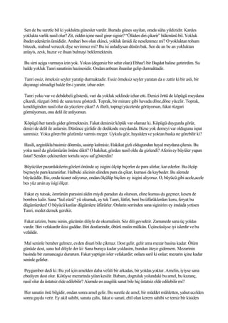 Sen de bu suretle bil ki yoklukta günesler vardir. Burada günes sayilan, orada süha yildizidir. Kardes
yoklukta varlik nasil olur? Zit, ziddin içine nasil girer sigisir? “Ölüden diri çikarir” hükmünü bil. Yokluk
ibadet edenlerin ümididir. Ambari bos olan ekinci, yokluk ümidi ile neselenmez mi? O yokluktan tohum
bitecek, mahsul verecek diye sevinmez mi? Bu isi anladiysan düsün bak. Sen de an be an yokluktan
anlayis, zevk, huzur ve ihsan bulmayi beklemektesin.

Bu sirri açiga vurmaya izin yok. Yoksa (degersiz bir sehir olan) Ebhaz'i bir Bagdat haline getirirdim. Su
halde yokluk Tanri sanatinin hazinesidir. Ondan anbean ihsanlar gelip durmaktadir.

Tanri essiz, örneksiz seyler yaratip durmaktadir. Essiz örneksiz seyler yaratan da o zattir ki bir asli, bir
dayanagi olmadigi halde fer-i yaratir, izhar eder.

 Tanri yoku var ve debdebeli gösterdi, vari da yokluk seklinde izhar etti. Denizi örttü de köpügü meydana
çikardi, rüzgari örttü de sana tozu gösterdi. Toprak, bir minare gibi havada döne,döne yücelir. Toprak,
kendiliginden nasil olur da yücelere çikar? A illetli, topragi yücelerde görüyorsun, fakat rüzgari
görmüyorsun, onu delil ile anliyorsun.

 Köpügü her tarafa gider görmektesin. Fakat denizsiz köpük var olamaz ki. Köpügü duygunla görür,
denizi de delil ile anlarsin. Düsünce gizlidir de dedikodu meydanda. Bizse yok demeyi var oldugunu ispat
sanmisiz. Yoku gören bir gözümüz varmis meger. Uykulu göz, hayalden ve yoktan baska ne görebilir ki?

Hasili, azginlikla basimiz dönmüs, sasirip kalmisiz. Hakikat gizli oldugundan hayal meydana çikmis. Bu
yoku nasil da gözümüzün önüne dikti? O hakikat, gözden nasil oldu da gizlendi? Aferin ey büyüler yapan
üstat! Senden çekinenlere tortulu suyu saf gösterdin!

Büyücüler pazardakilerin gözleri önünde ay isigini ölçüp biçerler de para alirlar, kar ederler. Bu ölçüp
biçmeyle para kazanirlar. Halbuki alicinin elinden para da çikar, kumasi da kaybeder. Bu alemde
büyücüdür. Biz, onda ticaret ediyoruz, ondan ölçülüp biçilen ay isigini aliyoruz. O, büyücü gibi acele,acele
bes yüz arsin ay isigi ölçer.

Fakat ey tutsak, ömrünün parasini aldin miydi paradan da olursun, eline kumas da geçmez, kesen de
bombos kalir. Sana “kul eüzü” yü okumak, ey tek Tanri, lütfet, beni bu üfürüklerden koru, feryat bu
dügümlerden! O büyücü karilar dügümlere üfürürler. Onlarin serrinden sana siginirim ey imdada yetisen
Tanri, medet demek gerekir.

Fakat azizim, bunu isinin, gücünün diliyle de okumalisin. Söz dili gevsektir. Zamanede sana üç yoldas
vardir. Biri vefakardir ikisi gaddar. Biri dostlarindir, öbürü malin mülkün. Üçüncüsüyse iyi islerdir ve bu
vefalidir.

 Mal seninle beraber gelmez, evden disari bile çikmaz. Dost gelir, gelir ama mezar basina kadar. Ölüm
günüde dost, sana hal diliyle der ki: Sana buraya kadar yoldasim, bundan öteye gidemem. Mezarinin
basinda bir zamancagiz dururum. Fakat yaptigin isler vefakardir; onlara saril ki onlar; mezarin içine kadar
seninle gelirler.

 Peygamber dedi ki: Bu yol için amelden daha vefali bir arkadas, bir yoldas yoktur. Amelin, iyiyse sana
ebediyen dost olur. Kötüyse mezarinda yilan kesilir. Babam, dogruluk yolundaki bu amel, bu kazanç,
nasil olur da üstatsiz elde edilebilir? Alemde en asagilik sanat bile hiç üstatsiz elde edilebilir mi?

 Her sanatin önü bilgidir, ondan sonra amel gelir. Bu suretle de amel, bir müddet mühletten, yahut ecelden
sonra gayda verir. Ey akil sahibi, sanata çalis, fakat o sanati, ehil olan kerem sahibi ve temiz bir kisiden
 