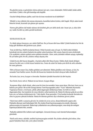 Bu güzelim nurun, su gözsüzlere sürme çekmesi için sart, o nuru ululamaktir. Delik kulakli istidat sahibi,
nuru bulur. Çünkü o fare gibi karanliga asik degildir.

Geceleri dönüp dolasan çipiller, nasil olur da iman mesalesini tavaf edebilirler?

Müskül ve ince nükteler din nuruna ulasmamis, karanlikta kalmis kisilere, tabii bagdir. Böyle adam kendi
hünerini örmek, bezemek için günese göz açamaz.

 Hurma gibi göklere dal budak salamaz da köstebek gibi yeri delik desik eder. Insan için, iç sikici dört
sey vardir; bu dört sey aklin çarmihi kesilmistir.



KESILESI KUSLAR

Ey idraki günese benzeyen, sen vaktin Halil'isin. Bu yol kesen dört kusu öldür! Çünkü bunlarin her biri de
karga gibi akillilarin akil gözlerini oyar, çikarir.

Tene ait dört huy, Halil'in kuslarina benzer. Onlari kesmek cana yol açar. Ey Halil iyiden kötüden
kurtulmak için kes onlarin baslarini da ayaklar setten kurtulsun. Kül, sensin, hepsi de senin cüzilerindir.
Çöz ayaklarini, onlarin ayaklari senin ayaklarin demektir. Alem, senin yüzünden ruhlarin uçtugu, toplandigi
bir yer haline gelir; bir atli, yüzlerce orduya dayanç olur.

 Çünkü bu ten dört huyun duragidir, o huylarin adlari dört fitneci kustur. Halkin ebedi olarak diriligini
istersen bu dört som ve kötü kusun baslarini kes. Sonra da onlari bir baska çesit dirilt de artik onlardan
bir zarar gelmesin.

 Dört yol kesen manevi kus, halkin gönlünü yurt edinmistir. Bütün gönüllere emir olursan, ey kisi, bu
zamanda Tanri halifesi sensin. Bu dört diri kusun kes baslarini da ebedi olmayan halki ebedilestir!

Bu kuslar, kaz, tavus, kuzgun ve horozdur. Bunlarin içlerdeki benzerleri de dört huydur.

Kaz hirstir, horoz sehvet. Makam tavusa benzer, kuzgun dilege.

 Kuzgunun dilegi, ebedi olmak, yahut uzun bir ömre kavusmaktir, bunu umar durur. Hirs kazi, kuru yas ne
bulursa yere gömer. Bir an bile kursagi durmaz Tanri buyrugundan yalniz “Yiyin” hükmünü duymustur.
Yagmaciya benzer, evini kazar, çabuk çabuk dagarcigini doldurmaya bakar. Iyi kötü ne olursa
dagarcigina tikar. Inci tanelerini de oraya tikistirir, nohut tanelerini de. Baska bir düsman gelip de çuvalina
kuru yas, ne bulursa doldurmasin der. Vakit dardir, firsat geçmekte. O da bundan korkarak durmaksizin
eline ne geçerse çabucak koltuklar. Baska bir düsman getirmez diye efendisine güveni yoktur.

Fakat iman sahibi o yasayisa güvenir, bu yüzden de yavas yavas, durup dinlenerek yagma eder.
Padisahin düsmani nasil kahrettigini bilir. Bu yüzden firsati kaçirmayacagina da emindir, düsmanin
gelmeyecegine de inanmistir. Baska kapi yoldaslarinin ona çullanmayacagini, onun derip devsirdigini
kapismayacaklarini bilir, emindir.

Padisahin adaletini bilir, kullarin nasil zaptettigini , kimsenin kimseye nasil sitemde bulunmadigini
görmüstür.

Hasili acele etmez, sakindir, nasibini kaçirmayacagina emindir. Bu yüzden sabreder gözü toktur, eline
geçeni baskalina ihsan eder, yeni yakasi temizdir.
 