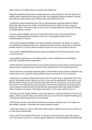 ögren. Kardes, inciyi sedefin içinde ara, sanati da sanat ehlinden iste.

 Ögütçüleri gördünüz mü insaf edin de onlardan ögrenmeye çalisin, çekinmeyin. Bir adam tabak olsa da
tabaklik sanatini yaparken kirli bir hirka giyse bu hirka, onun zenginligini ululugunu azaltmaz ki. Demirci,
demir döverken yirtik pirtik bir elbiseye bürünse halk yaninda itibari eksilmez ki.

Su halde kibir elbisesini bedeninden çikar. Bir sey belleyip ögrenme hususunda asagilik bir elbiseye
bürün. bilgi sahibi olmanin yolu sözledir. Sanat bellemenin yolu isle. Yokluk istiyorsan o, konusup
görüsmeyle kaimdir. Bu hususta ne dilin ise yarar ne elin. Can yokluk bilgisini bir candan beller. Bu bilgi
ne defterden bellenir, ne dilden!

 O rumuz, yolcunun gönlünde varsa, ben de remizler bilirim derse yolcu, henüz remizleri bilmiyor
demektir. Yolcunun gönlü açilir,nurlanirsa o vakit Tanri, “senin gögsünü açmadik mi? Seni
ferahlandirmadik mi?” buyurur.

 Senin içini açtik gögsünü ferahlattik. Sense hala onu disaridan istemektesin. Süt sagilan yer, sensin de
sen, baskalarinin süt sagmasini bekliyorsun. Sende kiyisi bucagi olmayan bir süt kaynagi var. Sen neden
tulumda süt arasin? A su çeken, denize bir deligin, bir yolun var senin. utan kuyudan su çekmeye!

“Elem nesrah” ayetinde bildirildigi gibi senin gögsün serh edilmedi mi ki? Öyleyse neden sikilir, neden
yine serh istersin ki?

Içinde gönlünün ferahlanmasina, serh edilmesine bak ki “Onlar, kendilerinde olan Tanri delillerini
görmezler” ayetindeki kinamaya ugramayasin.

Basinin üstünde bir sepet dolusu ekmek var da sen hala suraya buraya kosup duruyor, ekmek istiyorsun.
Saskin misin ne? Kendi basina dolan. Neden her kapiyi dövüp durursun? Yürü, gönül kapisini döv!

Dizine kadar dereye girmissimde kendinden gafilsin, sundan bundan su isteyip durursun. Önünde de sana
yardim edecek su var, ardinda da. Fakat kaynaklara ulasman için önünde de set var, ardinda da.

 Ata binmissin, at oylugunun altinda, fakat süvari at ariyor. Bu nedir? dense at, fakat nerede? Diyor. Hey
gidi hey! Bu altindaki at nedir? dedin mi evet diyor, at ama o ati kim gördü acaba? Suyun sarhosu su da
gözünün önünde. Kendisi su içinde, fakat akar sudan haberi bile yok. Inci gibi hani. Inci de deniz içinde
deniz nerede? Der. Sedef gibi olan hayal onun duvari. Nerede demesi kendisine hicap olmakta, günesin
ziyasini kaplayan bir bulut kesilmede. Kendi kötü gözü, gözüne perde olmada. Ben seddimi kaldirdim
demesi, kendisine set kesilmede. Akli kulagina bag olmada. Ey Tanri saskini, aklini Tanri'ya ver.

Aklini bir çok yerlere dagittin. Halbuki o saçma sapan ugrasman, o beyhude mirildanman, bir tereye bile
degmez. Aklinin suyunu her diken, çekip durdukça akil suyun, meyvelere nasil ulasabilir? Kendine gel de
o kötü dali kes, buda. Bu güzel dala su ver de tazelendir.

Simdi ikisi de yesil ama sonuna bak. Bu sonunda bir seye yaramaz, öbürüyse meyve verir. Bagin suyu
buna helaldir, ona haram. Aralarindaki farki sonunda görürsün vesselam.

 Adalet nedir? agaçlara su vermek. Zulüm nedir? dikeni sulamak. Adalet bir nimeti yerine koymaktir, her
su çeken tohumu sulamak degil.

Zulüm nedir? bir seyi yerinde kullanmamak, yeri olmayan yere koymak. Bu da ancak belaya kaynak
olur. Tanri nimetini cana, akla ver, iç agrisina ugramis, dügümlerle, sikintilarla dopdolu olmus tabiata degil.
 