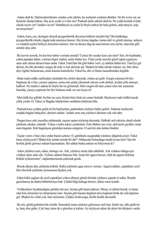 Adam dedi ki: Darüsselam'danim, oradan yola çiktim, bu melamet yurduna düstüm. Ne bir evim var, ne
benimle düsüp kalkan. Hiç ayin yerde evi olur mu? Padisah latife ederek dedi ki: Ne yedin kusluk övünü
olarak neyin var? Istahin var mi? Sabahleyin ne yedin ki böyle sarhos bir hale gelmis, atip tutuyor, esip
savuruyorsun?

 Adam, kuru, yas, ekmegin olsaydi peygamberlik davasina kalkisir miydim hiç? Bu kalabaliga
peygamberlik etmek, dagda kalp aramaya benzer. Hiç kimse dagdan, tastan akil ve gönül aramaz, anlayis
ve müskül seyleri belleyis ferasetini istemez. Sen ne dersen dag da sana hemen onu söyler, alaycilar gibi
seninle alay eder.

 Bu kavim nerede, bu kavime haber vermek nerede? Cansiz bir seyden kim can ister? Sen, bir kadindan,
yahut paradan haber, verirsen hepsi malini, senin önüne kor. Filan yerde seni bir güzel oglan çagiriyor,
sana asik olmus dersen bunu anlar. Fakat Tanri'dan bal gibi haber verir, ey ahdina bütün kul, Tanri'ya gel
dersen, bu ölü alemden vazgeç de azik ve kar alemine git. Madem ki baki olmak imkani var, fani olma
diye ögütte bulunursan, senin kanina kastederler. Fakat bu, din ve hüner taassubundan degildir.

Hatta mala mülke sarilmalari yüzünden bu sözleri duymak, onlara aci gelir. Esegin yarasina bir bez
baglasan da o bez, yaraya yapissa, sonra onu çekip çikarmak istesen esek derhal, acidan çifte atmaya
kalkisir. Ne mutlu o adama ki böyle bir ise girismedi. Hele esegin elli tane yarasi olsa, her yarasinin
basinda, yaraya yapismis bir bez bulunsa artik var sen kiyas et!

Mal mülk bez gibidir, bu hirs ise yara. Kimin hirsi fazla ise yarasi fazladir. Baykusun mali mülkü ancak
yikik yerdir. O, Tabes ve Bagdat sehirlerinin vasiflarini dinlemez bile.

Padisah kusu yoldan geldi mi bu baykuslara, padisahtan yüzlerce haber getirir. Saltanat merkezini
oradaki baglari bahçeleri, dereleri anlatir. Anlatir ama ona yüzlerce düsmen vah vah eder.

 Dogan kusu eski masallar anlatmada, saçma sapan söylenip durmada. Halbuki asil eskimis ebedi olarak
çürümüs olanlar, onlardir. Yoksa o nefes eskiyi yenilestirir. Eski ölülere can verir, akil tacini giydirir, iman
nuru bagislar. Ruh bagislayan güzelden nurunu esirgeme. O seni kir atin üstüne bindirir.

Taçlar veren o basi yüce erden basini çekme. O, gönlünün ayagindaki yüzlerce dügümü çözer. Fakat
kime söyleyeyim? Bütün köy içinde nerede bir diri? Abihayatin bulundugu tarafa kosan kim? Sen bir
horluk görür görmez asktan kaçmadasin. Bir addan baska asktan ne biliyorsun ki?

Askin yüzlerce nazi, edasi, ululugu var. Ask, yüzlerce nazla elde edilebilir. Ask vefakar oldugu için
vefakar olani satin alir. Vefasiz adama bakmaz bile. Insan bir agaca benzer, ahdi de agacin köküne.
Kökün iyilesmesine”, saglamlasmasina çalismak gerek.

Bozuk düzen ahit, çürümüs köktür. Kökü çürümüs agaç meyve vermez. Agacin dallari, yapraklari yesil
bile olsa kök çürümüs, kurumussa faydasi yok.

Fakat kökü saglam da yesil yapraklari yoksa nihayet günün birinde yüzlerce yaprak el sallar. Ilminle
gururlanma da ahdini bütünlemeye bak. Çünkü bilgi kabuga benzer, ahitse onun içindir.

Vefakarlarin faydalandigini gördün mü sen, Seytan gibi haset edersin. Mizaç ve tabiati bozuk ve hasta
olan kisi, kimsenin iyi olmamasini ister. Seytan gibi hasetçi degilsen dava kapisini birak da vefa tapisina
gel. Madem ki vefan yok, bari söylenme. Çünkü sözün çogu, bizlik benlik davasidir.

 Bu söz, gönlü gelistiren bir sözdür. Susmakla insan yüzlerce gelismeye nail olur. Içteki sey, dile geldi mi
iç, harç olur gider. Çok harç etme de o güzelim iç kalsin. Az söyleyen adam da derin bir düsünce vardir.
 