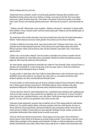 Söyleme kabugu artti mi iç yok olur.

Kabuk kalin olursa iç küçülür, zayiflar. Iç kemale geldi, güzellesti, büyüyüp oldu mu kabuk incelir.
Hamliktan kurtulup yetisen olan cevize, bademe ve fistiga, su üç meyveye bir bak. Kim isyan ederse
Seytan olur, iyilerin devletine haset eder. Tanri ahdine vefa edersen Tanri da kereminden senin ahdini
korur. Sense Tanri'ya vefa etmekten gözünü yummussun. “Beni anin da sizi anayim” ayetini duymadin mi
ki?

“Ahdima vefa edin” ahdina kulak ver de sevgiliden “Ahdiniza vefa edeyim” vaidi gelsin. Ey hüzün sahibi,
bizim ahdimiz ve borç vermemiz nedir? yere kuru tohum ekmek gibi. Ondan ne yere bir parlaklik gelir, ne
yer sahibi zenginlesir.

 Bu ancak bunun aslini yokluk aleminden veren sensin, bundan bana lazim diye bir isarette bulunmaktan
ibarettir. Yedim tohumunu da nisane olarak getirdim. Bu nimetten yine bize ihsan et demektir.

 Su halde ey bahtli kisi, kuru duayi birak. Agaç isteyen tohum eker. Tohumun yoksa Tanri, yine o dua
yüzünden sana bir fidan bagislar ki görenler, ne hos çalismis da ne güzel fidana sahip olmus derler.
Meryem gibi hani. Derdi vardi da tohumu yoktu. Bu dert yüzünden sanat sahibi Tanri, o kuru hurma
agacini yesertti.

Çünkü o ulu, o temiz kadin vefakardi. Tanri bu yüzden o istemeden onun yüzlerce muradini vefa etti.
Vefakar olan topluluk, bu vefayi bütün aleme yaymislardir. Denizler de onlarin buyruklarina uymustur,
daglar da. Dört unsur bile onlara kul, köle kesilmistir.

 Bu, inkar edenler, apaçik görsünler de inansinlar diye onlara bir Tanri ikramidir. Onlar, öyle gizli ikram ve
ihsanlara nail olmuslardir ki, ne akla, hayale gelir, ne de söze sigar. Zaten is, ebedi olan, kesilmeyen,
tükenmesine imkan bulunmayan ikram ve ihsandir.

 Ey gida, temkin ve sebat ihsan eden Tanri, halki bu sebatsizliktan kurtar. Sabit olmak lazim olan is de bu
iki büklüm olmus nefse yardim et, onu dogrult. Sen onlara sabir ver, sen onlarin terazilerinin iyilik
kefelerini agirlastir, sen onlari suret düzenlerinin hilesinden kurtar.

 Ey kerem sahibi, sen onlari hasetten geri çek de haset yüzünden taslanmis Seytan olmasinlar. Halk geçici
mal ve beden ugruna hasetten yanip duruyor. Padisahlara baksana. Haset yüzünden ordu çekip
akrabalarini öldürüyorlar. Pislikle dolu düzenbaz asilar, birbirlerinin kanina, canina kastediyorlar.

Vise'nin, Ramin'in, Husrev'in, Sirin'in hikayelerini oku, o ahmaklarin haset yüzünden neler yaptiklarini gör.
Asik da yok oldu, masuk da. Zaten onlar da bir sey degillerdi, ask ve hevesleri de. O temiz Tanri'dir ki
yoku yoka asik eder, yokluklari birbirine vurur, isler çikarir. Gönlü perisan asigin gönlünde hasetler bas
gösterir. Var olan, yoku bu çesit güçlüklere sokar, böyle mecbur eder.

 Herkesten ziyade merhametli, esirgeyici olan su kadinlar yok mu? Öyle oldugu halde iki ortak hasetten
birbirini yer. Tas yürekli erkekleri düsün, artik haset yüzünden onlar da ne hale düserler, bir kiyas et.
Seriat, latif afsun okumasaydi herkes, düsmaninin bedenini yirtar, paramparça ederdi. Seriat serri def
etmek için bir rey kullanir, Seytani delil sisesi içine hapseder. Bosbogaz Seytani, tanikla, yeminle, aht'e
yemininden dönmesinden ilzam ederde Seytan bu suretle siseye girer.

 Seriat iki zitti hosnut eden bir teraziye benzer. Alayla dogruyu bir araya getirir. Seriat, bil ki kileye
teraziye benzer. Onun sebebi ile iki düsman da savastan kinden kurtulur. Terazi olmasa o düsman, ziyan
ettigini, hileye ugradigini vehim etmeden nasil kurtulurdu? Su halde su vefasiz pis dünyada ne varsa hep
hasettir, hep düsmandir, hep cefadir. Dünya böyle olunca artik devlet ve ikbale erisme hususunda cinler
 