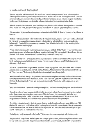 ve insanlar, nasil hasede düserler, düsün!

 Zaten o seytanlar, eski hasetçilerdir. Bir an bile yol kesmeden vazgeçmezler. Isyan tohumunu eken
Ademogullulari da haset yüzünden seytan olmuslardir. Kuran'i oku da bak. Insan seytanlari da, Tanri'nin
çarpmasiyla Seytan cinsinden olmuslardir. Seytan birisini kandirma da aciz oldu mu bu çesit insanlardan
yardim ister. Siz dostsunuz, bize dostlukta bulunan, bizdensiniz, bizim tarafimizi tutun derler.

Alemde birisinin yolunu kestiler, birini azdirip yoldan çikardilar mi iki cinsten olan seytanlar da sevinirler.
Birisi imanla can verdi, dinde mertebesi yüceldi mi iki bölük de feryada, aglayip bagirmaya koyulur.

Bir edep sahibi birisine akil verdi, onu dogru yola getirdi mi iki bölük de dislerini çignemeye hayiflanmaya
baslarlar.

Padisah söyle bakalim bari, vahiy nedir, yahut da peygamber olan, ne elde eder? Diye sordu. Adam dedi
ki: Ne vardir ki peygamber, onu elde etmesin, yahut ne devlet kalmistir ki peygamber ona ulasmis
bulunmasin? Tutalim ki bu peygambere gelen vahiy, Tanri sirlarinin hazinesi degil, bal arisinin gönlüne
gelen vahiyden de asagi degil ya.

“Tanri bal arisina vahiy etti” ayetine gelince onun vahiy evi tatlilarla doldu. O yüce ve ulu Tanri'nin vahiy
nuru ile alemi mum ve balla doldurdu. Bense insanim, hakkimda “Biz onu ululadik” dendi. Insan yücelere
gitmede. Artik insana olan vahiy nasil olur da ariya gelen vahiyden asagi olur?

Sen “Biz sana kevseri – çoklugu, tükenmez soy sopu verdik” ayetini okumadin mi? Okuduysan neden
böyle kupkuru ve susuz kaldin öyleyse? Yoksa Firavun musun ki kevser, sana Nil gibi kan oluyor,
pisleniyor a illetli adam.

Tövbe et. Düsmanlardan vazgeç. Onun testisinde kevser suyu yoktur. Kimi, kevserden benzi kizarmis
görürsen onun la düs kalk, onun huyuyla huylan. Çünkü o, Muhammed huyuyla huylanmistir. Böyle yap
da “Tanri için sever” lerden sayil. Çünkü Ahmet'in agacinda biten elma ondadir.

Kimi, kevser içmemis dudagi kuru görürsen onu ölüm ve sitma gibi düsman say. Baban anan bile olsa o,
hakikatte senin kanini içen bir düsmandir. Bunu, Tanri Halil'den ögren. O, önce babasindan bizar oldu.
Böyle ol da Tanri tapisinda “Tanri için sevmez düsmanlik eder” ler arasina katil, ask gayreti de seni
kinamasin.

Sen, “La ilahe illahlah – Tanri'dan baska yoktur tapacak” sözünü okumadikça bu yolun izini bulamazsin.

 Bu asik sevgilisinin huzurunda yaptigi isleri bir bir sayiyor, diyordu ki: Senin için sunlari yaptim, bunlari
ettim. Su savas meydaninda oklara nisan oldum. Mal gitti kuvvet gitti, namus gitti. Askindan nice
muratsizliklara ugradim. Hiçbir sabah, beni uyur, yahut güler bir halde görmedi. Hiçbir aksam, beni
düzgün bir halde bulmadi. Aci ve tortulu neler içmisse etraflica ve bir bir saymaktaydi.

 Sevgilisine minnet olsun diye degil de askina yüzlerce tanik olmak üzere bunlari sayip döküyordu. Akli
olanlara bir isaret yeter. Asiklarin sevgiliye karsi duyduklari susuzluk, ne vakti gider, biter ki, usanmadan
sözünü tekrarlar durur. Hiç balik bir isaretle duru suya kanar mi? Bir söz bile söylemedim diye sikayet
ederek o eski derde ait yüzlerce söz söylüyordu.

Onda bir ates vardi fakat neydi, bilmiyordu. Yalniz mum gibi, onun hararetiyle aglayip duruyordu.

Sevgili dedi ki: Dogru bütün bunlari yaptin ama kulagini iyi aç ve dinle, askin ve sevginin aslinin asli olan
bir sey var ki onu yapmadin. Bu yaptiklarinin hepsi feridir. Asik söyle dedi, o asil nedir? Sevgili dedi ki:
 