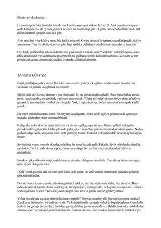 Ölmek ve yok olmaktir.

Hepsini yaptin fakat ölmedin hala dirisin. Caninla oynayan asiksan hemen öl. Asik o anda uzanip can
verdi. Gül gibi basi ile oynadi, gülerek sevinçli bir halde ölüp gitti. O gülüs onda ebedi olarak kaldi, arif
kisinin zahmete ugrayan cani, akli gibi.

 Ayin nuru her iyiye kötüye vursa bile hiç kirlenir mi? O yine tamami ile tertemiz aya dönüp gelir, akil ve
can nurunun Tanriya dönüp ulasmasi gibi. Isigi yoldaki pisliklere vursa bile ayin nuru daima temizdir.

 O yoldaki pisliklerden, o bulasiklardan nur, pislenmez. Günesin nuru “Geri dön” emrini duymus, acele
aslina dönmüstür. Ne külhanlarda pislenmistir, ne gül bahçelerinin kokusunu almistir. Göz nuru ve nur
görmüs zat, aslina dönmüstür; sevdasi ovalarda, çöllerde kalmistir.



TANRIYA GÖZYASI

Birisi, müftüden gizlice sordu: Bir adam namazda feryat ederek aglarsa, acaba namazi bozulur mu,
bozulmaz mi, namaz da aglamak caiz midir?

 Müftü dedi ki: Gözyasi denilen o yas niçin akti? O, ne gördü, neden agladi? Önce buna dikkat etmek
gerek. Acaba gizlice ne gördü de o gözyasi çesmesi akti? Eger yalvarip yakaran kisi, o alemi gördüyse
aglayisi ile namazi daha makbul bir hale gelir. Yok, o aglayis, o yas, beden zahmetindense ip de kirildi
igne de.

Bir mürit pirinin huzuruna vardi. Pir, hay hayla agliyordu. Mürit seyhi agliyor görünce o da aglamaya
koyuldu, gözünden yaslar akmaya basladi.

Kulagi duyan bir dost bir dosta latife etti mi bir kere güler, sagir iki kere. Birinci gülüsü halki güler
görerek taklitle gülmektir. Onlar gibi o da güler, güler ama öbür gülenlerin halinden haberi yoktur. Neden
güldünüz diye sorar, anlayinca ikinci defa gülmeye baslar. Mukallit de kendisindeki neseyle aynen sagira
benzer.

 Seyhin isigi vurur, mesrebi akseder, müritlere bir nese feyzidir gelir. Fakat bu feyiz müritlerden degildir,
seyhtendir. Bu hal, suda duran sepete, cama vuran isiga benzer. Bu hali, kendilerinden bilirlerse
noksanliktir.

 Irmaktan çikarildi mi o inatçi, ondaki suyun, dereden oldugunu anlar bilir. Cam da, ay batinca o isigin,
aydin aydan oldugunu anlar.

“Kalk” emri, gözünü açti mi seher gibi ikinci defa güler. Bu sefer o taklit alemindeki gülüsüne gülecegi
gelir, tatli tatli güler.

Der ki: Bunca uzun ve uzak yollardan geldim. Hakikat, hep bu hakikatmis, sirlar; hep bu sirlar. Ben o
vadide kendimden uzak olarak neseleniyor, körlügümden, hamligimdan, ne hayaller kuruyordum, halbuki
ne umuyordum ne çikti? Ters anlayisim, meger bana ters ve yanlis suretler gösteriyormus.

Yolda emekleyen çocukta erlerin düsüncesi nerede? Nerede onun hayali? Nerede dosdogru hakikat?
Çocuklarin düsünceleri ya dadidir, ya süt. Ya kuru üzümdür, cevizdir yahut da bagirip aglama. O mukallit
de illetli bir çocuga benzer. Ince bahislere girisir, deliller getirir ama aldirma. Delil bulmada ki, müskül isleri
halletmedeki o derinlesme, onu basiretten alir. Sirrinin sürmesi olan hakikati birakmistir da müskül seyleri
 