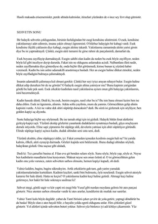 Hasili maksada erisememisler, perde altinda kalmislar, itirazlari yüzünden de o ince sey fevt olup gitmistir.



SEHVETIN SONU

Bir halayik sehvetin çoklugundan, hirsinin fazlaligindan bir esegi kendisine alistirmisti. O esek, kendisine
yakinlasmayi adet edinmis, insana yakin olmayi ögrenmisti. O hilebaz halayigin bir kabagi vardi. Esek
kendisine ölçülü yaklassin diye kabagi, esegin aletine takardi. Yakinlasma zamaninda aletin yarisi girsin
diye bu isi yapmaktaydi. Çünkü, esegin aleti tamami ile girse rahmi de parçalanirdi, damarlari da.

Esek boyuna zayiflayip durmaktaydi. Esegin sahibi olan kadin da neden bu esek böyle zayifliyor, neden
böyle kil gibi inceliyor deyip dururdu. Fakat isin ne oldugunu anlamakta acizdi. Nalbantlara illeti nedir,
neden zayiflamakta diye gösterdiyse de, onda hiçbir illet görünmedi, kimse bunun iç yüzünü haber
veremedi. Kadin bu isin aslini adamakilli arastirmaya basladi. Her an esegin haline dikkat etmekte, neden
böyle zayifladigini bulmaya çalismaktaydi.

 Insanin adamakilli çalismaya kul olmasi gerekir. Çünkü her seyi iyice arayan nihayet bulur. Esegin haline
dikkat edip dururken bir de ne görsün? O halayik esegin altina yatmiyor mu? Bunu kapinin yarigindan
gördü bu hale pek sasti. Esek erkekler kadinlara nasil yakinlasirsa aynen onun gibi halayiga yakinlasmis,
isini becermekteydi.

Kadin hasede düstü. Dedi ki, bu esek, benim esegim, nasil olur bu is? Bu isin bana olmasi lazim ben ise
daha ehlim. Esek isi ögrenmis, alismis. Adeta sofra yayilmis, mum da yanmis. Görmezlikten gelip ahirin
kapisini vurdu. A kiz ne vakte dek ahiri süpürüp duracaksin? dedi. Bu sözü isi gizlemek için söylüyor, ben
geldim kapiyi aç diyordu.

Sustu halayiga hiçbir sey söylemedi. Bu ise tamah ettigi için isi gizledi. Halayik bütün fesat aletlerini
gizleyip kapiyi açti. Yüzünü eksitip gözlerini yasartarak dudaklarini oynatmaya basladi, güya oruçluyum
demek istiyordu. Eline sapi yipranmis bir süpürge aldi, develerin yatmasi için ahiri süpürüyor göründü.
Elinde süpürge kapiyi açinca kadin, dudak altindan seni usta seni, dedi.

Yüzünü eksittin, eline süpürgeyi aldin, iyi. Fakat yemeden içmeden kesilmis esegin hali ne? Isi yarida
kalmis, öfkeli, aleti oynayip durmada. Gözleri kapida seni beklemede. Bunu dudagi altindan söyledi,
halayiktan gizledi. Onu suçsuz gibi ululadi,

Dedi ki: Tez çarsafini basina al. Filan eve git benden selam söyle. Sunu söyle, böyle yap, söyle et. Neyse
ben kadinlarin masallarini kisa kesiyorum. Maksat neyse sen onun özünü al. O isi görmezlikten gelen
kadin onu yola vurunca, zaten sehvetten sarhos olmustu, hemen kapiyi kapadi, oh dedi.

Yalniz kaldim, bagira, bagira sükredeyim. Artik erkeklerin gah tam, gah yarim yamalak
yakinlasmalarindan kurtuldum. Kadinin keçileri, sanki bini bulmustu, öyle neselendi. Esegin sehvet atesiyle
kararsiz bir hale düstü. Hatta ne keçisi? O yakinlasma kadini keçi haline getirdi. Ahmagi keçi haline
getirmeye, hor hakir bir hale sokmaya sasilmaz ki!

Sehvet istegi, gönlü sagir ve kör yapti mi esegi bile Yusuf gibi nurdan meydana gelmis bir ates parçasi
gösterir. Nice atesten sarhos olmuslar vardir ki ates ararlar, kendilerini de mutlak nur sanirlar.

Yalniz Tanri kulu böyle degildir. yahut da Tanri birisini çeker çevirir de yola getirir, yapragi döndürür bu
da baska! Böyle olan o ates hayali bilir, o hayalin yolda egreti oldugunu anlar. Hirs çirkinleri güzel
gösterir. Yol afetleri içinde sehvetten beteri yoktur. Sehvet yüz binlerce iyi adi kötüye çikarmistir. Yüz
 