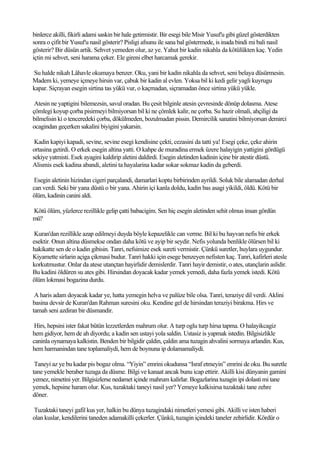 binlerce akilli, fikirli adami saskin bir hale getirmistir. Bir esegi bile Misir Yusuf'u gibi güzel gösterdikten
sonra o çifit bir Yusuf'u nasil gösterir? Pisligi afsunu ile sana bal göstermede, is inada bindi mi bali nasil
gösterir? Bir düsün artik. Sehvet yemeden olur, az ye. Yahut bir kadin nikahla da kötülükten kaç. Yedin
içtin mi sehvet, seni harama çeker. Ele gireni elbet harcamak gerekir.

Su halde nikah Lâhavle okumaya benzer. Oku, yani bir kadin nikahla da sehvet, seni belaya düsürmesin.
Madem ki, yemeye içmeye hirsin var, çabuk bir kadin al evlen. Yoksa bil ki kedi gelir yagli kuyrugu
kapar. Siçrayan esegin sirtina tas yükü vur, o kaçmadan, siçramadan önce sirtina yükü yükle.

 Atesin ne yaptigini bilemezsin, savul oradan. Bu çesit bilginle atesin çevresinde dönüp dolasma. Atese
çömlegi koyup çorba pisirmeyi bilmiyorsan bil ki ne çömlek kalir, ne çorba. Su hazir olmali, ahçiligi da
bilmelisin ki o tenceredeki çorba, dökülmeden, bozulmadan pissin. Demircilik sanatini bilmiyorsan demirci
ocagindan geçerken sakalini biyigini yakarsin.

 Kadin kapiyi kapadi, sevine, sevine esegi kendisine çekti, cezasini da tatti ya! Esegi çeke, çeke ahirin
ortasina getirdi. O erkek esegin altina yatti. O kahpe de muradina ermek üzere halayigin yattigini gördügü
sekiye yatmisti. Esek ayagini kaldirip aletini daldirdi. Esegin aletinden kadinin içine bir atestir düstü.
Alismis esek kadina abandi, aletini ta hayalarina kadar sokar sokmaz kadin da geberdi.

 Esegin aletinin hizindan cigeri parçalandi, damarlari koptu birbirinden ayrildi. Soluk bile alamadan derhal
can verdi. Seki bir yana düstü o bir yana. Ahirin içi kanla doldu, kadin bas asagi yikildi, öldü. Kötü bir
ölüm, kadinin canini aldi.

Kötü ölüm, yüzlerce rezillikle gelip çatti babacigim. Sen hiç esegin aletinden sehit olmus insan gördün
mü?

 Kuran'dan rezillikle azap edilmeyi duyda böyle kepazelikle can verme. Bil ki bu hayvan nefis bir erkek
esektir. Onun altina düsmekse ondan daha kötü ve ayip bir seydir. Nefis yolunda benlikle ölürsen bil ki
hakikatte sen de o kadin gibisin. Tanri, nefsimize esek sureti vermistir. Çünkü suretler, huylara uygundur.
Kiyamette sirlarin açiga çikmasi budur. Tanri hakki için esege benzeyen nefisten kaç. Tanri, kafirleri atesle
korkutmustur. Onlar da atese utançtan hayirlidir demislerdir. Tanri hayir demistir, o ates, utançlarin aslidir.
Bu kadini öldüren su ates gibi. Hirsindan doyacak kadar yemek yemedi, daha fazla yemek istedi. Kötü
ölüm lokmasi bogazina durdu.

 A haris adam doyacak kadar ye, hatta yemegin helva ve palüze bile olsa. Tanri, teraziye dil verdi. Aklini
basina devsir de Kuran'dan Rahman suresini oku. Kendine gel de hirsindan teraziyi birakma. Hirs ve
tamah seni azdiran bir düsmandir.

 Hirs, hepsini ister fakat bütün lezzetlerden mahrum olur. A turp oglu turp hirsa tapma. O halayikcagiz
hem gidiyor, hem de ah diyordu; a kadin sen ustayi yola saldin. Ustasiz is yapmak istedin. Bilgisizlikle
caninla oynamaya kalkistin. Benden bir bilgidir çaldin, çaldin ama tuzagin ahvalini sormaya arlandin. Kus,
hem harmanindan tane toplamaliydi, hem de boynuna ip dolamamaliydi.

 Taneyi az ye bu kadar pis bogaz olma. “Yiyin” emrini okudunsa “Israf etmeyin” emrini de oku. Bu suretle
tane yemekle beraber tuzaga da düsme. Bilgi ve kanaat ancak bunu icap ettirir. Akilli kisi dünyanin gamini
yemez, nimetini yer. Bilgisizlerse nedamet içinde mahrum kalirlar. Bogazlarina tuzagin ipi dolasti mi tane
yemek, hepsine haram olur. Kus, tuzaktaki taneyi nasil yer? Yemeye kalkisirsa tuzaktaki tane zehre
döner.

Tuzaktaki taneyi gafil kus yer, halkin bu dünya tuzagindaki nimetleri yemesi gibi. Akilli ve isten haberi
olan kuslar, kendilerini taneden adamakilli çekerler. Çünkü, tuzagin içindeki taneler zehirlidir. Kördür o
 