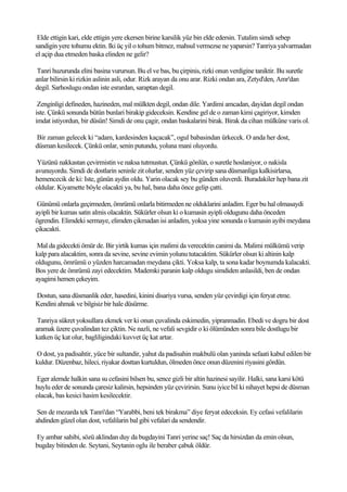 Elde ettigin kari, elde ettigin yere ekersen birine karsilik yüz bin elde edersin. Tutalim simdi sebep
sandigin yere tohumu ektin. Iki üç yil o tohum bitmez, mahsul vermezse ne yaparsin? Tanriya yalvarmadan
el açip dua etmeden baska elinden ne gelir?

 Tanri huzurunda elini basina vurursun. Bu el ve bas, bu çirpinis, rizki onun verdigine taniktir. Bu suretle
anlar bilirsin ki rizkin aslinin asli, odur. Rizk arayan da onu arar. Rizki ondan ara, Zetyd'den, Amr'dan
degil. Sarhoslugu ondan iste esrardan, saraptan degil.

 Zenginligi defineden, hazineden, mal mülkten degil, ondan dile. Yardimi amcadan, dayidan degil ondan
iste. Çünkü sonunda bütün bunlari birakip gideceksin. Kendine gel de o zaman kimi çagiriyor, kimden
imdat istiyordun, bir düsün! Simdi de onu çagir, ondan baskalarini birak. Birak da cihan mülküne varis ol.

Bir zaman gelecek ki “adam, kardesinden kaçacak”, ogul babasindan ürkecek. O anda her dost,
düsman kesilecek. Çünkü onlar, senin putundu, yoluna mani oluyordu.

 Yüzünü nakkastan çevirmistin ve naksa tutmustun. Çünkü gönlün, o suretle hoslaniyor, o nakisla
avunuyordu. Simdi de dostlarin seninle zit olurlar, senden yüz çevirip sana düsmanliga kalkisirlarsa,
hemencecik de ki: Iste, günün aydin oldu. Yarin olacak sey bu günden oluverdi. Buradakiler hep bana zit
oldular. Kiyamette böyle olacakti ya, bu hal, bana daha önce gelip çatti.

 Günümü onlarla geçirmeden, ömrümü onlarla bitirmeden ne olduklarini anladim. Eger bu hal olmasaydi
ayipli bir kumas satin almis olacaktin. Sükürler olsun ki o kumasin ayipli oldugunu daha önceden
ögrendin. Elimdeki sermaye, elimden çikmadan isi anladim, yoksa yine sonunda o kumasin ayibi meydana
çikacakti.

 Mal da gidecekti ömür de. Bir yirtik kumas için malimi da verecektin canimi da. Malimi mülkümü verip
kalp para alacaktim, sonra da sevine, sevine evimin yolunu tutacaktim. Sükürler olsun ki altinin kalp
oldugunu, ömrümü o yüzden harcamadan meydana çikti. Yoksa kalp, ta sona kadar boynumda kalacakti.
Bos yere de ömrümü zayi edecektim. Mademki paranin kalp oldugu simdiden anlasildi, ben de ondan
ayagimi hemen çekeyim.

Dostun, sana düsmanlik eder, hasedini, kinini disariya vursa, senden yüz çevirdigi için feryat etme.
Kendini ahmak ve bilgisiz bir hale düsürme.

 Tanriya sükret yoksullara ekmek ver ki onun çuvalinda eskimedin, yipranmadin. Ebedi ve dogru bir dost
aramak üzere çuvalindan tez çiktin. Ne nazli, ne vefali sevgidir o ki ölümünden sonra bile dostlugu bir
katken üç kat olur, bagliligindaki kuvvet üç kat artar.

O dost, ya padisahtir, yüce bir sultandir, yahut da padisahin makbulü olan yaninda sefaati kabul edilen bir
kuldur. Düzenbaz, hileci, riyakar dosttan kurtuldun, ölmeden önce onun düzenini riyasini gördün.

Eger alemde halkin sana su cefasini bilsen bu, sence gizli bir altin hazinesi sayilir. Halki, sana karsi kötü
huylu eder de sonunda çaresiz kalirsin, hepsinden yüz çevirirsin. Sunu iyice bil ki nihayet hepsi de düsman
olacak, bas kesici hasim kesilecektir.

 Sen de mezarda tek Tanri'dan “Yarabbi, beni tek birakma” diye feryat edeceksin. Ey cefasi vefalilarin
ahdinden güzel olan dost, vefalilarin bal gibi vefalari da sendendir.

Ey ambar sahibi, sözü aklindan duy da bugdayini Tanri yerine saç! Saç da hirsizdan da emin olsun,
bugday bitinden de. Seytani, Seytanin oglu ile beraber çabuk öldür.
 
