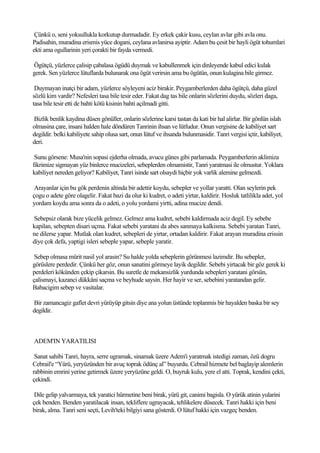 Çünkü o, seni yoksullukla korkutup durmadadir. Ey erkek çakir kusu, ceylan avlar gibi avla onu.
Padisahin, muradina erismis yüce dogani, ceylana avlanirsa ayiptir. Adam bu çesit bir hayli ögüt tohumlari
ekti ama ogullarinin yeri çorakti bir fayda vermedi.

Ögütçü, yüzlerce çalisip çabalasa ögüdü duymak ve kabullenmek için dinleyende kabul edici kulak
gerek. Sen yüzlerce lütuflarda bulunarak ona ögüt verirsin ama bu ögütün, onun kulagina bile girmez.

 Duymayan inatçi bir adam, yüzlerce söyleyeni aciz birakir. Peygamberlerden daha ögütçü, daha güzel
sözlü kim vardir? Nefesleri tasa bile tesir eder. Fakat dag tas bile onlarin sözlerini duydu, sözleri daga,
tasa bile tesir etti de bahti kötü kisinin bahti açilmadi gitti.

Bizlik benlik kaydina düsen gönüller, onlarin sözlerine karsi tastan da kati bir hal alirlar. Bir gönlün islah
olmasina çare, insani halden hale döndüren Tanrinin ihsan ve lütfudur. Onun vergisine de kabiliyet sart
degildir. belki kabiliyete sahip olusa sart, onun lütuf ve ihsanda bulunmasidir. Tanri vergisi içtir, kabiliyet,
deri.

 Sunu görsene: Musa'nin sopasi ejderha olmada, avucu günes gibi parlamada. Peygamberlerin aklimiza
fikrimize sigmayan yüz binlerce mucizeleri, sebeplerden olmamistir, Tanri yaratmasi ile olmustur. Yoklara
kabiliyet nereden geliyor? Kabiliyet, Tanri isinde sart olsaydi hiçbir yok varlik alemine gelmezdi.

 Arayanlar için bu gök perdenin altinda bir adettir koydu, sebepler ve yollar yaratti. Olan seylerin pek
çogu o adete göre olagelir. Fakat bazi da olur ki kudret, o adeti yirtar, kaldirir. Hosluk tatlilikla adet, yol
yordam koydu ama sonra da o adeti, o yolu yordami yirtti, adina mucize dendi.

Sebepsiz olarak bize yücelik gelmez. Gelmez ama kudret, sebebi kaldirmada aciz degil. Ey sebebe
kapilan, sebepten disari uçma. Fakat sebebi yaratani da abes sanmaya kalkisma. Sebebi yaratan Tanri,
ne dilerse yapar. Mutlak olan kudret, sebepleri de yirtar, ortadan kaldirir. Fakat arayan muradina erissin
diye çok defa, yaptigi isleri sebeple yapar, sebeple yaratir.

 Sebep olmasa mürit nasil yol arasin? Su halde yolda sebeplerin görünmesi lazimdir. Bu sebepler,
görüslere perdedir. Çünkü her göz, onun sanatini görmeye layik degildir. Sebebi yirtacak bir göz gerek ki
perdeleri kökünden çekip çikarsin. Bu suretle de mekansizlik yurdunda sebepleri yaratani görsün,
çalismayi, kazanci dükkâni saçma ve beyhude saysin. Her hayir ve ser, sebebini yaratandan gelir.
Babacigim sebep ve vasitalar.

Bir zamancagiz gaflet devri yürüyüp gitsin diye ana yolun üstünde toplanmis bir hayalden baska bir sey
degildir.



ADEM'IN YARATILISI

 Sanat sahibi Tanri, hayra, serre ugramak, sinamak üzere Adem'i yaratmak istedigi zaman, özü dogru
Cebrail'e “Yürü, yeryüzünden bir avuç toprak ödünç al” buyurdu. Cebrail hizmete bel baglayip alemlerin
rabbinin emrini yerine getirmek üzere yeryüzüne geldi. O, buyruk kulu, yere el atti. Toprak, kendini çekti,
çekindi.

 Dile gelip yalvarmaya, tek yaratici hürmetine beni birak, yürü git, canimi bagisla. O yürük atinin yularini
çek benden. Benden yaratilacak insan, tekliflere ugrayacak, tehlikelere düsecek. Tanri hakki için beni
birak, alma. Tanri seni seçti, Levih'teki bilgiyi sana gösterdi. O lütuf hakki için vazgeç benden.
 